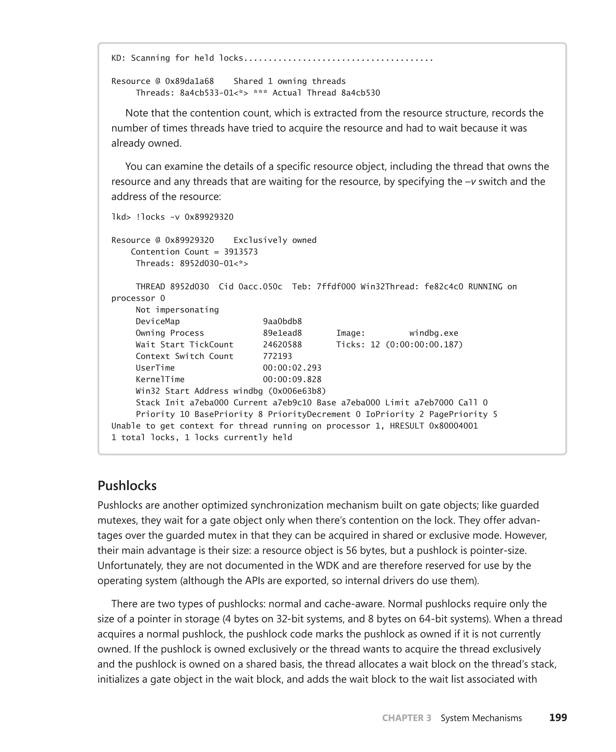 CHAPTER 3 System Mechanisms 199
KD: Scanning for held locks.......................................
Resource @ 0x89da1a68 Shared 1 owning threads
Threads: 8a4cb533-01<*> *** Actual Thread 8a4cb530
Note that the contention count, which is extracted from the resource structure, records the
number of times threads have tried to acquire the resource and had to wait because it was
already owned.
You can examine the details of a specific resource object, including the thread that owns the
resource and any threads that are waiting for the resource, by specifying the –v switch and the
address of the resource:
lkd> !locks -v 0x89929320
Resource @ 0x89929320 Exclusively owned
Contention Count = 3913573
Threads: 8952d030-01<*>
THREAD 8952d030 Cid 0acc.050c Teb: 7ffdf000 Win32Thread: fe82c4c0 RUNNING on
processor 0
Not impersonating
DeviceMap 9aa0bdb8
Owning Process 89e1ead8 Image: windbg.exe
Wait Start TickCount 24620588 Ticks: 12 (0:00:00:00.187)
Context Switch Count 772193
UserTime 00:00:02.293
KernelTime 00:00:09.828
Win32 Start Address windbg (0x006e63b8)
Stack Init a7eba000 Current a7eb9c10 Base a7eba000 Limit a7eb7000 Call 0
Priority 10 BasePriority 8 PriorityDecrement 0 IoPriority 2 PagePriority 5
Unable to get context for thread running on processor 1, HRESULT 0x80004001
1 total locks, 1 locks currently held
Pushlocks
Pushlocks are another optimized synchronization mechanism built on gate objects; like guarded
mutexes, they wait for a gate object only when there’s contention on the lock. They offer advan-
tages over the guarded mutex in that they can be acquired in shared or exclusive mode. However,
their main advantage is their size: a resource object is 56 bytes, but a pushlock is pointer-size.
­
Unfortunately, they are not documented in the WDK and are therefore reserved for use by the
­
operating system (although the APIs are exported, so internal drivers do use them).
There are two types of pushlocks: normal and cache-aware. Normal pushlocks require only the
size of a pointer in storage (4 bytes on 32-bit systems, and 8 bytes on 64-bit systems). When a thread
­
acquires a normal pushlock, the pushlock code marks the pushlock as owned if it is not currently
owned. If the pushlock is owned exclusively or the thread wants to acquire the thread exclusively
and the pushlock is owned on a shared basis, the thread allocates a wait block on the thread’s stack,
initializes a gate object in the wait block, and adds the wait block to the wait list associated with
 