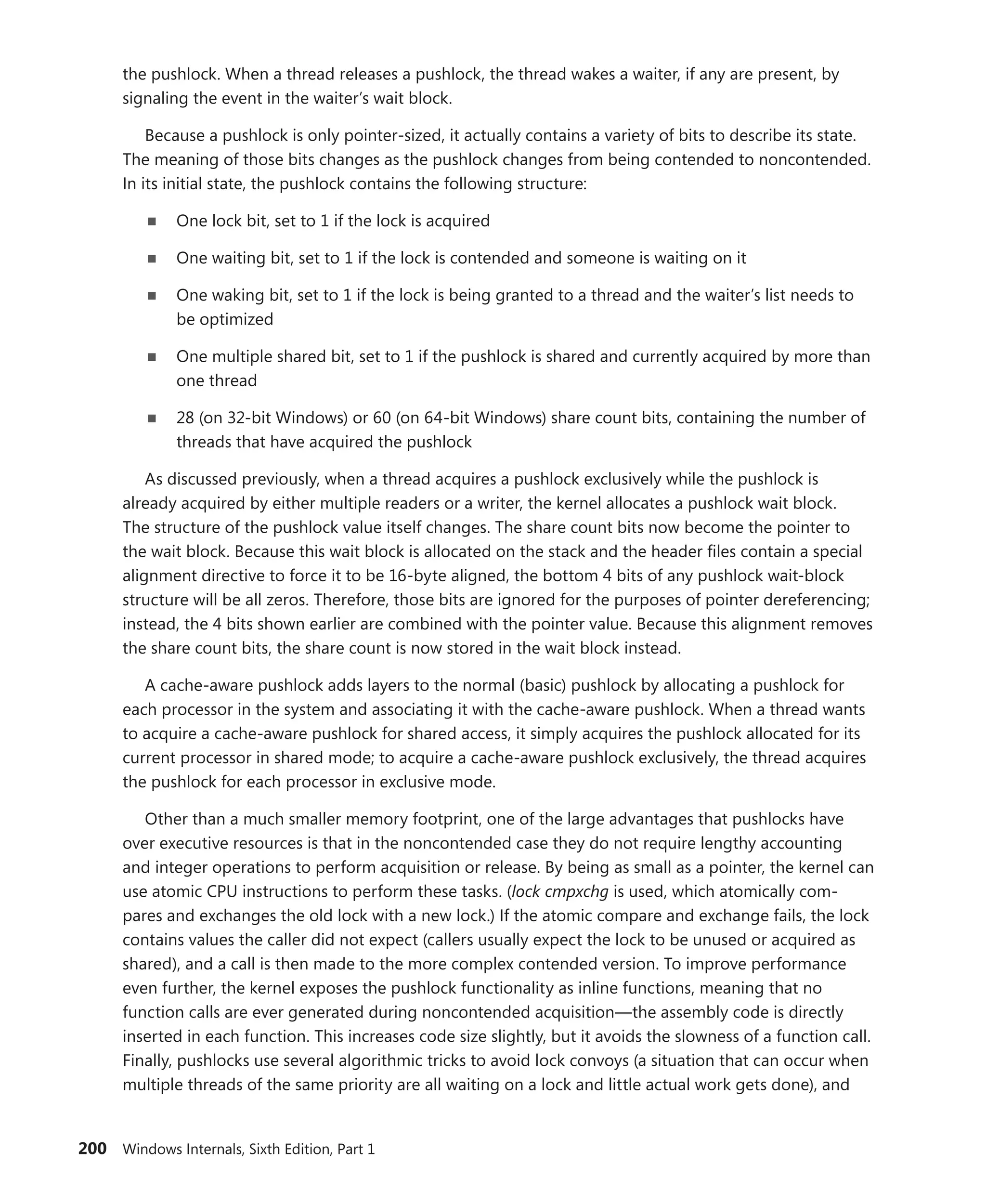200 Windows Internals, Sixth Edition, Part 1
the pushlock. When a thread releases a pushlock, the thread wakes a waiter, if any are present, by
­
signaling the event in the waiter’s wait block.
Because a pushlock is only pointer-sized, it actually contains a variety of bits to describe its state.
The meaning of those bits changes as the pushlock changes from being contended to noncontended.
In its initial state, the pushlock contains the following structure:
■
■ One lock bit, set to 1 if the lock is acquired
■
■ One waiting bit, set to 1 if the lock is contended and someone is waiting on it
■
■ One waking bit, set to 1 if the lock is being granted to a thread and the waiter’s list needs to
be optimized
■
■ One multiple shared bit, set to 1 if the pushlock is shared and currently acquired by more than
one thread
■
■ 28 (on 32-bit Windows) or 60 (on 64-bit Windows) share count bits, containing the number of
threads that have acquired the pushlock
As discussed previously, when a thread acquires a pushlock exclusively while the pushlock is
already acquired by either multiple readers or a writer, the kernel allocates a pushlock wait block.
The structure of the pushlock value itself changes. The share count bits now become the pointer to
the wait block. Because this wait block is allocated on the stack and the header files contain a special
alignment directive to force it to be 16-byte aligned, the bottom 4 bits of any pushlock wait-block
structure will be all zeros. Therefore, those bits are ignored for the purposes of pointer dereferencing;
instead, the 4 bits shown earlier are combined with the pointer value. Because this alignment removes
the share count bits, the share count is now stored in the wait block instead.
A cache-aware pushlock adds layers to the normal (basic) pushlock by allocating a pushlock for
each processor in the system and associating it with the cache-aware pushlock. When a thread wants
to acquire a cache-aware pushlock for shared access, it simply acquires the pushlock allocated for its
current processor in shared mode; to acquire a cache-aware pushlock exclusively, the thread acquires
the pushlock for each processor in exclusive mode.
Other than a much smaller memory footprint, one of the large advantages that pushlocks have
over executive resources is that in the noncontended case they do not require lengthy accounting
and integer operations to perform acquisition or release. By being as small as a pointer, the kernel can
use atomic CPU instructions to perform these tasks. (lock cmpxchg is used, which atomically com-
pares and exchanges the old lock with a new lock.) If the atomic compare and exchange fails, the lock
contains values the caller did not expect (callers usually expect the lock to be unused or acquired as
shared), and a call is then made to the more complex contended version. To improve performance
even further, the kernel exposes the pushlock functionality as inline functions, meaning that no
function calls are ever generated during noncontended acquisition—the assembly code is directly
inserted in each function. This increases code size slightly, but it avoids the slowness of a function call.
Finally, pushlocks use several algorithmic tricks to avoid lock convoys (a situation that can occur when
multiple threads of the same priority are all waiting on a lock and little actual work gets done), and
 