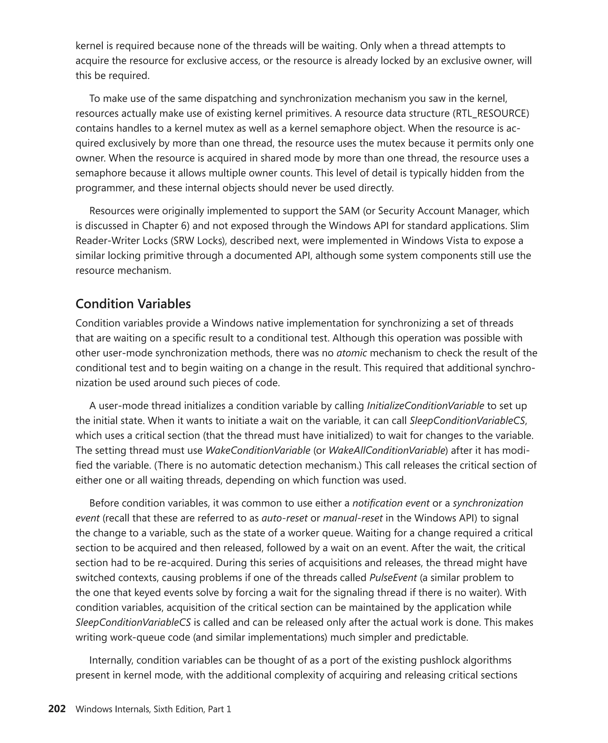 202 Windows Internals, Sixth Edition, Part 1
­
kernel is required because none of the threads will be waiting. Only when a thread attempts to
acquire the resource for exclusive access, or the resource is already locked by an exclusive owner, will
this be required.
To make use of the same dispatching and synchronization mechanism you saw in the kernel,
resources actually make use of existing kernel primitives. A resource data structure (RTL_RESOURCE)
contains handles to a kernel mutex as well as a kernel semaphore object. When the resource is ac-
quired exclusively by more than one thread, the resource uses the mutex because it permits only one
owner. When the resource is acquired in shared mode by more than one thread, the resource uses a
semaphore because it allows multiple owner counts. This level of detail is typically hidden from the
programmer, and these internal objects should never be used directly.
Resources were originally implemented to support the SAM (or Security Account Manager, which
is discussed in Chapter 6) and not exposed through the Windows API for standard applications. Slim
Reader-Writer Locks (SRW Locks), described next, were implemented in Windows Vista to expose a
similar locking primitive through a documented API, although some system components still use the
resource mechanism.
Condition Variables
Condition variables provide a Windows native implementation for synchronizing a set of threads
that are waiting on a specific result to a conditional test. Although this operation was possible with
other user-mode synchronization methods, there was no atomic mechanism to check the result of the
­
conditional test and to begin waiting on a change in the result. This required that additional synchro-
nization be used around such pieces of code.
A user-mode thread initializes a condition variable by calling InitializeConditionVariable to set up
the initial state. When it wants to initiate a wait on the variable, it can call SleepConditionVariableCS,
which uses a critical section (that the thread must have initialized) to wait for changes to the variable.
The setting thread must use WakeConditionVariable (or WakeAllConditionVariable) after it has modi-
fied the variable. (There is no automatic detection mechanism.) This call releases the critical section of
either one or all waiting threads, depending on which function was used.
Before condition variables, it was common to use either a notification event or a synchronization
event (recall that these are referred to as auto-reset or manual-reset in the Windows API) to signal
the change to a variable, such as the state of a worker queue. Waiting for a change required a critical
section to be acquired and then released, followed by a wait on an event. After the wait, the critical
section had to be re-acquired. During this series of acquisitions and releases, the thread might have
switched contexts, causing problems if one of the threads called PulseEvent (a similar problem to
the one that keyed events solve by forcing a wait for the signaling thread if there is no waiter). With
condition variables, acquisition of the critical section can be maintained by the application while
SleepConditionVariableCS is called and can be released only after the actual work is done. This makes
writing work-queue code (and similar implementations) much simpler and predictable.
Internally, condition variables can be thought of as a port of the existing pushlock algorithms
­
present in kernel mode, with the additional complexity of acquiring and releasing critical sections
 