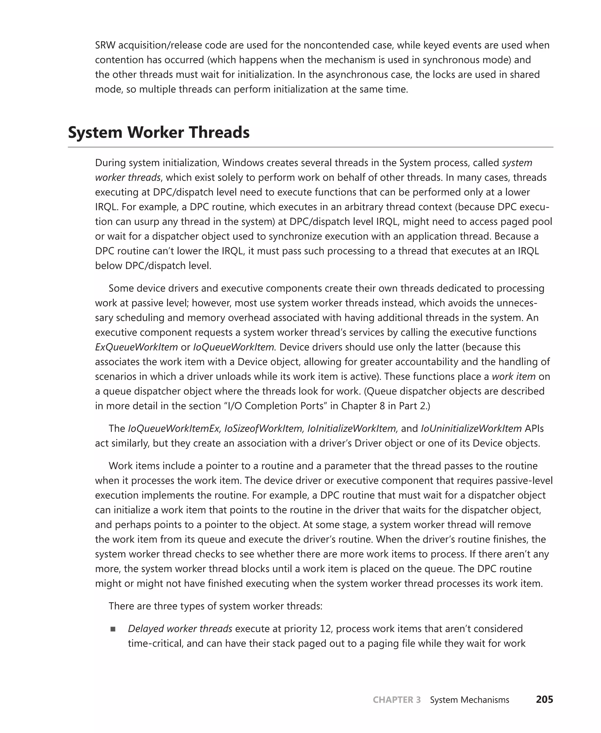 CHAPTER 3 System Mechanisms 205
SRW acquisition/release code are used for the noncontended case, while keyed events are used when
contention has occurred (which happens when the mechanism is used in synchronous mode) and
the other threads must wait for initialization. In the asynchronous case, the locks are used in shared
mode, so multiple threads can perform initialization at the same time.
System Worker Threads
During system initialization, Windows creates several threads in the System process, called system
worker threads, which exist solely to perform work on behalf of other threads. In many cases, threads
executing at DPC/dispatch level need to execute functions that can be performed only at a lower
IRQL. For example, a DPC routine, which executes in an arbitrary thread context (because DPC execu-
tion can usurp any thread in the system) at DPC/dispatch level IRQL, might need to access paged pool
or wait for a dispatcher object used to synchronize execution with an application thread. Because a
DPC routine can’t lower the IRQL, it must pass such processing to a thread that executes at an IRQL
below DPC/dispatch level.
Some device drivers and executive components create their own threads dedicated to processing
work at passive level; however, most use system worker threads instead, which avoids the unneces-
sary scheduling and memory overhead associated with having additional threads in the system. An
executive component requests a system worker thread’s services by calling the executive functions
ExQueueWorkItem or IoQueueWorkItem. Device drivers should use only the latter (because this
­
associates the work item with a Device object, allowing for greater accountability and the handling of
scenarios in which a driver unloads while its work item is active). These functions place a work item on
a queue dispatcher object where the threads look for work. (Queue dispatcher objects are described
in more detail in the section “I/O Completion Ports” in Chapter 8 in Part 2.)
The IoQueueWorkItemEx, IoSizeofWorkItem, IoInitializeWorkItem, and IoUninitializeWorkItem APIs
act similarly, but they create an association with a driver’s Driver object or one of its Device objects.
Work items include a pointer to a routine and a parameter that the thread passes to the routine
when it processes the work item. The device driver or executive component that requires passive-level
execution implements the routine. For example, a DPC routine that must wait for a dispatcher object
can initialize a work item that points to the routine in the driver that waits for the dispatcher object,
and perhaps points to a pointer to the object. At some stage, a system worker thread will remove
the work item from its queue and execute the driver’s routine. When the driver’s routine finishes, the
system worker thread checks to see whether there are more work items to process. If there aren’t any
more, the system worker thread blocks until a work item is placed on the queue. The DPC routine
might or might not have finished executing when the system worker thread processes its work item.
There are three types of system worker threads:
■
■ Delayed worker threads execute at priority 12, process work items that aren’t considered
­
time-critical, and can have their stack paged out to a paging file while they wait for work
 
