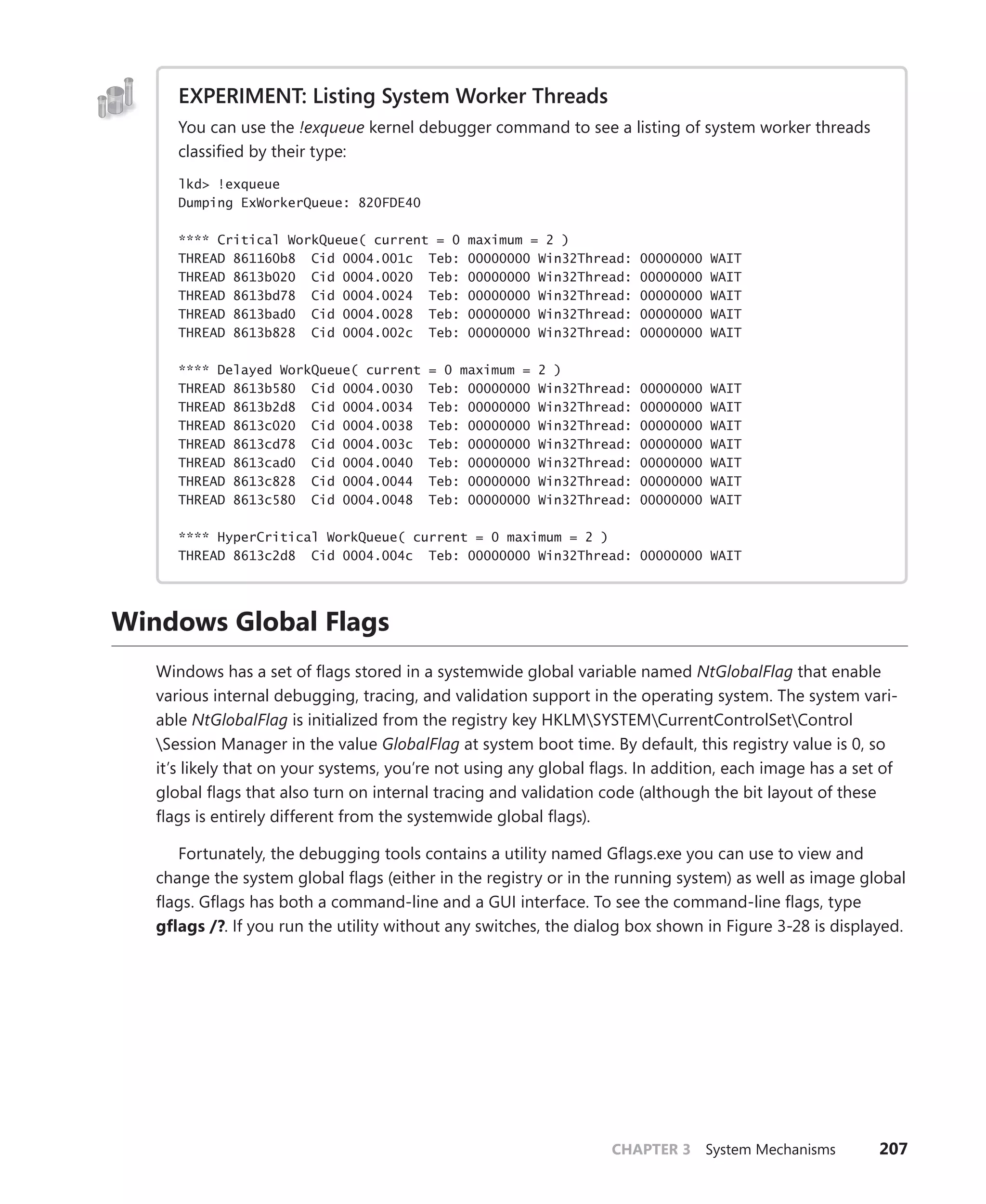 CHAPTER 3 System Mechanisms 207
EXPERIMENT: Listing System Worker Threads
You can use the !exqueue kernel debugger command to see a listing of system worker threads
classified by their type:
lkd> !exqueue
Dumping ExWorkerQueue: 820FDE40
**** Critical WorkQueue( current = 0 maximum = 2 )
THREAD 861160b8 Cid 0004.001c Teb: 00000000 Win32Thread: 00000000 WAIT
THREAD 8613b020 Cid 0004.0020 Teb: 00000000 Win32Thread: 00000000 WAIT
THREAD 8613bd78 Cid 0004.0024 Teb: 00000000 Win32Thread: 00000000 WAIT
THREAD 8613bad0 Cid 0004.0028 Teb: 00000000 Win32Thread: 00000000 WAIT
THREAD 8613b828 Cid 0004.002c Teb: 00000000 Win32Thread: 00000000 WAIT
**** Delayed WorkQueue( current = 0 maximum = 2 )
THREAD 8613b580 Cid 0004.0030 Teb: 00000000 Win32Thread: 00000000 WAIT
THREAD 8613b2d8 Cid 0004.0034 Teb: 00000000 Win32Thread: 00000000 WAIT
THREAD 8613c020 Cid 0004.0038 Teb: 00000000 Win32Thread: 00000000 WAIT
THREAD 8613cd78 Cid 0004.003c Teb: 00000000 Win32Thread: 00000000 WAIT
THREAD 8613cad0 Cid 0004.0040 Teb: 00000000 Win32Thread: 00000000 WAIT
THREAD 8613c828 Cid 0004.0044 Teb: 00000000 Win32Thread: 00000000 WAIT
THREAD 8613c580 Cid 0004.0048 Teb: 00000000 Win32Thread: 00000000 WAIT
**** HyperCritical WorkQueue( current = 0 maximum = 2 )
THREAD 8613c2d8 Cid 0004.004c Teb: 00000000 Win32Thread: 00000000 WAIT
Windows Global Flags
Windows has a set of flags stored in a systemwide global variable named NtGlobalFlag that enable
various internal debugging, tracing, and validation support in the operating system. The system vari-
able NtGlobalFlag is initialized from the registry key HKLMSYSTEMCurrentControlSetControl
Session Manager in the value GlobalFlag at system boot time. By default, this registry value is 0, so
it’s likely that on your systems, you’re not using any global flags. In addition, each image has a set of
global flags that also turn on internal tracing and validation code (although the bit layout of these
flags is entirely different from the systemwide global flags).
Fortunately, the debugging tools contains a utility named Gflags.exe you can use to view and
change the system global flags (either in the registry or in the running system) as well as image global
flags. Gflags has both a command-line and a GUI interface. To see the command-line flags, type
gflags /?. If you run the utility without any switches, the dialog box shown in Figure 3-28 is displayed.
 