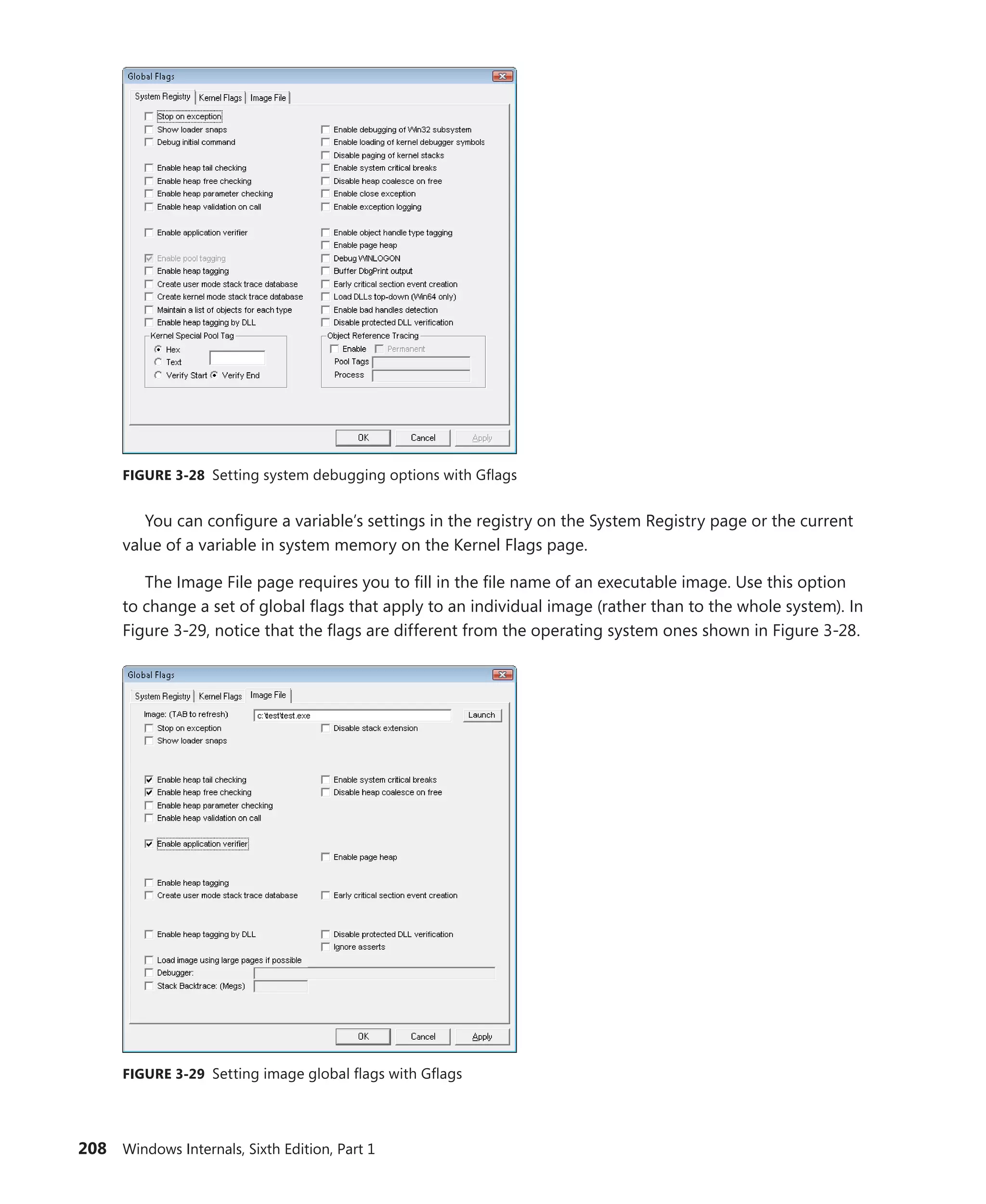 208 Windows Internals, Sixth Edition, Part 1
FIGURE 3-28 Setting system debugging options with Gflags
You can configure a variable’s settings in the registry on the System Registry page or the current
value of a variable in system memory on the Kernel Flags page.
The Image File page requires you to fill in the file name of an executable image. Use this option
to change a set of global flags that apply to an individual image (rather than to the whole system). In
Figure 3-29, notice that the flags are different from the operating system ones shown in Figure 3-28.
FIGURE 3-29 Setting image global flags with Gflags
 
