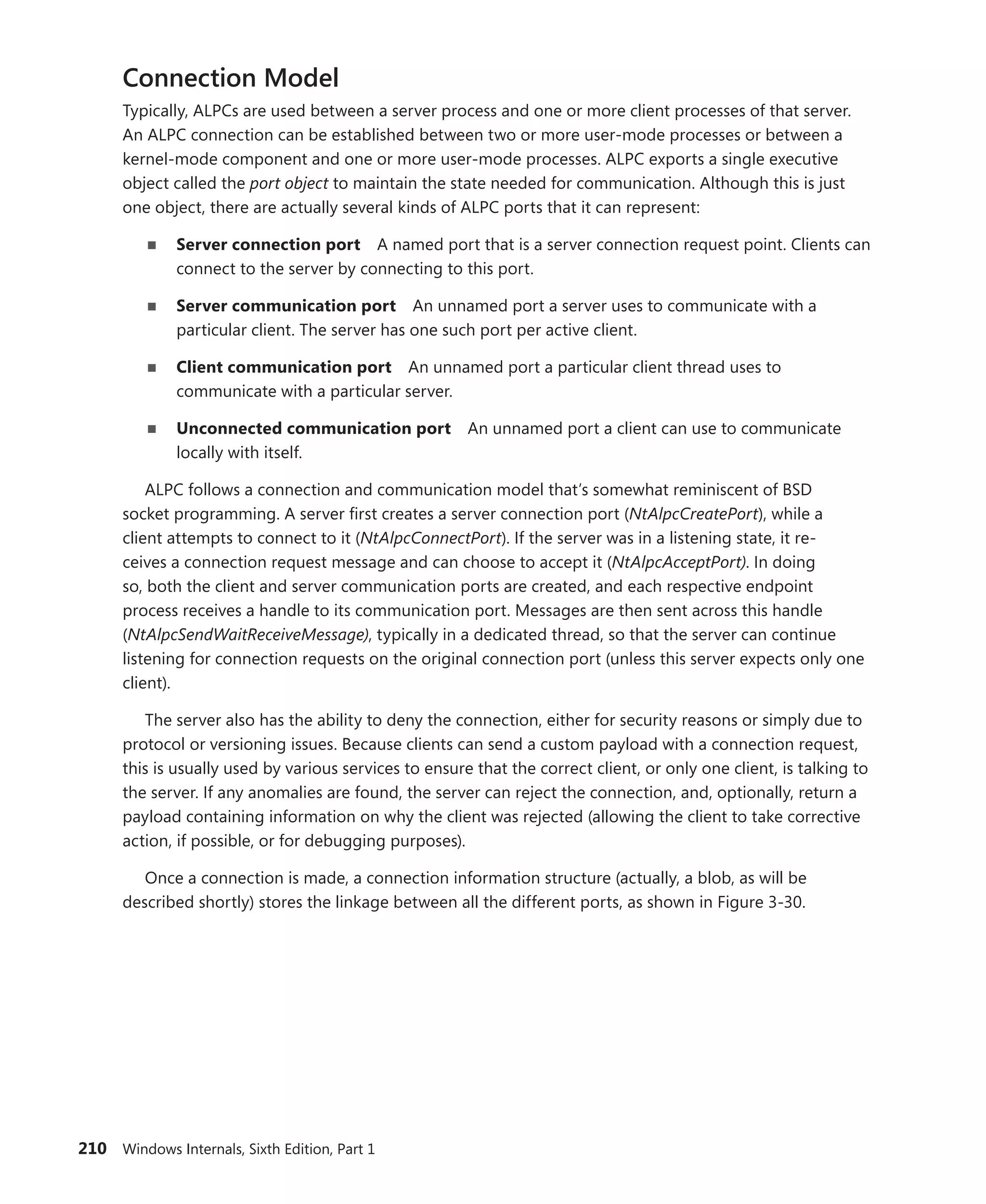 210 Windows Internals, Sixth Edition, Part 1
Connection Model
Typically, ALPCs are used between a server process and one or more client processes of that server.
An ALPC connection can be established between two or more user-mode processes or between a
kernel-mode component and one or more user-mode processes. ALPC exports a single executive
­
object called the port object to maintain the state needed for communication. Although this is just
one object, there are actually several kinds of ALPC ports that it can represent:
■
■ Server connection port A named port that is a server connection request point. Clients can
connect to the server by connecting to this port.
■
■ Server communication port An unnamed port a server uses to communicate with a
­
particular client. The server has one such port per active client.
■
■ Client communication port An unnamed port a particular client thread uses to
­
communicate with a particular server.
■
■ Unconnected communication port An unnamed port a client can use to communicate
locally with itself.
ALPC follows a connection and communication model that’s somewhat reminiscent of BSD
socket programming. A server first creates a server connection port (NtAlpcCreatePort), while a
­
client ­
attempts to connect to it (NtAlpcConnectPort). If the server was in a listening state, it re-
ceives a ­
connection request message and can choose to accept it (NtAlpcAcceptPort). In doing
so, both the client and server communication ports are created, and each respective endpoint
process receives a handle to its communication port. Messages are then sent across this handle
(­
NtAlpcSendWaitReceiveMessage), typically in a dedicated thread, so that the server can continue
listening for connection requests on the original connection port (unless this server expects only one
client).
The server also has the ability to deny the connection, either for security reasons or simply due to
protocol or versioning issues. Because clients can send a custom payload with a connection request,
this is usually used by various services to ensure that the correct client, or only one client, is talking to
the server. If any anomalies are found, the server can reject the connection, and, optionally, return a
payload containing information on why the client was rejected (allowing the client to take corrective
action, if possible, or for debugging purposes).
Once a connection is made, a connection information structure (actually, a blob, as will be
­
described shortly) stores the linkage between all the different ports, as shown in Figure 3-30.
 