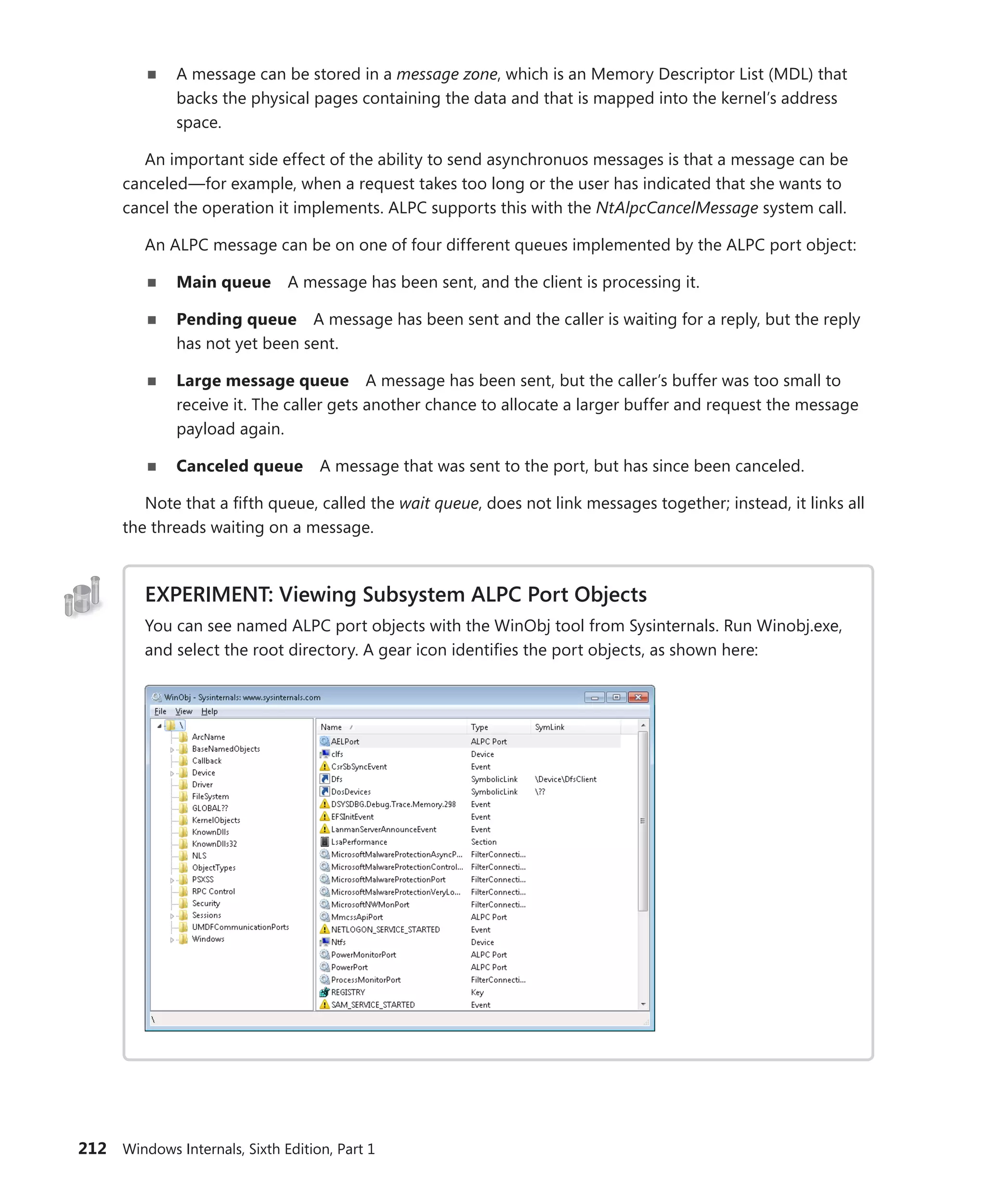 212 Windows Internals, Sixth Edition, Part 1
■
■ A message can be stored in a message zone, which is an Memory Descriptor List (MDL) that
backs the physical pages containing the data and that is mapped into the kernel’s address
space.
An important side effect of the ability to send asynchronuos messages is that a message can be
canceled—for example, when a request takes too long or the user has indicated that she wants to
cancel the operation it implements. ALPC supports this with the NtAlpcCancelMessage system call.
An ALPC message can be on one of four different queues implemented by the ALPC port object:
■
■ Main queue A message has been sent, and the client is processing it.
■
■ Pending queue A message has been sent and the caller is waiting for a reply, but the reply
has not yet been sent.
■
■ Large message queue A message has been sent, but the caller’s buffer was too small to
receive it. The caller gets another chance to allocate a larger buffer and request the message
payload again.
■
■ Canceled queue A message that was sent to the port, but has since been canceled.
Note that a fifth queue, called the wait queue, does not link messages together; instead, it links all
the threads waiting on a message.
EXPERIMENT: Viewing Subsystem ALPC Port Objects
You can see named ALPC port objects with the WinObj tool from Sysinternals. Run Winobj.exe,
and select the root directory. A gear icon identifies the port objects, as shown here:
 