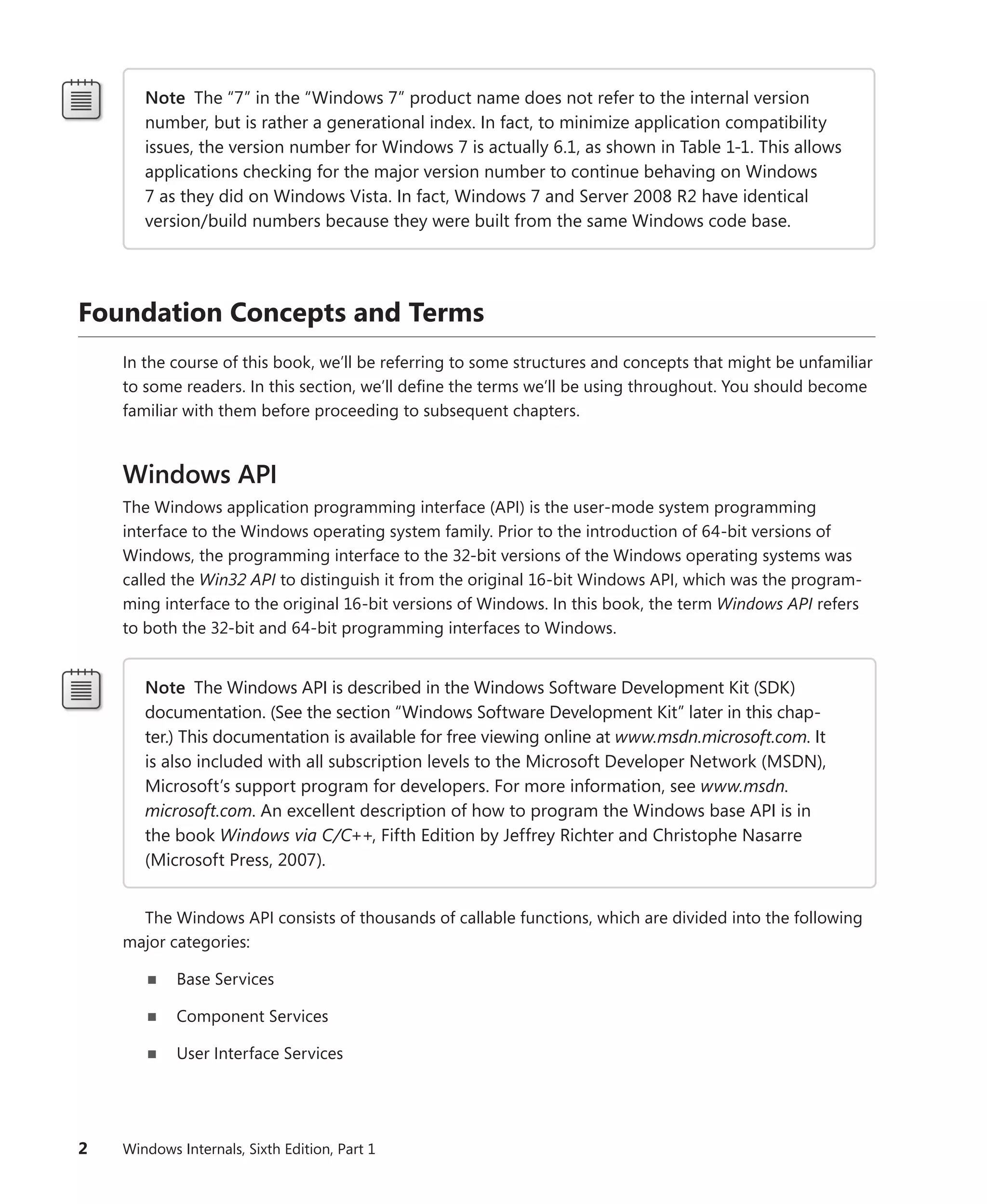 2 Windows Internals, Sixth Edition, Part 1
Note The “7” in the “Windows 7” product name does not refer to the internal version
number, but is rather a generational index. In fact, to minimize application compatibility
issues, the version number for Windows 7 is actually 6.1, as shown in Table 1-1. This allows
applications checking for the major version number to continue behaving on Windows
7 as they did on Windows Vista. In fact, Windows 7 and Server 2008 R2 have identical
­
version/build numbers because they were built from the same Windows code base.
Foundation Concepts and Terms
In the course of this book, we’ll be referring to some structures and concepts that might be unfamiliar
to some readers. In this section, we’ll define the terms we’ll be using throughout. You should become
familiar with them before proceeding to subsequent chapters.
Windows API
The Windows application programming interface (API) is the user-mode system programming
­
interface to the Windows operating system family. Prior to the introduction of 64-bit versions of
­
Windows, the programming interface to the 32-bit versions of the Windows operating systems was
called the Win32 API to distinguish it from the original 16-bit Windows API, which was the program-
ming interface to the original 16-bit versions of Windows. In this book, the term Windows API refers
to both the 32-bit and 64-bit programming interfaces to Windows.
Note The Windows API is described in the Windows Software Development Kit (SDK)
­
documentation. (See the section “Windows Software Development Kit” later in this chap-
ter.) This documentation is available for free viewing online at www.msdn.microsoft.com. It
is also included with all subscription levels to the Microsoft Developer Network (MSDN),
Microsoft’s support program for developers. For more information, see www.msdn.­
microsoft.com. An excellent description of how to program the Windows base API is in
the book Windows via C/C++, Fifth Edition by Jeffrey Richter and Christophe Nasarre
(Microsoft Press, 2007).
The Windows API consists of thousands of callable functions, which are divided into the following
major categories:
■
■ Base Services
■
■ Component Services
■
■ User Interface Services
 