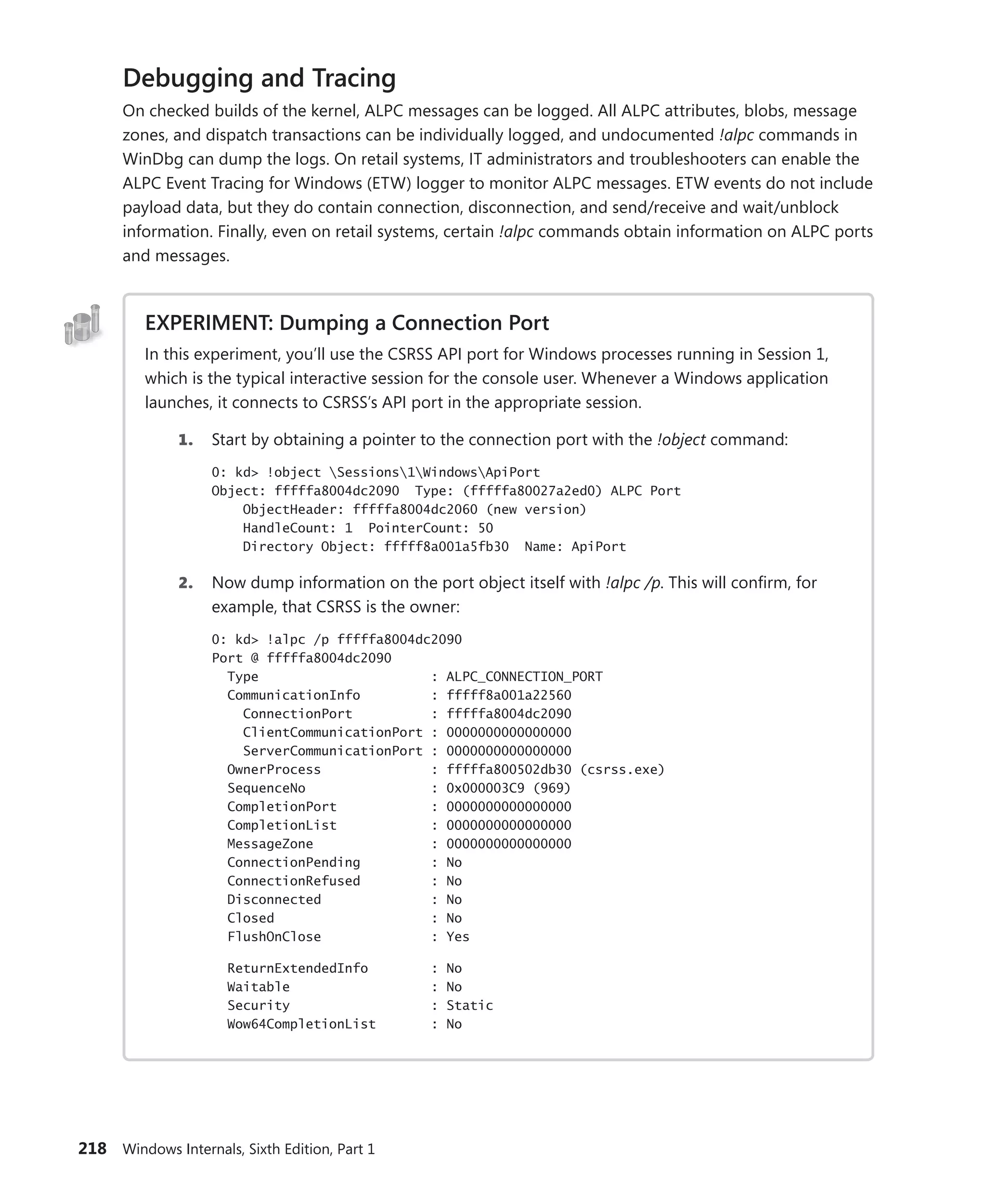 218 Windows Internals, Sixth Edition, Part 1
Debugging and Tracing
On checked builds of the kernel, ALPC messages can be logged. All ALPC attributes, blobs, message
zones, and dispatch transactions can be individually logged, and undocumented !alpc commands in
WinDbg can dump the logs. On retail systems, IT administrators and troubleshooters can enable the
ALPC Event Tracing for Windows (ETW) logger to monitor ALPC messages. ETW events do not include
payload data, but they do contain connection, disconnection, and send/receive and wait/unblock
information. Finally, even on retail systems, certain !alpc commands obtain information on ALPC ports
and messages.
EXPERIMENT: Dumping a Connection Port
In this experiment, you’ll use the CSRSS API port for Windows processes running in Session 1,
which is the typical interactive session for the console user. Whenever a Windows application
launches, it connects to CSRSS’s API port in the appropriate session.
1. Start by obtaining a pointer to the connection port with the !object command:
0: kd> !object Sessions1WindowsApiPort
Object: fffffa8004dc2090 Type: (fffffa80027a2ed0) ALPC Port
ObjectHeader: fffffa8004dc2060 (new version)
HandleCount: 1 PointerCount: 50
Directory Object: fffff8a001a5fb30 Name: ApiPort
2. Now dump information on the port object itself with !alpc /p. This will confirm, for
example, that CSRSS is the owner:
0: kd> !alpc /p fffffa8004dc2090
Port @ fffffa8004dc2090
Type : ALPC_CONNECTION_PORT
CommunicationInfo : fffff8a001a22560
ConnectionPort : fffffa8004dc2090
ClientCommunicationPort : 0000000000000000
ServerCommunicationPort : 0000000000000000
OwnerProcess : fffffa800502db30 (csrss.exe)
SequenceNo : 0x000003C9 (969)
CompletionPort : 0000000000000000
CompletionList : 0000000000000000
MessageZone : 0000000000000000
ConnectionPending : No
ConnectionRefused : No
Disconnected : No
Closed : No
FlushOnClose : Yes
ReturnExtendedInfo : No
Waitable : No
Security : Static
Wow64CompletionList : No
 