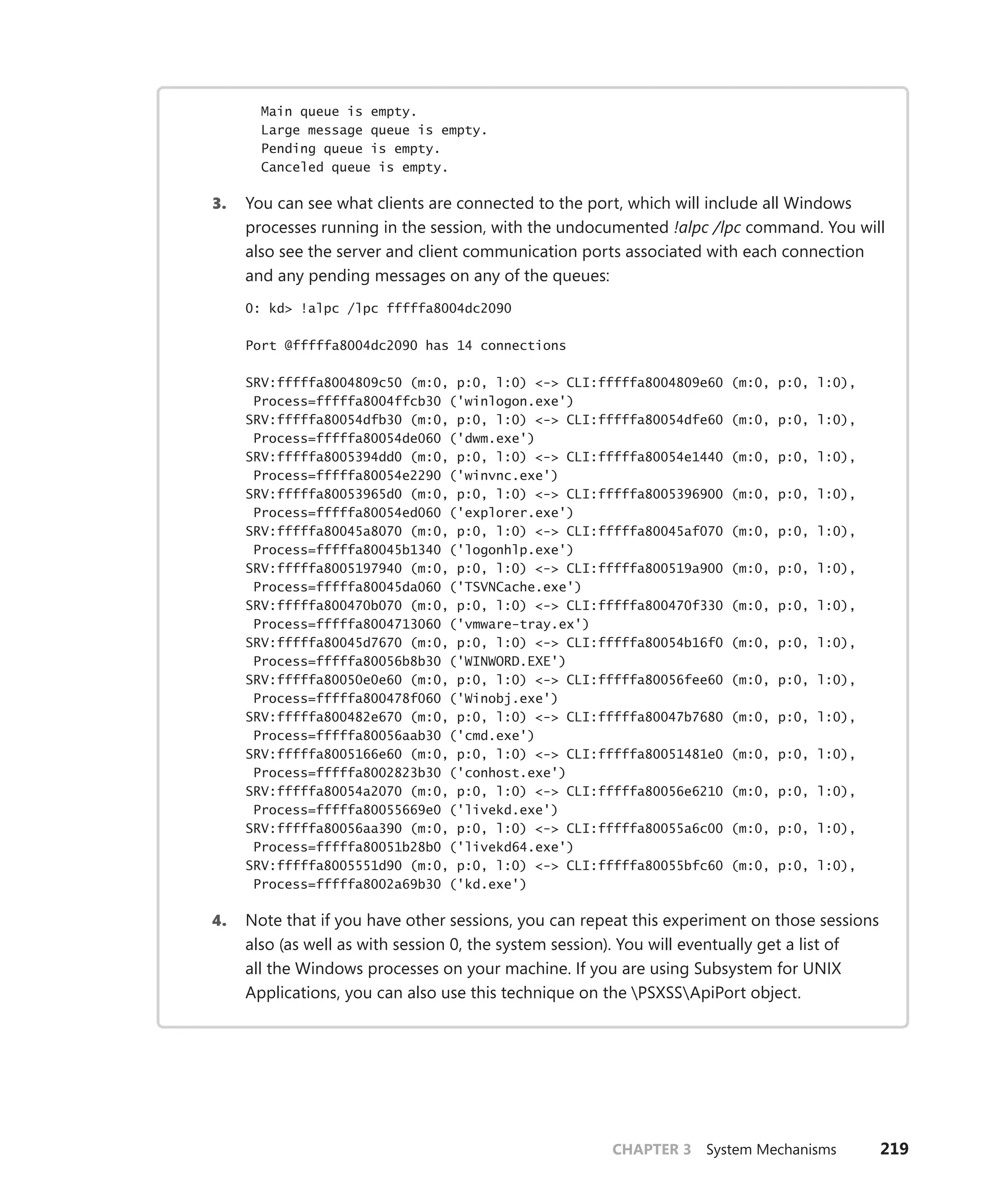 CHAPTER 3 System Mechanisms 219
Main queue is empty.
Large message queue is empty.
Pending queue is empty.
Canceled queue is empty.
3. You can see what clients are connected to the port, which will include all Windows
processes running in the session, with the undocumented !alpc /lpc command. You will
also see the server and client communication ports associated with each connection
and any pending messages on any of the queues:
0: kd> !alpc /lpc fffffa8004dc2090
Port @fffffa8004dc2090 has 14 connections
SRV:fffffa8004809c50 (m:0, p:0, l:0) <-> CLI:fffffa8004809e60 (m:0, p:0, l:0),
Process=fffffa8004ffcb30 ('winlogon.exe')
SRV:fffffa80054dfb30 (m:0, p:0, l:0) <-> CLI:fffffa80054dfe60 (m:0, p:0, l:0),
Process=fffffa80054de060 ('dwm.exe')
SRV:fffffa8005394dd0 (m:0, p:0, l:0) <-> CLI:fffffa80054e1440 (m:0, p:0, l:0),
Process=fffffa80054e2290 ('winvnc.exe')
SRV:fffffa80053965d0 (m:0, p:0, l:0) <-> CLI:fffffa8005396900 (m:0, p:0, l:0),
Process=fffffa80054ed060 ('explorer.exe')
SRV:fffffa80045a8070 (m:0, p:0, l:0) <-> CLI:fffffa80045af070 (m:0, p:0, l:0),
Process=fffffa80045b1340 ('logonhlp.exe')
SRV:fffffa8005197940 (m:0, p:0, l:0) <-> CLI:fffffa800519a900 (m:0, p:0, l:0),
Process=fffffa80045da060 ('TSVNCache.exe')
SRV:fffffa800470b070 (m:0, p:0, l:0) <-> CLI:fffffa800470f330 (m:0, p:0, l:0),
Process=fffffa8004713060 ('vmware-tray.ex')
SRV:fffffa80045d7670 (m:0, p:0, l:0) <-> CLI:fffffa80054b16f0 (m:0, p:0, l:0),
Process=fffffa80056b8b30 ('WINWORD.EXE')
SRV:fffffa80050e0e60 (m:0, p:0, l:0) <-> CLI:fffffa80056fee60 (m:0, p:0, l:0),
Process=fffffa800478f060 ('Winobj.exe')
SRV:fffffa800482e670 (m:0, p:0, l:0) <-> CLI:fffffa80047b7680 (m:0, p:0, l:0),
Process=fffffa80056aab30 ('cmd.exe')
SRV:fffffa8005166e60 (m:0, p:0, l:0) <-> CLI:fffffa80051481e0 (m:0, p:0, l:0),
Process=fffffa8002823b30 ('conhost.exe')
SRV:fffffa80054a2070 (m:0, p:0, l:0) <-> CLI:fffffa80056e6210 (m:0, p:0, l:0),
Process=fffffa80055669e0 ('livekd.exe')
SRV:fffffa80056aa390 (m:0, p:0, l:0) <-> CLI:fffffa80055a6c00 (m:0, p:0, l:0),
Process=fffffa80051b28b0 ('livekd64.exe')
SRV:fffffa8005551d90 (m:0, p:0, l:0) <-> CLI:fffffa80055bfc60 (m:0, p:0, l:0),
Process=fffffa8002a69b30 ('kd.exe')
4. Note that if you have other sessions, you can repeat this experiment on those ­
sessions
also (as well as with session 0, the system session). You will eventually get a list of
all the Windows processes on your machine. If you are using Subsystem for UNIX
­
Applications, you can also use this technique on the PSXSSApiPort object.
 