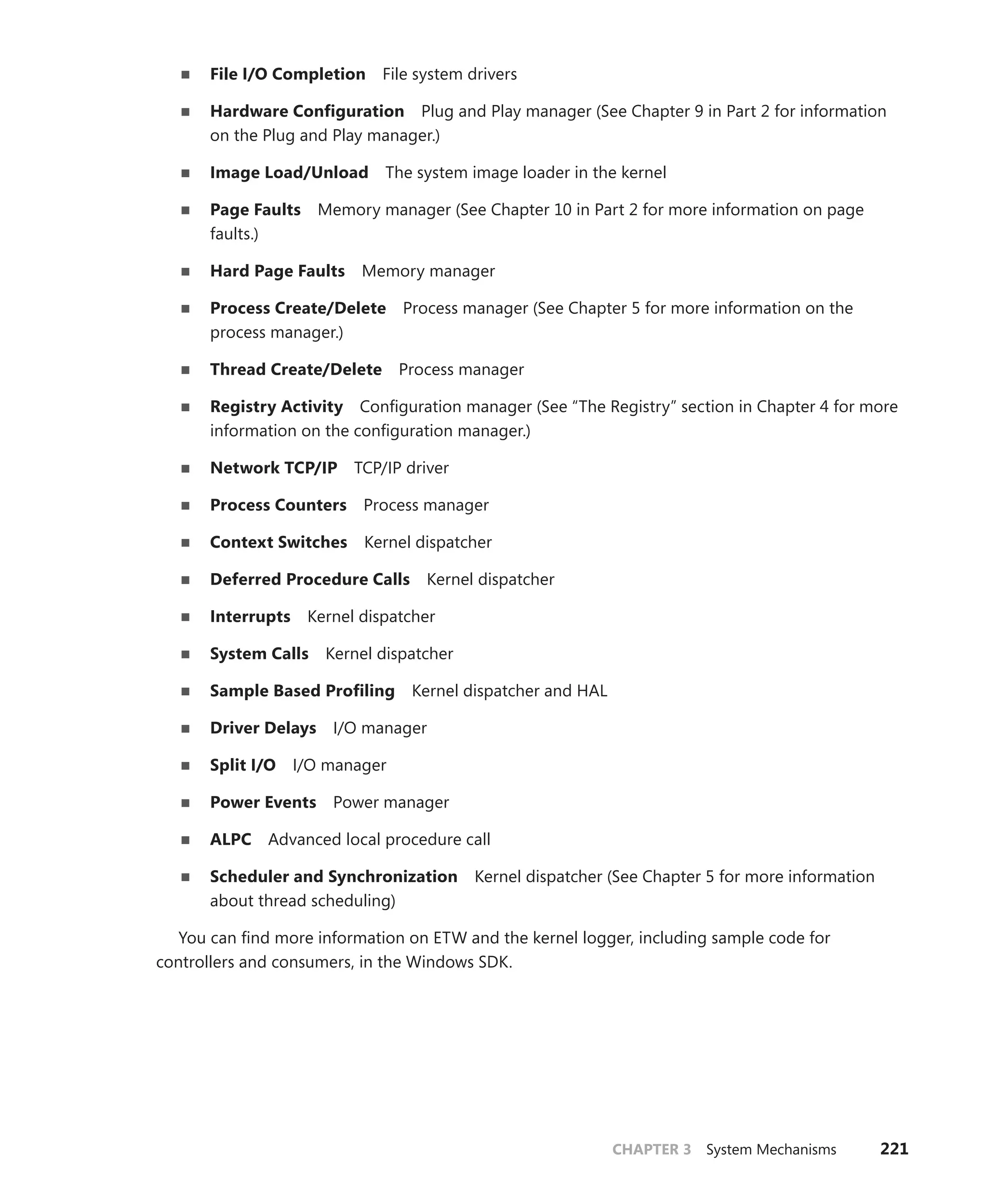 CHAPTER 3 System Mechanisms 221
■
■ File I/O Completion File system drivers
■
■ Hardware Configuration Plug and Play manager (See Chapter 9 in Part 2 for information
on the Plug and Play manager.)
■
■ Image Load/Unload The system image loader in the kernel
■
■ Page Faults Memory manager (See Chapter 10 in Part 2 for more information on page
faults.)
■
■ Hard Page Faults Memory manager
■
■ Process Create/Delete Process manager (See Chapter 5 for more information on the
­process manager.)
■
■ Thread Create/Delete Process manager
■
■ Registry Activity Configuration manager (See “The Registry” section in Chapter 4 for more
information on the configuration manager.)
■
■ Network TCP/IP TCP/IP driver
■
■ Process Counters Process manager
■
■ Context Switches Kernel dispatcher
■
■ Deferred Procedure Calls Kernel dispatcher
■
■ Interrupts Kernel dispatcher
■
■ System Calls Kernel dispatcher
■
■ Sample Based Profiling Kernel dispatcher and HAL
■
■ Driver Delays I/O manager
■
■ Split I/O I/O manager
■
■ Power Events Power manager
■
■ ALPC Advanced local procedure call
■
■ Scheduler and Synchronization Kernel dispatcher (See Chapter 5 for more information
about thread scheduling)
You can find more information on ETW and the kernel logger, including sample code for
­
controllers and consumers, in the Windows SDK.
 