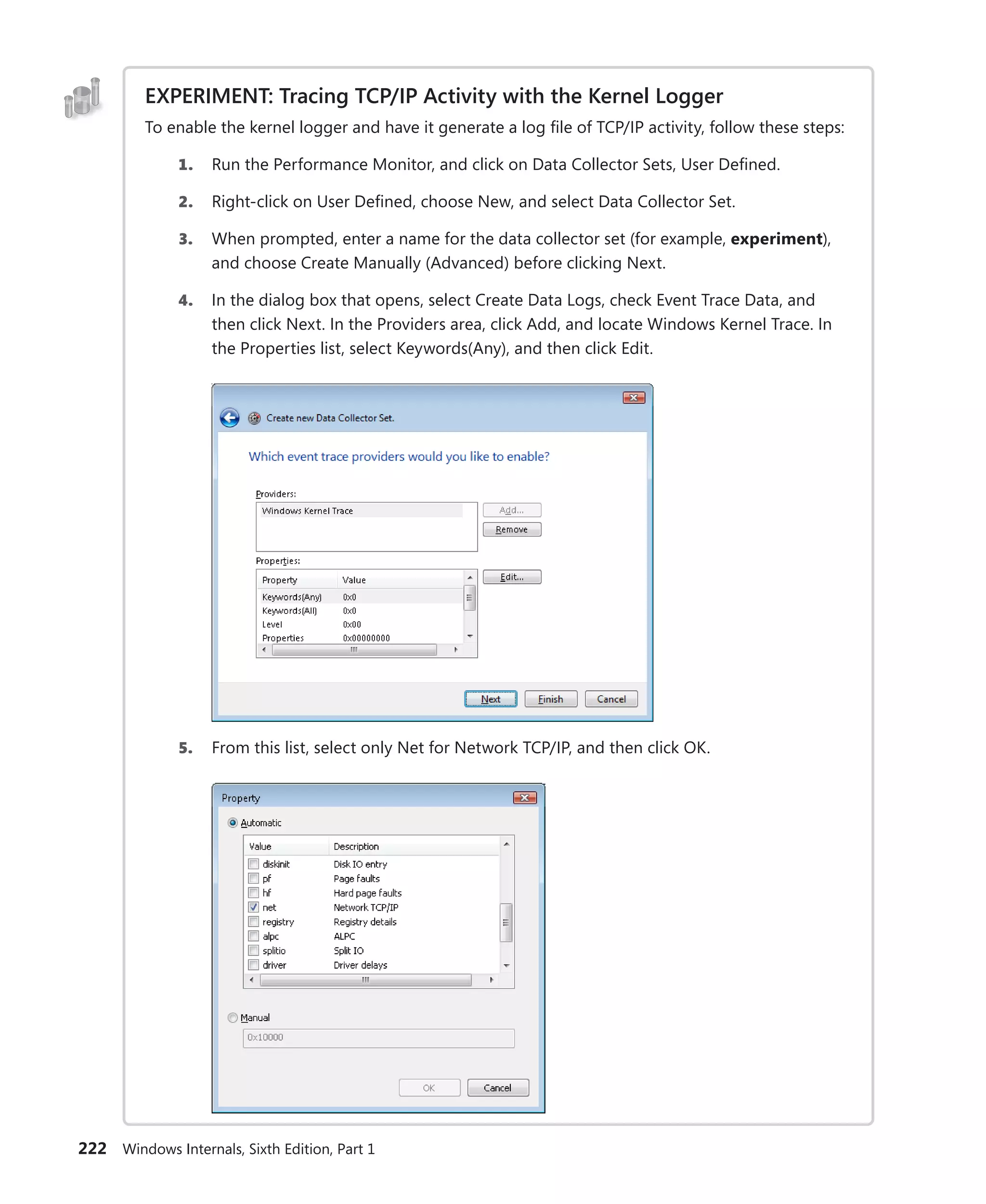 222 Windows Internals, Sixth Edition, Part 1
EXPERIMENT: Tracing TCP/IP Activity with the Kernel Logger
To enable the kernel logger and have it generate a log file of TCP/IP activity, follow these steps:
1. Run the Performance Monitor, and click on Data Collector Sets, User Defined.
2. Right-click on User Defined, choose New, and select Data Collector Set.
3. When prompted, enter a name for the data collector set (for example, experiment),
and choose Create Manually (Advanced) before clicking Next.
4. In the dialog box that opens, select Create Data Logs, check Event Trace Data, and
then click Next. In the Providers area, click Add, and locate Windows Kernel Trace. In
the Properties list, select Keywords(Any), and then click Edit.
5. From this list, select only Net for Network TCP/IP, and then click OK.
 