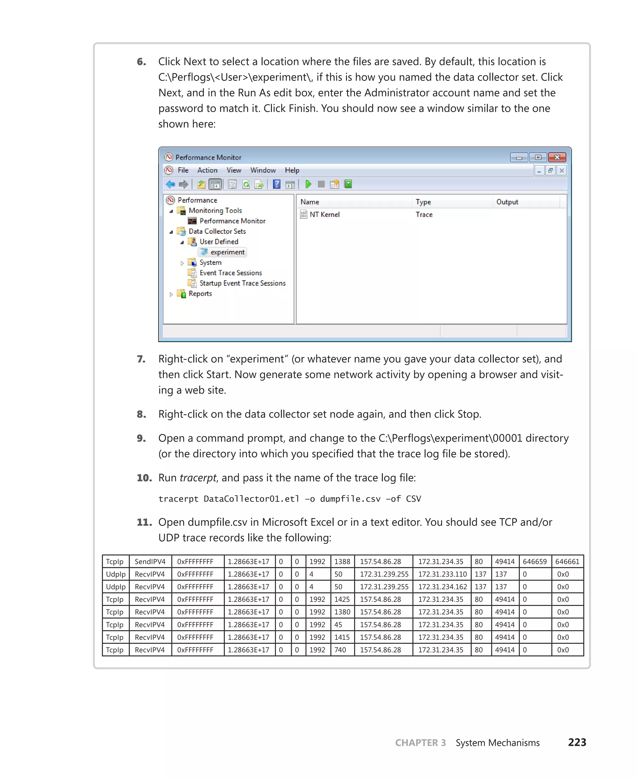 CHAPTER 3 System Mechanisms 223
6. Click Next to select a location where the files are saved. By default, this location is
C:Perflogs<User>experiment, if this is how you named the data collector set. Click
Next, and in the Run As edit box, enter the Administrator account name and set the
password to match it. Click Finish. You should now see a window similar to the one
shown here:
7. Right-click on “experiment” (or whatever name you gave your data collector set), and
then click Start. Now generate some network activity by opening a browser and visit-
ing a web site.
8. Right-click on the data collector set node again, and then click Stop.
9. Open a command prompt, and change to the C:Perflogsexperiment00001 directory
(or the directory into which you specified that the trace log file be stored).
10. Run tracerpt, and pass it the name of the trace log file:
tracerpt DataCollector01.etl –o dumpfile.csv –of CSV
11. Open dumpfile.csv in Microsoft Excel or in a text editor. You should see TCP and/or
UDP trace records like the following:
TcpIp SendIPV4 0xFFFFFFFF 1.28663E+17 0 0 1992 1388 157.54.86.28 172.31.234.35 80 49414 646659 646661
UdpIp RecvIPV4 0xFFFFFFFF 1.28663E+17 0 0 4 50 172.31.239.255 172.31.233.110 137 137 0 0x0
UdpIp RecvIPV4 0xFFFFFFFF 1.28663E+17 0 0 4 50 172.31.239.255 172.31.234.162 137 137 0 0x0
TcpIp RecvIPV4 0xFFFFFFFF 1.28663E+17 0 0 1992 1425 157.54.86.28 172.31.234.35 80 49414 0 0x0
TcpIp RecvIPV4 0xFFFFFFFF 1.28663E+17 0 0 1992 1380 157.54.86.28 172.31.234.35 80 49414 0 0x0
TcpIp RecvIPV4 0xFFFFFFFF 1.28663E+17 0 0 1992 45 157.54.86.28 172.31.234.35 80 49414 0 0x0
TcpIp RecvIPV4 0xFFFFFFFF 1.28663E+17 0 0 1992 1415 157.54.86.28 172.31.234.35 80 49414 0 0x0
TcpIp RecvIPV4 0xFFFFFFFF 1.28663E+17 0 0 1992 740 157.54.86.28 172.31.234.35 80 49414 0 0x0
 