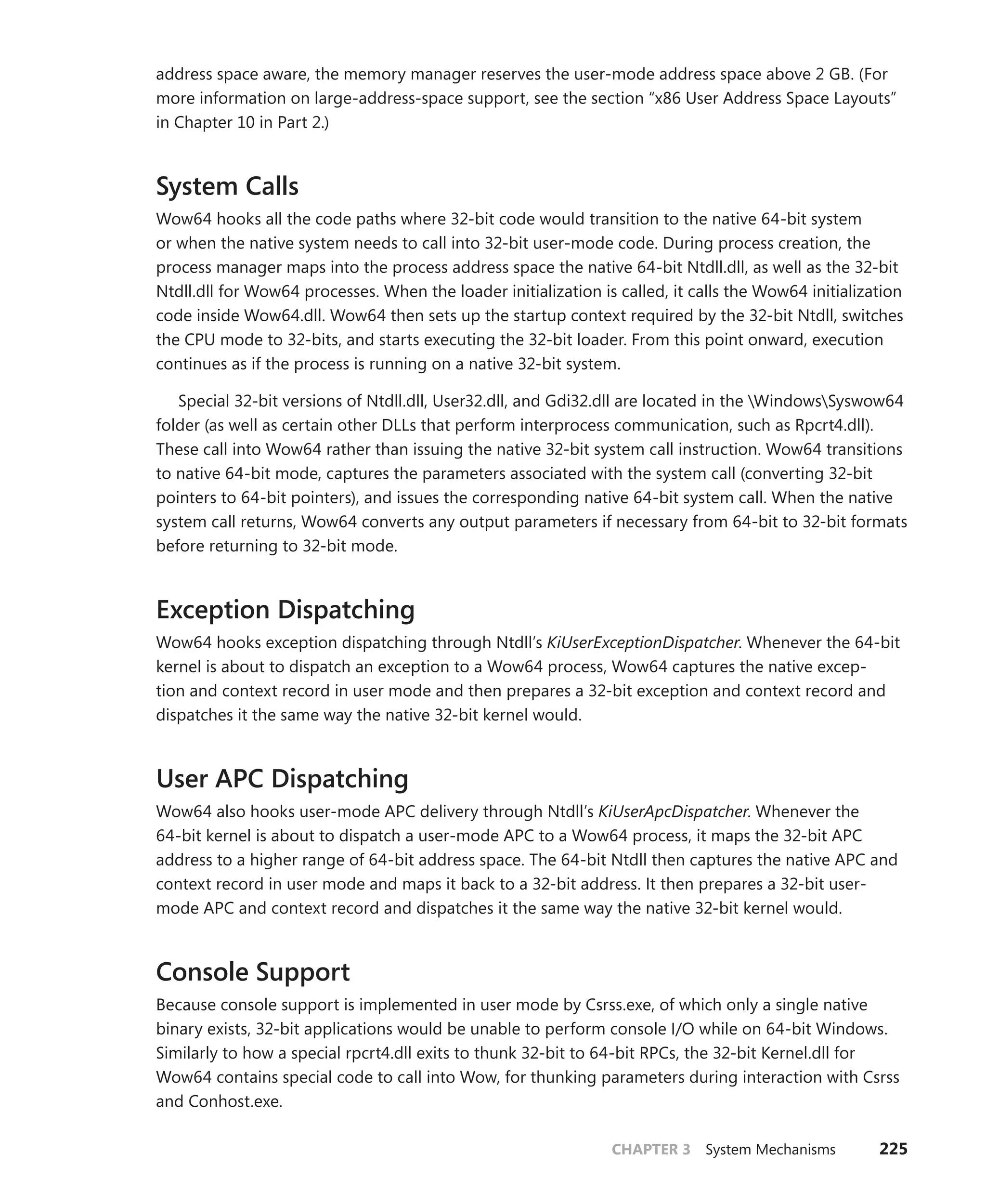 CHAPTER 3 System Mechanisms 225
address space aware, the memory manager reserves the user-mode address space above 2 GB. (For
more information on large-address-space support, see the section “x86 User Address Space Layouts”
in Chapter 10 in Part 2.)
System Calls
Wow64 hooks all the code paths where 32-bit code would transition to the native 64-bit system
or when the native system needs to call into 32-bit user-mode code. During process creation, the
process manager maps into the process address space the native 64-bit Ntdll.dll, as well as the 32-bit
Ntdll.dll for Wow64 processes. When the loader initialization is called, it calls the Wow64 initialization
code inside Wow64.dll. Wow64 then sets up the startup context required by the 32-bit Ntdll, switches
the CPU mode to 32-bits, and starts executing the 32-bit loader. From this point onward, execution
continues as if the process is running on a native 32-bit system.
Special 32-bit versions of Ntdll.dll, User32.dll, and Gdi32.dll are located in the WindowsSyswow64
folder (as well as certain other DLLs that perform interprocess communication, such as Rpcrt4.dll).
These call into Wow64 rather than issuing the native 32-bit system call instruction. Wow64 transitions
to native 64-bit mode, captures the parameters associated with the system call (converting 32-bit
pointers to 64-bit pointers), and issues the corresponding native 64-bit system call. When the native
system call returns, Wow64 converts any output parameters if necessary from 64-bit to 32-bit formats
before returning to 32-bit mode.
Exception Dispatching
Wow64 hooks exception dispatching through Ntdll’s KiUserExceptionDispatcher. Whenever the 64-bit
kernel is about to dispatch an exception to a Wow64 process, Wow64 captures the native excep-
tion and context record in user mode and then prepares a 32-bit exception and context record and
dispatches it the same way the native 32-bit kernel would.
User APC Dispatching
Wow64 also hooks user-mode APC delivery through Ntdll’s KiUserApcDispatcher. Whenever the
­
64-bit kernel is about to dispatch a user-mode APC to a Wow64 process, it maps the 32-bit APC
­
address to a higher range of 64-bit address space. The 64-bit Ntdll then captures the native APC and
context record in user mode and maps it back to a 32-bit address. It then prepares a 32-bit user-
mode APC and context record and dispatches it the same way the native 32-bit kernel would.
Console Support
Because console support is implemented in user mode by Csrss.exe, of which only a single native
binary exists, 32-bit applications would be unable to perform console I/O while on 64-bit Windows.
Similarly to how a special rpcrt4.dll exits to thunk 32-bit to 64-bit RPCs, the 32-bit Kernel.dll for
Wow64 contains special code to call into Wow, for thunking parameters during interaction with Csrss
and Conhost.exe.
 