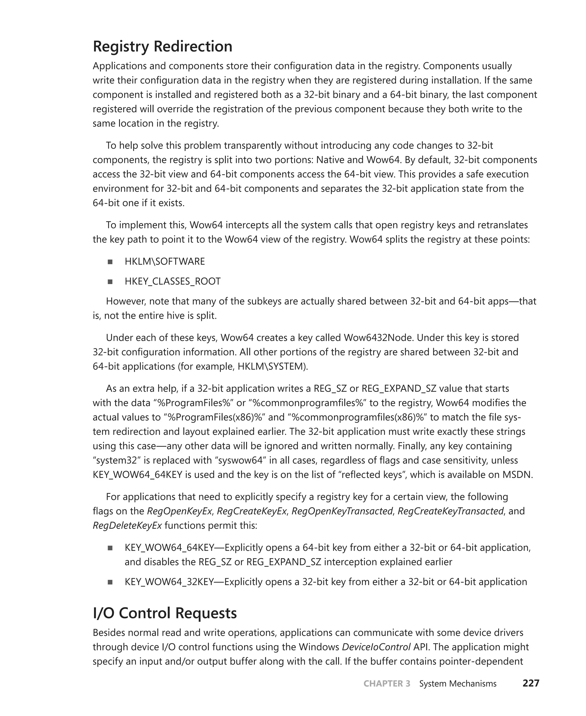 CHAPTER 3 System Mechanisms 227
Registry Redirection
Applications and components store their configuration data in the registry. Components usually
write their configuration data in the registry when they are registered during installation. If the same
component is installed and registered both as a 32-bit binary and a 64-bit binary, the last component
registered will override the registration of the previous component because they both write to the
same location in the registry.
To help solve this problem transparently without introducing any code changes to 32-bit
­
components, the registry is split into two portions: Native and Wow64. By default, 32-bit components
access the 32-bit view and 64-bit components access the 64-bit view. This provides a safe execution
environment for 32-bit and 64-bit components and separates the 32-bit application state from the
64-bit one if it exists.
To implement this, Wow64 intercepts all the system calls that open registry keys and retranslates
the key path to point it to the Wow64 view of the registry. Wow64 splits the registry at these points:
■
■ HKLMSOFTWARE
■
■ HKEY_CLASSES_ROOT
However, note that many of the subkeys are actually shared between 32-bit and 64-bit apps—that
is, not the entire hive is split.
Under each of these keys, Wow64 creates a key called Wow6432Node. Under this key is stored
­
32-bit configuration information. All other portions of the registry are shared between 32-bit and
­
64-bit applications (for example, HKLMSYSTEM).
As an extra help, if a 32-bit application writes a REG_SZ or REG_EXPAND_SZ value that starts
with the data “%ProgramFiles%” or “%commonprogramfiles%” to the registry, Wow64 modifies the
actual values to “%ProgramFiles(x86)%” and “%commonprogramfiles(x86)%” to match the file sys-
tem redirection and layout explained earlier. The 32-bit application must write exactly these strings
using this case—any other data will be ignored and written normally. Finally, any key containing
“­
system32” is replaced with “syswow64” in all cases, regardless of flags and case sensitivity, unless
KEY_WOW64_64KEY is used and the key is on the list of “reflected keys”, which is available on MSDN.
For applications that need to explicitly specify a registry key for a certain view, the following
flags on the RegOpenKeyEx, RegCreateKeyEx, RegOpenKeyTransacted, RegCreateKeyTransacted, and
­
RegDeleteKeyEx functions permit this:
■
■ KEY_WOW64_64KEY—Explicitly opens a 64-bit key from either a 32-bit or 64-bit application,
and disables the REG_SZ or REG_EXPAND_SZ interception explained earlier
■
■ KEY_WOW64_32KEY—Explicitly opens a 32-bit key from either a 32-bit or 64-bit application
I/O Control Requests
Besides normal read and write operations, applications can communicate with some device drivers
through device I/O control functions using the Windows DeviceIoControl API. The application might
specify an input and/or output buffer along with the call. If the buffer contains pointer-dependent
 