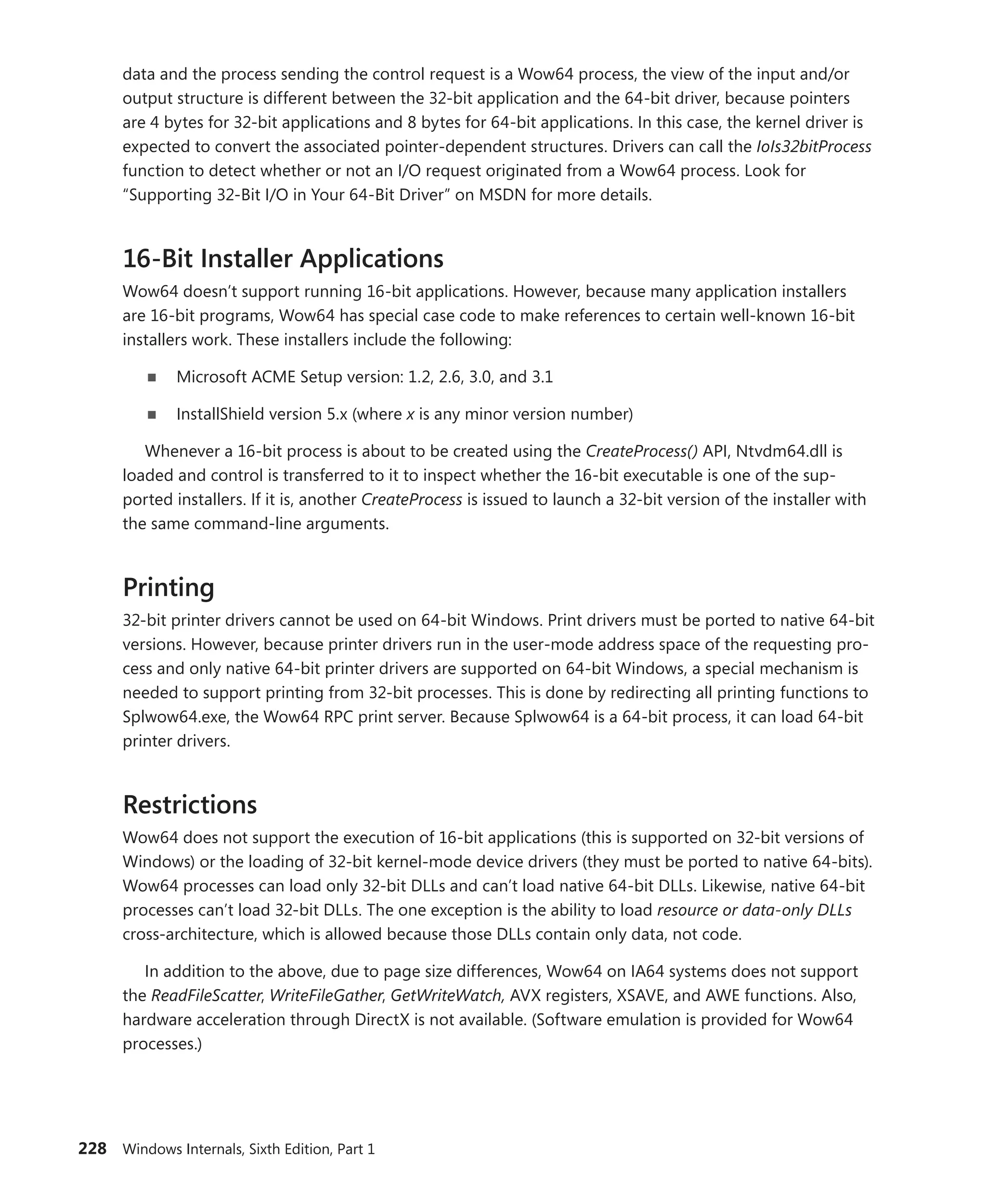 228 Windows Internals, Sixth Edition, Part 1
data and the process sending the control request is a Wow64 process, the view of the input and/or
output structure is different between the 32-bit application and the 64-bit driver, because pointers
are 4 bytes for 32-bit applications and 8 bytes for 64-bit applications. In this case, the kernel driver is
expected to convert the associated pointer-dependent structures. Drivers can call the ­
IoIs32bitProcess
function to detect whether or not an I/O request originated from a Wow64 process. Look for
“­
Supporting 32-Bit I/O in Your 64-Bit Driver” on MSDN for more details.
16-Bit Installer Applications
Wow64 doesn’t support running 16-bit applications. However, because many application installers
are 16-bit programs, Wow64 has special case code to make references to certain well-known 16-bit
installers work. These installers include the following:
■
■ Microsoft ACME Setup version: 1.2, 2.6, 3.0, and 3.1
■
■ InstallShield version 5.x (where x is any minor version number)
Whenever a 16-bit process is about to be created using the CreateProcess() API, Ntvdm64.dll is
loaded and control is transferred to it to inspect whether the 16-bit executable is one of the sup-
ported installers. If it is, another CreateProcess is issued to launch a 32-bit version of the installer with
the same command-line arguments.
Printing
32-bit printer drivers cannot be used on 64-bit Windows. Print drivers must be ported to native 64-bit
versions. However, because printer drivers run in the user-mode address space of the requesting pro-
cess and only native 64-bit printer drivers are supported on 64-bit Windows, a special mechanism is
needed to support printing from 32-bit processes. This is done by redirecting all printing functions to
Splwow64.exe, the Wow64 RPC print server. Because Splwow64 is a 64-bit process, it can load 64-bit
printer drivers.
Restrictions
Wow64 does not support the execution of 16-bit applications (this is supported on 32-bit versions of
Windows) or the loading of 32-bit kernel-mode device drivers (they must be ported to native 64-bits).
Wow64 processes can load only 32-bit DLLs and can’t load native 64-bit DLLs. Likewise, native 64-bit
processes can’t load 32-bit DLLs. The one exception is the ability to load resource or data-only DLLs
cross-architecture, which is allowed because those DLLs contain only data, not code.
In addition to the above, due to page size differences, Wow64 on IA64 systems does not support
the ReadFileScatter, WriteFileGather, GetWriteWatch, AVX registers, XSAVE, and AWE functions. Also,
hardware acceleration through DirectX is not available. (Software emulation is provided for Wow64
processes.)
 