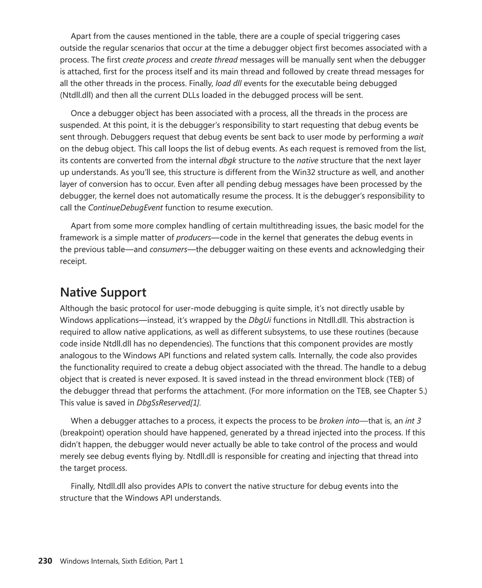 230 Windows Internals, Sixth Edition, Part 1
Apart from the causes mentioned in the table, there are a couple of special triggering cases
­
outside the regular scenarios that occur at the time a debugger object first becomes associated with a
process. The first create process and create thread messages will be manually sent when the debugger
is attached, first for the process itself and its main thread and followed by create thread messages for
all the other threads in the process. Finally, load dll events for the executable being debugged
(Ntdll.dll) and then all the current DLLs loaded in the debugged process will be sent.
Once a debugger object has been associated with a process, all the threads in the process are
suspended. At this point, it is the debugger’s responsibility to start requesting that debug events be
sent through. Debuggers request that debug events be sent back to user mode by performing a wait
on the debug object. This call loops the list of debug events. As each request is removed from the list,
its contents are converted from the internal dbgk structure to the native structure that the next layer
up understands. As you’ll see, this structure is different from the Win32 structure as well, and another
layer of conversion has to occur. Even after all pending debug messages have been processed by the
debugger, the kernel does not automatically resume the process. It is the debugger’s responsibility to
call the ContinueDebugEvent function to resume execution.
Apart from some more complex handling of certain multithreading issues, the basic model for the
framework is a simple matter of producers—code in the kernel that generates the debug events in
the previous table—and consumers—the debugger waiting on these events and acknowledging their
receipt.
Native Support
Although the basic protocol for user-mode debugging is quite simple, it’s not directly usable by
Windows applications—instead, it’s wrapped by the DbgUi functions in Ntdll.dll. This abstraction is
required to allow native applications, as well as different subsystems, to use these routines (because
code inside Ntdll.dll has no dependencies). The functions that this component provides are mostly
analogous to the Windows API functions and related system calls. Internally, the code also provides
the functionality required to create a debug object associated with the thread. The handle to a debug
object that is created is never exposed. It is saved instead in the thread environment block (TEB) of
the debugger thread that performs the attachment. (For more information on the TEB, see Chapter 5.)
This value is saved in DbgSsReserved[1].
When a debugger attaches to a process, it expects the process to be broken into—that is, an int 3
(breakpoint) operation should have happened, generated by a thread injected into the process. If this
didn’t happen, the debugger would never actually be able to take control of the process and would
merely see debug events flying by. Ntdll.dll is responsible for creating and injecting that thread into
the target process.
Finally, Ntdll.dll also provides APIs to convert the native structure for debug events into the
­
structure that the Windows API understands.
 