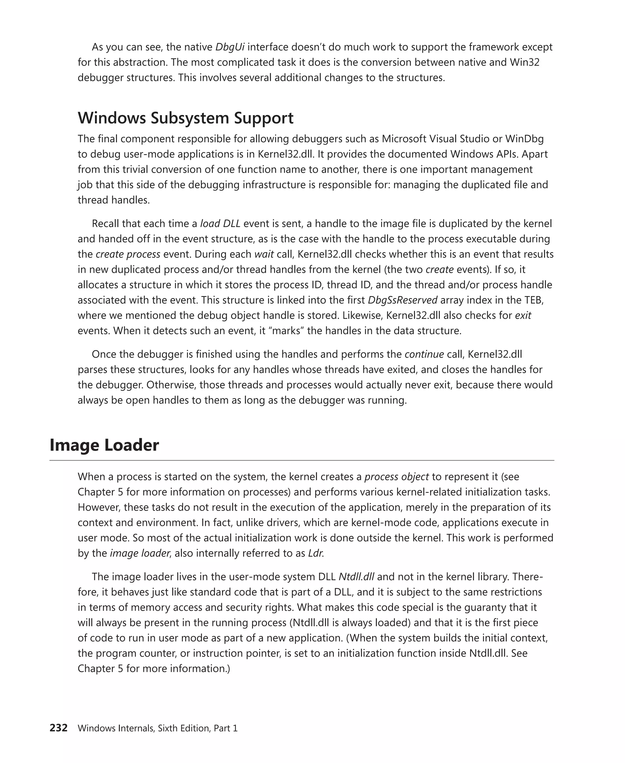232 Windows Internals, Sixth Edition, Part 1
As you can see, the native DbgUi interface doesn’t do much work to support the framework except
for this abstraction. The most complicated task it does is the conversion between native and Win32
debugger structures. This involves several additional changes to the structures.
Windows Subsystem Support
The final component responsible for allowing debuggers such as Microsoft Visual Studio or WinDbg
to debug user-mode applications is in Kernel32.dll. It provides the documented Windows APIs. Apart
from this trivial conversion of one function name to another, there is one important management
job that this side of the debugging infrastructure is responsible for: managing the duplicated file and
thread handles.
Recall that each time a load DLL event is sent, a handle to the image file is duplicated by the kernel
and handed off in the event structure, as is the case with the handle to the process executable during
the create process event. During each wait call, Kernel32.dll checks whether this is an event that results
in new duplicated process and/or thread handles from the kernel (the two create events). If so, it
­
allocates a structure in which it stores the process ID, thread ID, and the thread and/or process handle
associated with the event. This structure is linked into the first DbgSsReserved array index in the TEB,
where we mentioned the debug object handle is stored. Likewise, Kernel32.dll also checks for exit
events. When it detects such an event, it “marks” the handles in the data structure.
Once the debugger is finished using the handles and performs the continue call, Kernel32.dll
parses these structures, looks for any handles whose threads have exited, and closes the handles for
the debugger. Otherwise, those threads and processes would actually never exit, because there would
always be open handles to them as long as the debugger was running.
Image Loader
When a process is started on the system, the kernel creates a process object to represent it (see
Chapter 5 for more information on processes) and performs various kernel-related initialization tasks.
However, these tasks do not result in the execution of the application, merely in the preparation of its
context and environment. In fact, unlike drivers, which are kernel-mode code, applications execute in
user mode. So most of the actual initialization work is done outside the kernel. This work is performed
by the image loader, also internally referred to as Ldr.
The image loader lives in the user-mode system DLL Ntdll.dll and not in the kernel library. There-
fore, it behaves just like standard code that is part of a DLL, and it is subject to the same restrictions
in terms of memory access and security rights. What makes this code special is the guaranty that it
will always be present in the running process (Ntdll.dll is always loaded) and that it is the first piece
of code to run in user mode as part of a new application. (When the system builds the initial context,
the program counter, or instruction pointer, is set to an initialization function inside Ntdll.dll. See
­
Chapter 5 for more information.)
 