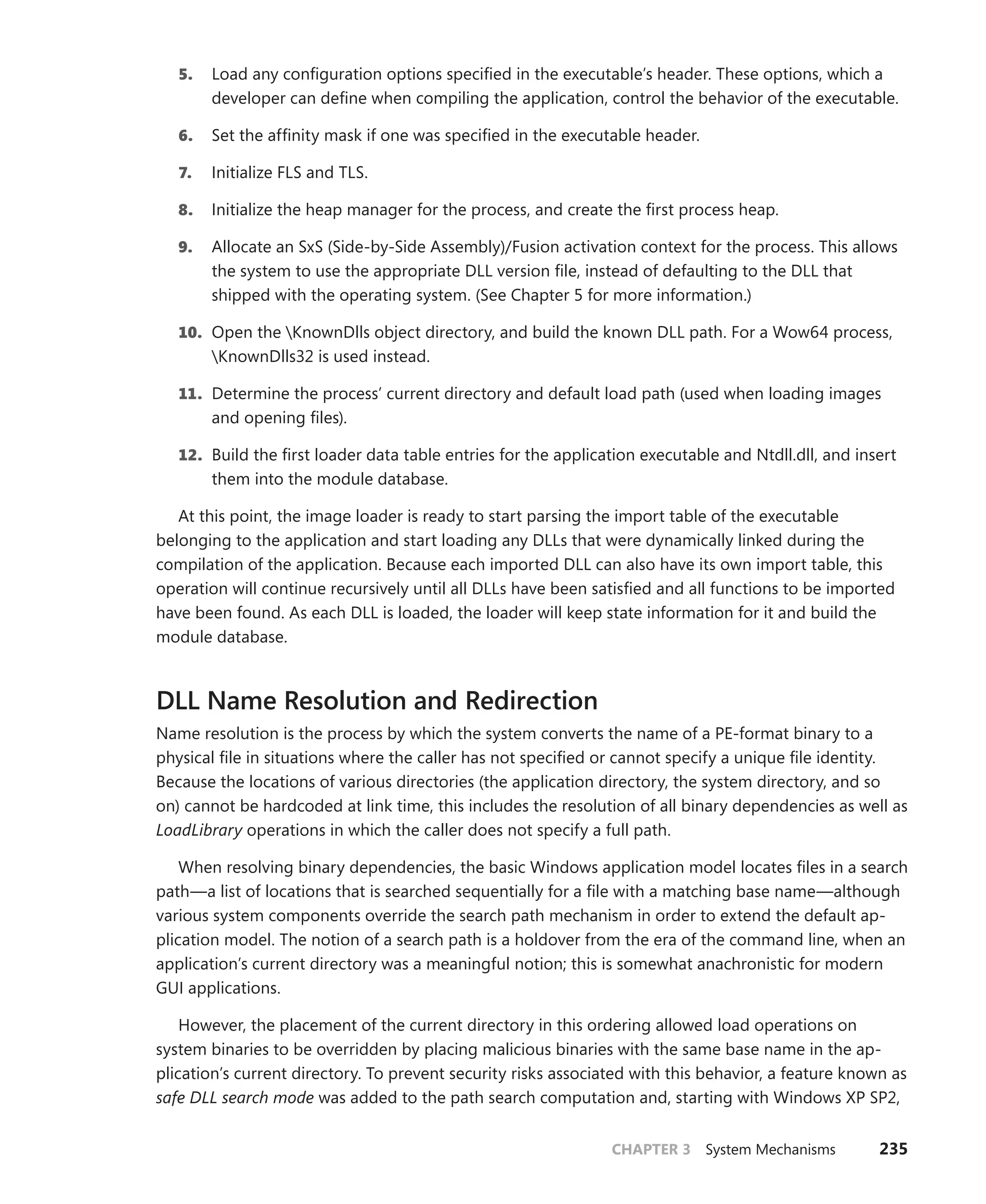 CHAPTER 3 System Mechanisms 235
5. Load any configuration options specified in the executable’s header. These options, which a
developer can define when compiling the application, control the behavior of the executable.
6. Set the affinity mask if one was specified in the executable header.
7. Initialize FLS and TLS.
8. Initialize the heap manager for the process, and create the first process heap.
9. Allocate an SxS (Side-by-Side Assembly)/Fusion activation context for the process. This ­
allows
the system to use the appropriate DLL version file, instead of defaulting to the DLL that
shipped with the operating system. (See Chapter 5 for more information.)
10. Open the KnownDlls object directory, and build the known DLL path. For a Wow64 process,
KnownDlls32 is used instead.
11. Determine the process’ current directory and default load path (used when loading images
and opening files).
12. Build the first loader data table entries for the application executable and Ntdll.dll, and insert
them into the module database.
At this point, the image loader is ready to start parsing the import table of the executable
­
belonging to the application and start loading any DLLs that were dynamically linked during the
compilation of the application. Because each imported DLL can also have its own import table, this
operation will continue recursively until all DLLs have been satisfied and all functions to be imported
have been found. As each DLL is loaded, the loader will keep state information for it and build the
module database.
DLL Name Resolution and Redirection
Name resolution is the process by which the system converts the name of a PE-format binary to a
physical file in situations where the caller has not specified or cannot specify a unique file identity.
Because the locations of various directories (the application directory, the system directory, and so
on) cannot be hardcoded at link time, this includes the resolution of all binary dependencies as well as
LoadLibrary operations in which the caller does not specify a full path.
When resolving binary dependencies, the basic Windows application model locates files in a search
path—a list of locations that is searched sequentially for a file with a matching base name—although
various system components override the search path mechanism in order to extend the default ap-
plication model. The notion of a search path is a holdover from the era of the command line, when an
application’s current directory was a meaningful notion; this is somewhat anachronistic for modern
GUI applications.
However, the placement of the current directory in this ordering allowed load operations on
­
system binaries to be overridden by placing malicious binaries with the same base name in the ap-
plication’s current directory. To prevent security risks associated with this behavior, a feature known as
safe DLL search mode was added to the path search computation and, starting with Windows XP SP2,
 