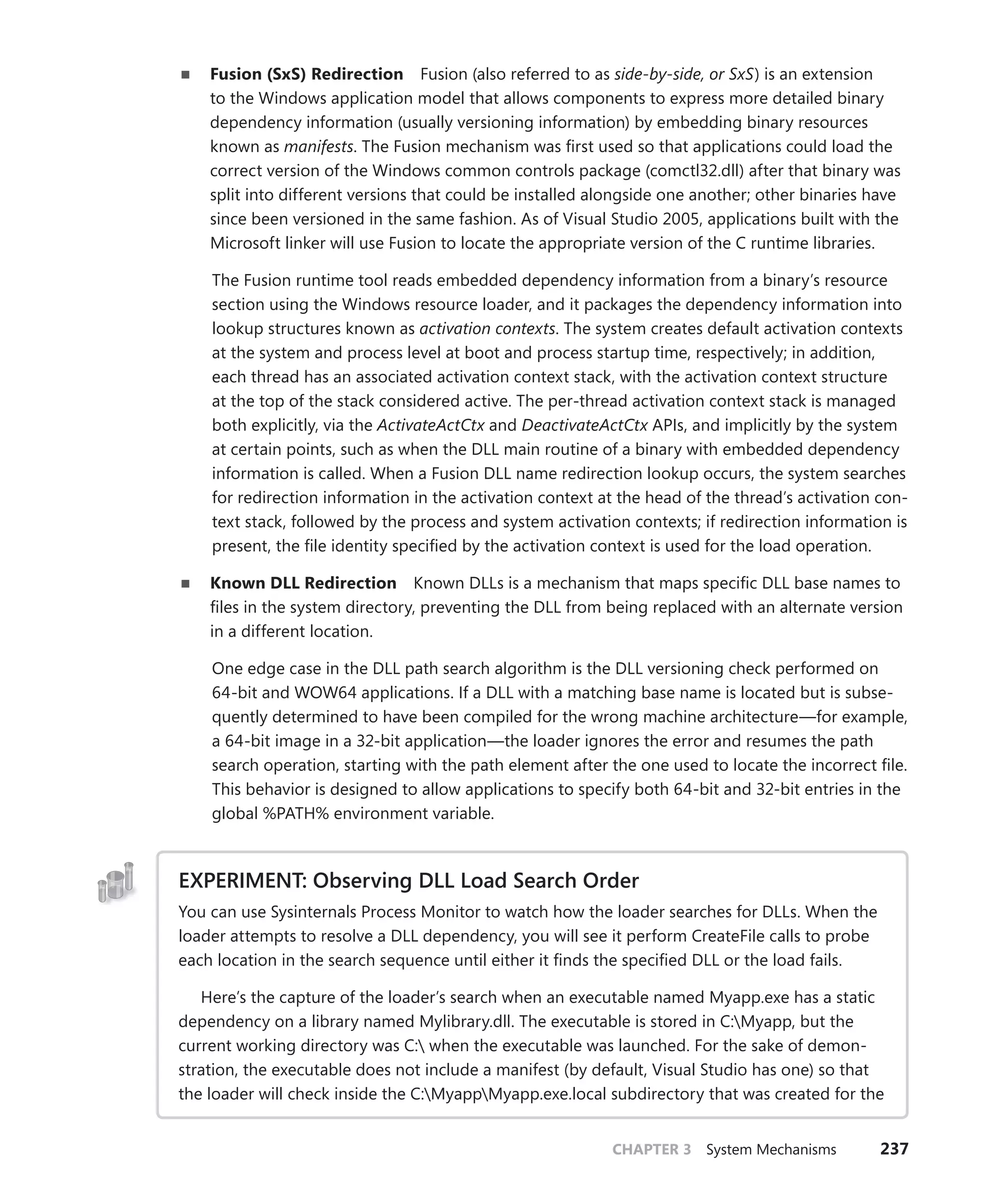 CHAPTER 3 System Mechanisms 237
■
■ Fusion (SxS) Redirection Fusion (also referred to as side-by-side, or SxS) is an extension
to the Windows application model that allows components to express more detailed binary
dependency information (usually versioning information) by embedding binary resources
known as manifests. The Fusion mechanism was first used so that applications could load the
correct version of the Windows common controls package (comctl32.dll) after that binary was
split into different versions that could be installed alongside one another; other binaries have
since been versioned in the same fashion. As of Visual Studio 2005, applications built with the
Microsoft linker will use Fusion to locate the appropriate version of the C runtime libraries.
The Fusion runtime tool reads embedded dependency information from a binary’s resource
section using the Windows resource loader, and it packages the dependency information into
lookup structures known as activation contexts. The system creates default activation contexts
at the system and process level at boot and process startup time, respectively; in addition,
each thread has an associated activation context stack, with the activation context structure
at the top of the stack considered active. The per-thread activation context stack is managed
both explicitly, via the ActivateActCtx and DeactivateActCtx APIs, and implicitly by the system
at certain points, such as when the DLL main routine of a binary with embedded dependency
information is called. When a Fusion DLL name redirection lookup occurs, the system searches
for redirection information in the activation context at the head of the thread’s activation con-
text stack, followed by the process and system activation contexts; if redirection information is
present, the file identity specified by the activation context is used for the load operation.
■
■ Known DLL Redirection Known DLLs is a mechanism that maps specific DLL base names to
files in the system directory, preventing the DLL from being replaced with an alternate version
in a different location.
One edge case in the DLL path search algorithm is the DLL versioning check performed on
64-bit and WOW64 applications. If a DLL with a matching base name is located but is subse-
quently determined to have been compiled for the wrong machine architecture—for example,
a 64-bit image in a 32-bit application—the loader ignores the error and resumes the path
search operation, starting with the path element after the one used to locate the incorrect file.
This behavior is designed to allow applications to specify both 64-bit and 32-bit entries in the
global %PATH% environment variable.
EXPERIMENT: Observing DLL Load Search Order
You can use Sysinternals Process Monitor to watch how the loader searches for DLLs. When the
loader attempts to resolve a DLL dependency, you will see it perform CreateFile calls to probe
each location in the search sequence until either it finds the specified DLL or the load fails.
Here’s the capture of the loader’s search when an executable named Myapp.exe has a static
dependency on a library named Mylibrary.dll. The executable is stored in C:Myapp, but the
current working directory was C: when the executable was launched. For the sake of demon-
stration, the executable does not include a manifest (by default, Visual Studio has one) so that
the loader will check inside the C:MyappMyapp.exe.local subdirectory that was created for the
 