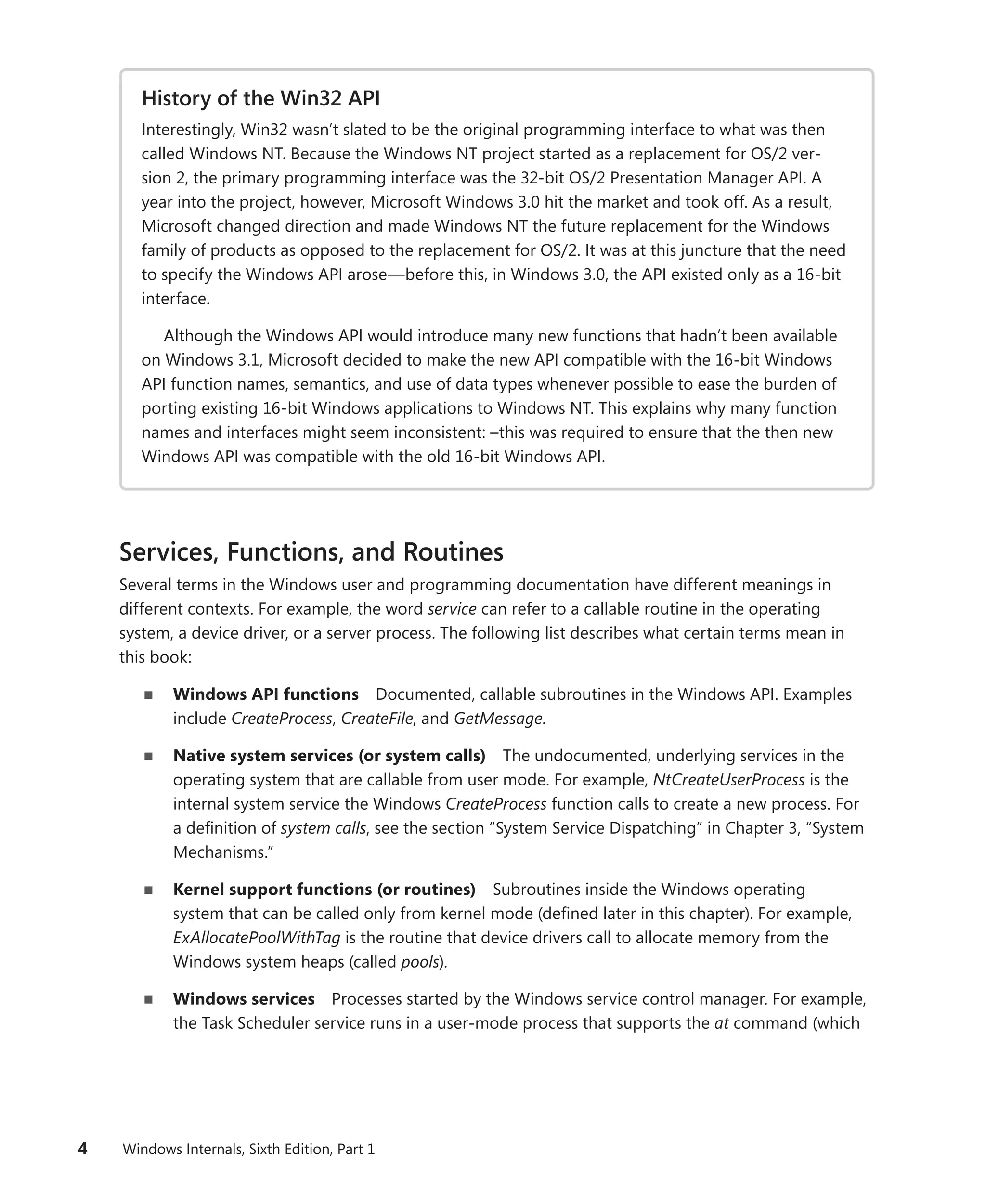 4 Windows Internals, Sixth Edition, Part 1
History of the Win32 API
Interestingly, Win32 wasn’t slated to be the original programming interface to what was then
called Windows NT. Because the Windows NT project started as a replacement for OS/2 ver-
sion 2, the primary programming interface was the 32-bit OS/2 Presentation Manager API. A
year into the project, however, Microsoft Windows 3.0 hit the market and took off. As a result,
Microsoft changed direction and made Windows NT the future replacement for the Windows
family of products as opposed to the replacement for OS/2. It was at this juncture that the need
to specify the Windows API arose—before this, in Windows 3.0, the API existed only as a 16-bit
interface.
Although the Windows API would introduce many new functions that hadn’t been available
on Windows 3.1, Microsoft decided to make the new API compatible with the 16-bit Windows
API function names, semantics, and use of data types whenever possible to ease the burden of
porting existing 16-bit Windows applications to Windows NT. This explains why many function
names and interfaces might seem inconsistent: –this was required to ensure that the then new
Windows API was compatible with the old 16-bit Windows API.
Services, Functions, and Routines
Several terms in the Windows user and programming documentation have different meanings in
­
different contexts. For example, the word service can refer to a callable routine in the operating
­
system, a device driver, or a server process. The following list describes what certain terms mean in
this book:
■
■ Windows API functions Documented, callable subroutines in the Windows API. Examples
include CreateProcess, CreateFile, and GetMessage.
■
■ Native system services (or system calls) The undocumented, underlying services in the
operating system that are callable from user mode. For example, NtCreateUserProcess is the
internal system service the Windows CreateProcess function calls to create a new process. For
a definition of system calls, see the section “System Service Dispatching” in Chapter 3, “System
Mechanisms.”
■
■ Kernel support functions (or routines) Subroutines inside the Windows ­
operating
­
system that can be called only from kernel mode (defined later in this chapter). For example,
­
ExAllocatePoolWithTag is the routine that device drivers call to allocate memory from the
­
Windows system heaps (called pools).
■
■ Windows services Processes started by the Windows service control manager. For example,
the Task Scheduler service runs in a user-mode process that supports the at command (which
 