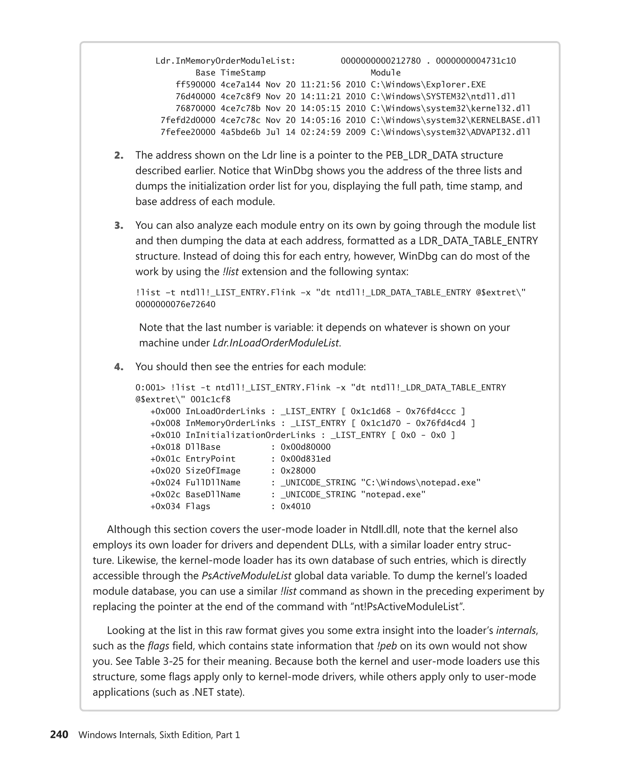 240 Windows Internals, Sixth Edition, Part 1
Ldr.InMemoryOrderModuleList: 0000000000212780 . 0000000004731c10
Base TimeStamp Module
ff590000 4ce7a144 Nov 20 11:21:56 2010 C:WindowsExplorer.EXE
76d40000 4ce7c8f9 Nov 20 14:11:21 2010 C:WindowsSYSTEM32ntdll.dll
76870000 4ce7c78b Nov 20 14:05:15 2010 C:Windowssystem32kernel32.dll
7fefd2d0000 4ce7c78c Nov 20 14:05:16 2010 C:Windowssystem32KERNELBASE.dll
7fefee20000 4a5bde6b Jul 14 02:24:59 2009 C:Windowssystem32ADVAPI32.dll
2. The address shown on the Ldr line is a pointer to the PEB_LDR_DATA structure
­
described earlier. Notice that WinDbg shows you the address of the three lists and
dumps the initialization order list for you, displaying the full path, time stamp, and
base address of each module.
3. You can also analyze each module entry on its own by going through the module list
and then dumping the data at each address, formatted as a LDR_DATA_TABLE_ENTRY
structure. Instead of doing this for each entry, however, WinDbg can do most of the
work by using the !list extension and the following syntax:
!list –t ntdll!_LIST_ENTRY.Flink –x "dt ntdll!_LDR_DATA_TABLE_ENTRY @$extret"
0000000076e72640
Note that the last number is variable: it depends on whatever is shown on your
­machine under Ldr.InLoadOrderModuleList.
4. You should then see the entries for each module:
0:001> !list -t ntdll!_LIST_ENTRY.Flink -x "dt ntdll!_LDR_DATA_TABLE_ENTRY
@$extret" 001c1cf8
+0x000 InLoadOrderLinks : _LIST_ENTRY [ 0x1c1d68 - 0x76fd4ccc ]
+0x008 InMemoryOrderLinks : _LIST_ENTRY [ 0x1c1d70 - 0x76fd4cd4 ]
+0x010 InInitializationOrderLinks : _LIST_ENTRY [ 0x0 - 0x0 ]
+0x018 DllBase : 0x00d80000
+0x01c EntryPoint : 0x00d831ed
+0x020 SizeOfImage : 0x28000
+0x024 FullDllName : _UNICODE_STRING "C:Windowsnotepad.exe"
+0x02c BaseDllName : _UNICODE_STRING "notepad.exe"
+0x034 Flags : 0x4010
Although this section covers the user-mode loader in Ntdll.dll, note that the kernel also
employs its own loader for drivers and dependent DLLs, with a similar loader entry struc-
ture. Likewise, the kernel-mode loader has its own database of such entries, which is directly
­
accessible through the PsActiveModuleList global data variable. To dump the kernel’s loaded
­
module database, you can use a similar !list command as shown in the preceding experiment by
­
replacing the pointer at the end of the command with “nt!PsActiveModuleList”.
Looking at the list in this raw format gives you some extra insight into the loader’s internals,
such as the flags field, which contains state information that !peb on its own would not show
you. See Table 3-25 for their meaning. Because both the kernel and user-mode loaders use this
structure, some flags apply only to kernel-mode drivers, while others apply only to user-mode
applications (such as .NET state).
 