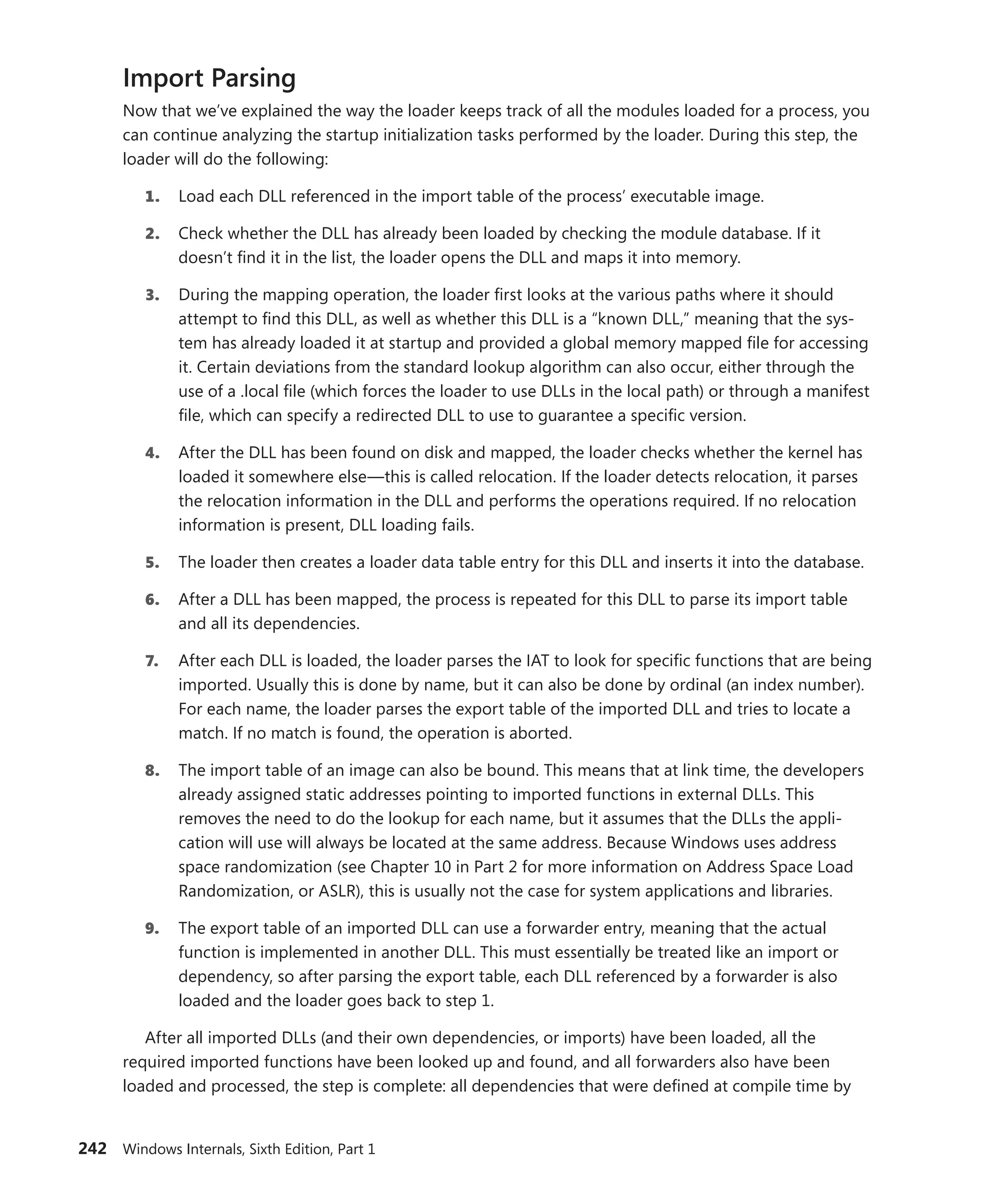 242 Windows Internals, Sixth Edition, Part 1
Import Parsing
Now that we’ve explained the way the loader keeps track of all the modules loaded for a process, you
can continue analyzing the startup initialization tasks performed by the loader. During this step, the
loader will do the following:
1. Load each DLL referenced in the import table of the process’ executable image.
2. Check whether the DLL has already been loaded by checking the module database. If it
doesn’t find it in the list, the loader opens the DLL and maps it into memory.
3. During the mapping operation, the loader first looks at the various paths where it should
­
attempt to find this DLL, as well as whether this DLL is a “known DLL,” meaning that the sys-
tem has already loaded it at startup and provided a global memory mapped file for accessing
it. Certain deviations from the standard lookup algorithm can also occur, either through the
use of a .local file (which forces the loader to use DLLs in the local path) or through a manifest
file, which can specify a redirected DLL to use to guarantee a specific version.
4. After the DLL has been found on disk and mapped, the loader checks whether the kernel has
loaded it somewhere else—this is called relocation. If the loader detects relocation, it parses
the relocation information in the DLL and performs the operations required. If no relocation
information is present, DLL loading fails.
5. The loader then creates a loader data table entry for this DLL and inserts it into the database.
6. After a DLL has been mapped, the process is repeated for this DLL to parse its import table
and all its dependencies.
7. After each DLL is loaded, the loader parses the IAT to look for specific functions that are being
imported. Usually this is done by name, but it can also be done by ordinal (an index number).
For each name, the loader parses the export table of the imported DLL and tries to locate a
match. If no match is found, the operation is aborted.
8. The import table of an image can also be bound. This means that at link time, the ­
developers
already assigned static addresses pointing to imported functions in external DLLs. This
removes the need to do the lookup for each name, but it assumes that the DLLs the appli-
cation will use will always be located at the same address. Because Windows uses address
space randomization (see Chapter 10 in Part 2 for more information on Address Space Load
­
Randomization, or ASLR), this is usually not the case for system applications and libraries.
9. The export table of an imported DLL can use a forwarder entry, meaning that the actual
­
function is implemented in another DLL. This must essentially be treated like an import or
­
dependency, so after parsing the export table, each DLL referenced by a forwarder is also
loaded and the loader goes back to step 1.
After all imported DLLs (and their own dependencies, or imports) have been loaded, all the
required imported functions have been looked up and found, and all forwarders also have been
loaded and processed, the step is complete: all dependencies that were defined at compile time by
 