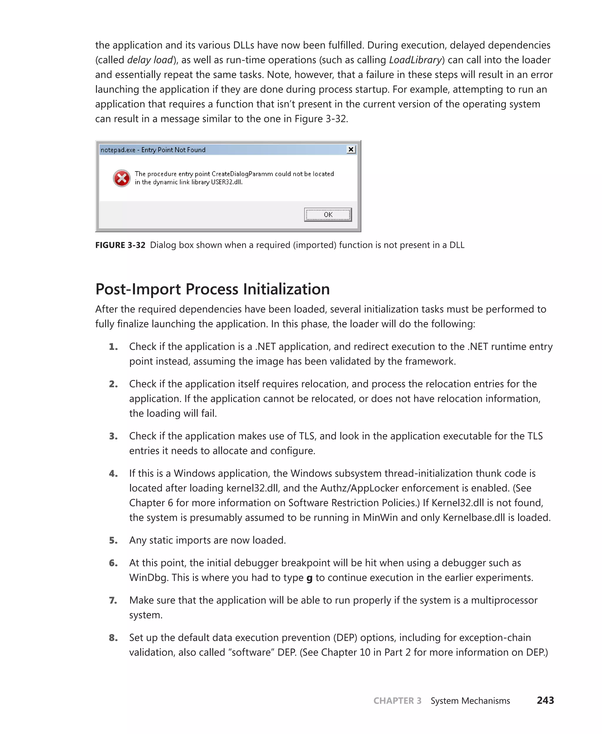 CHAPTER 3 System Mechanisms 243
the application and its various DLLs have now been fulfilled. During execution, delayed dependencies
(called delay load), as well as run-time operations (such as calling LoadLibrary) can call into the loader
and essentially repeat the same tasks. Note, however, that a failure in these steps will result in an error
launching the application if they are done during process startup. For example, attempting to run an
application that requires a function that isn’t present in the current version of the operating system
can result in a message similar to the one in Figure 3-32.
FIGURE 3-32 Dialog box shown when a required (imported) function is not present in a DLL
Post-Import Process Initialization
After the required dependencies have been loaded, several initialization tasks must be performed to
fully finalize launching the application. In this phase, the loader will do the following:
1. Check if the application is a .NET application, and redirect execution to the .NET runtime entry
point instead, assuming the image has been validated by the framework.
2. Check if the application itself requires relocation, and process the relocation entries for the
application. If the application cannot be relocated, or does not have relocation information,
the loading will fail.
3. Check if the application makes use of TLS, and look in the application executable for the TLS
entries it needs to allocate and configure.
4. If this is a Windows application, the Windows subsystem thread-initialization thunk code is
located after loading kernel32.dll, and the Authz/AppLocker enforcement is enabled. (See
Chapter 6 for more information on Software Restriction Policies.) If Kernel32.dll is not found,
the system is presumably assumed to be running in MinWin and only Kernelbase.dll is loaded.
5. Any static imports are now loaded.
6. At this point, the initial debugger breakpoint will be hit when using a debugger such as
WinDbg. This is where you had to type g to continue execution in the earlier experiments.
7. Make sure that the application will be able to run properly if the system is a multiprocessor
system.
8. Set up the default data execution prevention (DEP) options, including for exception-chain
validation, also called “software” DEP. (See Chapter 10 in Part 2 for more information on DEP.)
 