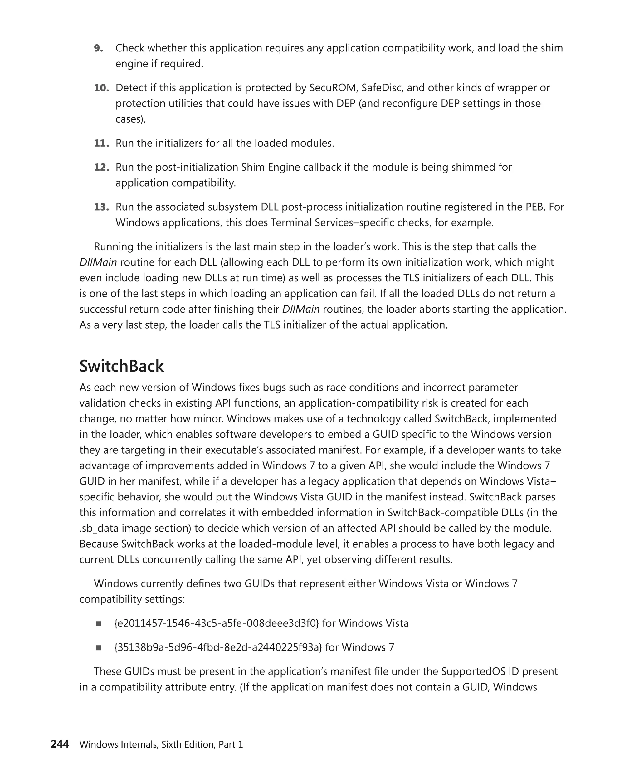 244 Windows Internals, Sixth Edition, Part 1
9. Check whether this application requires any application compatibility work, and load the shim
engine if required.
10. Detect if this application is protected by SecuROM, SafeDisc, and other kinds of wrapper or
protection utilities that could have issues with DEP (and reconfigure DEP settings in those
cases).
11. Run the initializers for all the loaded modules.
12. Run the post-initialization Shim Engine callback if the module is being shimmed for
­application compatibility.
13. Run the associated subsystem DLL post-process initialization routine registered in the PEB. For
Windows applications, this does Terminal Services–specific checks, for example.
Running the initializers is the last main step in the loader’s work. This is the step that calls the
DllMain routine for each DLL (allowing each DLL to perform its own initialization work, which might
even include loading new DLLs at run time) as well as processes the TLS initializers of each DLL. This
is one of the last steps in which loading an application can fail. If all the loaded DLLs do not return a
successful return code after finishing their DllMain routines, the loader aborts starting the application.
As a very last step, the loader calls the TLS initializer of the actual application.
SwitchBack
As each new version of Windows fixes bugs such as race conditions and incorrect parameter
­
validation checks in existing API functions, an application-compatibility risk is created for each
change, no matter how minor. Windows makes use of a technology called SwitchBack, implemented
in the loader, which enables software developers to embed a GUID specific to the Windows version
they are targeting in their executable’s associated manifest. For example, if a developer wants to take
advantage of improvements added in Windows 7 to a given API, she would include the Windows 7
GUID in her manifest, while if a developer has a legacy application that depends on Windows Vista–
specific behavior, she would put the Windows Vista GUID in the manifest instead. SwitchBack parses
this information and correlates it with embedded information in SwitchBack-compatible DLLs (in the
.sb_data image section) to decide which version of an affected API should be called by the module.
Because SwitchBack works at the loaded-module level, it enables a process to have both legacy and
current DLLs concurrently calling the same API, yet observing different results.
Windows currently defines two GUIDs that represent either Windows Vista or Windows 7
­compatibility settings:
■
■ {e2011457-1546-43c5-a5fe-008deee3d3f0} for Windows Vista
■
■ {35138b9a-5d96-4fbd-8e2d-a2440225f93a} for Windows 7
These GUIDs must be present in the application’s manifest file under the SupportedOS ID ­
present
in a compatibility attribute entry. (If the application manifest does not contain a GUID, Windows
 