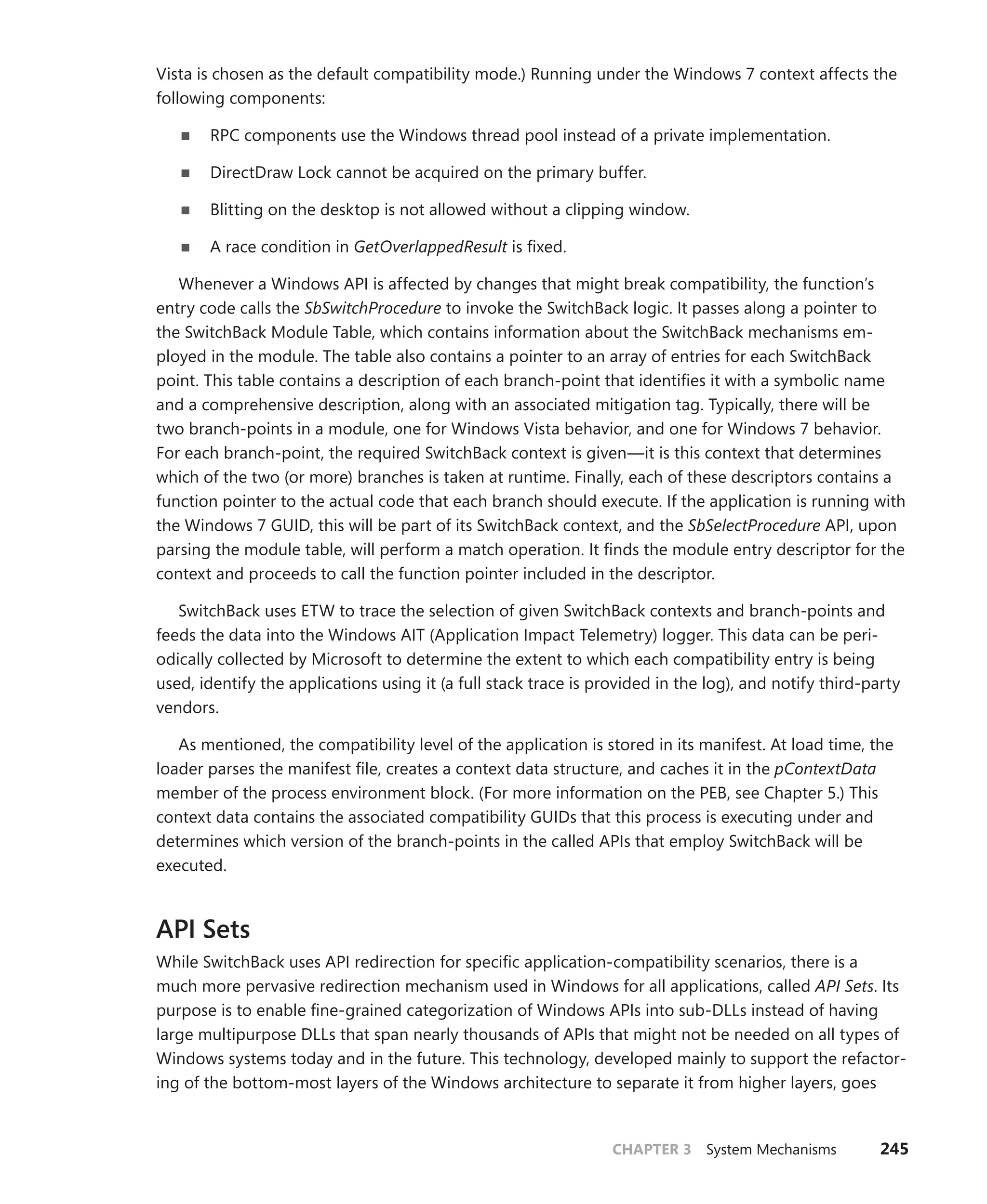CHAPTER 3 System Mechanisms 245
Vista is chosen as the default compatibility mode.) Running under the Windows 7 context affects the
­following components:
■
■ RPC components use the Windows thread pool instead of a private implementation.
■
■ DirectDraw Lock cannot be acquired on the primary buffer.
■
■ Blitting on the desktop is not allowed without a clipping window.
■
■ A race condition in GetOverlappedResult is fixed.
Whenever a Windows API is affected by changes that might break compatibility, the function’s
entry code calls the SbSwitchProcedure to invoke the SwitchBack logic. It passes along a pointer to
the SwitchBack Module Table, which contains information about the SwitchBack mechanisms em-
ployed in the module. The table also contains a pointer to an array of entries for each SwitchBack
point. This table contains a description of each branch-point that identifies it with a symbolic name
and a comprehensive description, along with an associated mitigation tag. Typically, there will be
two branch-points in a module, one for Windows Vista behavior, and one for Windows 7 behavior.
For each branch-point, the required SwitchBack context is given—it is this context that determines
which of the two (or more) branches is taken at runtime. Finally, each of these descriptors contains a
function pointer to the actual code that each branch should execute. If the application is running with
the Windows 7 GUID, this will be part of its SwitchBack context, and the SbSelectProcedure API, upon
parsing the module table, will perform a match operation. It finds the module entry descriptor for the
context and proceeds to call the function pointer included in the descriptor.
SwitchBack uses ETW to trace the selection of given SwitchBack contexts and branch-points and
feeds the data into the Windows AIT (Application Impact Telemetry) logger. This data can be peri-
odically collected by Microsoft to determine the extent to which each compatibility entry is being
used, identify the applications using it (a full stack trace is provided in the log), and notify third-party
vendors.
As mentioned, the compatibility level of the application is stored in its manifest. At load time, the
loader parses the manifest file, creates a context data structure, and caches it in the pContextData
member of the process environment block. (For more information on the PEB, see Chapter 5.) This
context data contains the associated compatibility GUIDs that this process is executing under and
determines which version of the branch-points in the called APIs that employ SwitchBack will be
executed.
API Sets
While SwitchBack uses API redirection for specific application-compatibility scenarios, there is a
much more pervasive redirection mechanism used in Windows for all applications, called API Sets. Its
purpose is to enable fine-grained categorization of Windows APIs into sub-DLLs instead of having
large multipurpose DLLs that span nearly thousands of APIs that might not be needed on all types of
­
Windows systems today and in the future. This technology, developed mainly to support the refactor-
ing of the bottom-most layers of the Windows architecture to separate it from higher layers, goes
 