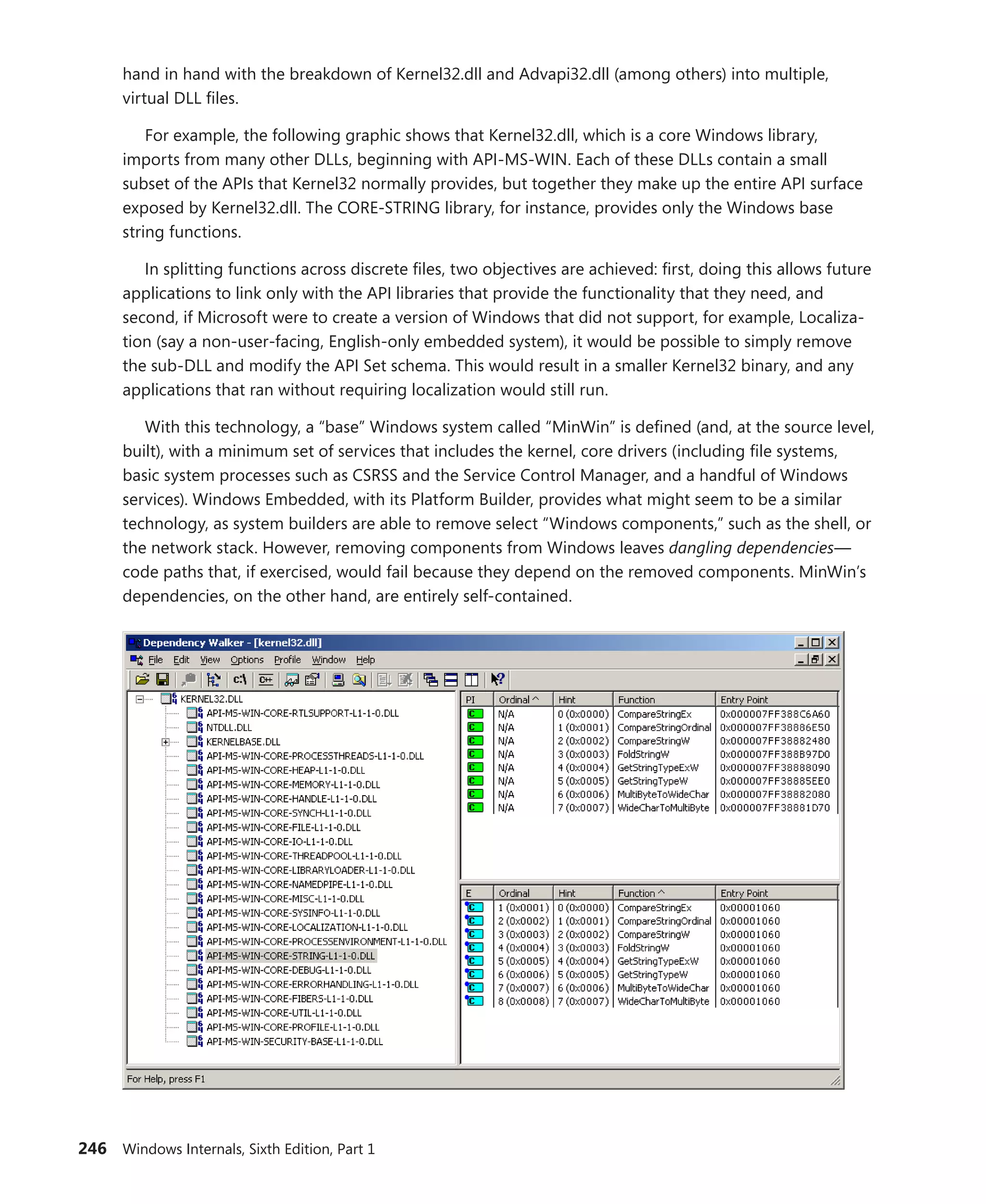 246 Windows Internals, Sixth Edition, Part 1
hand in hand with the breakdown of Kernel32.dll and Advapi32.dll (among others) into multiple,
virtual DLL files.
For example, the following graphic shows that Kernel32.dll, which is a core Windows library,
­
imports from many other DLLs, beginning with API-MS-WIN. Each of these DLLs contain a small
subset of the APIs that Kernel32 normally provides, but together they make up the entire API surface
exposed by Kernel32.dll. The CORE-STRING library, for instance, provides only the Windows base
string functions.
In splitting functions across discrete files, two objectives are achieved: first, doing this allows future
applications to link only with the API libraries that provide the functionality that they need, and
second, if Microsoft were to create a version of Windows that did not support, for example, Localiza-
tion (say a non-user-facing, English-only embedded system), it would be possible to simply remove
the sub-DLL and modify the API Set schema. This would result in a smaller Kernel32 binary, and any
applications that ran without requiring localization would still run.
With this technology, a “base” Windows system called “MinWin” is defined (and, at the source level,
built), with a minimum set of services that includes the kernel, core drivers (including file systems,
basic system processes such as CSRSS and the Service Control Manager, and a handful of Windows
services). Windows Embedded, with its Platform Builder, provides what might seem to be a similar
technology, as system builders are able to remove select “Windows components,” such as the shell, or
the network stack. However, removing components from Windows leaves dangling dependencies—
code paths that, if exercised, would fail because they depend on the removed components. MinWin’s
dependencies, on the other hand, are entirely self-contained.
 