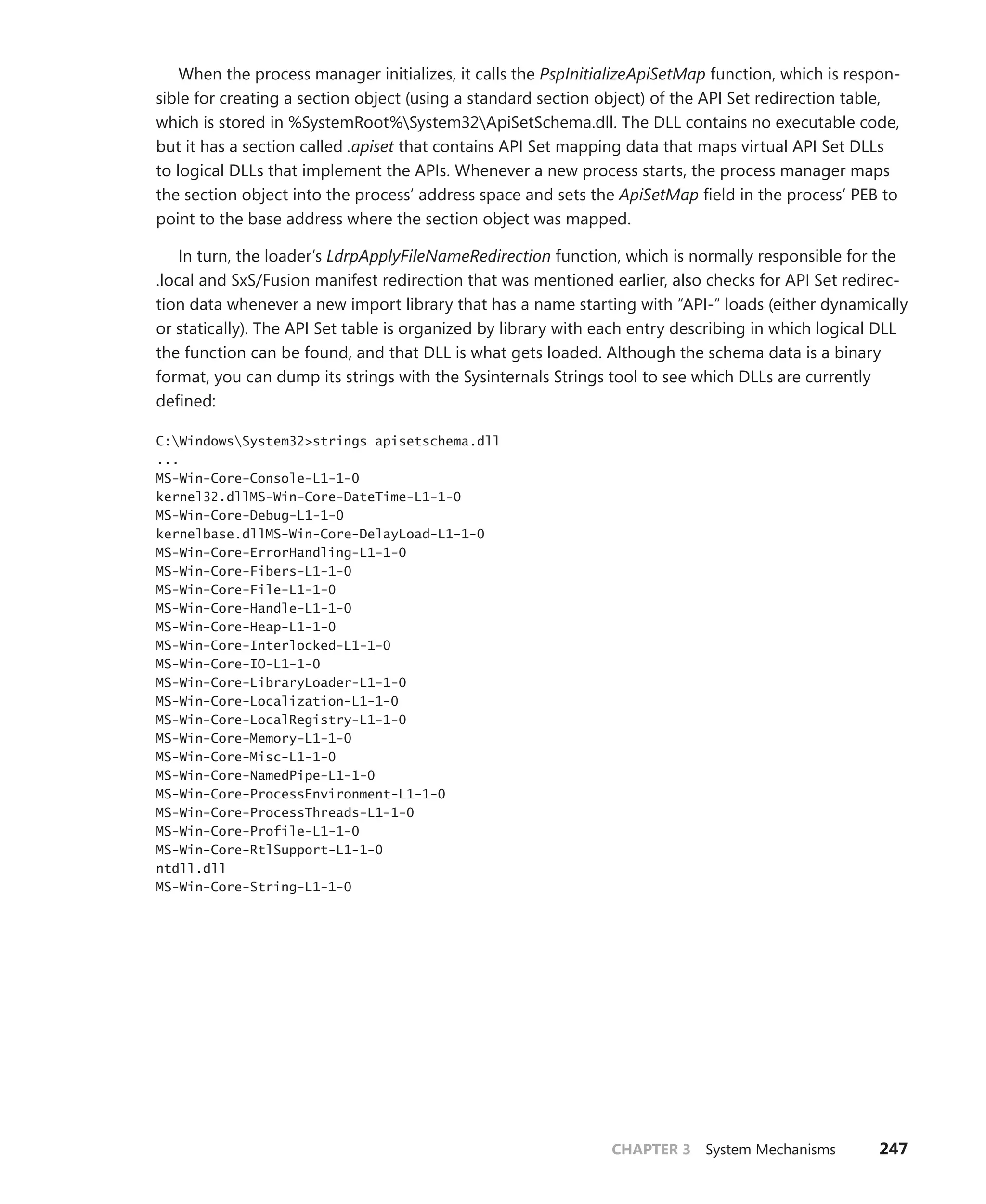 CHAPTER 3 System Mechanisms 247
When the process manager initializes, it calls the PspInitializeApiSetMap function, which is respon-
sible for creating a section object (using a standard section object) of the API Set redirection table,
which is stored in %SystemRoot%System32ApiSetSchema.dll. The DLL contains no executable code,
but it has a section called .apiset that contains API Set mapping data that maps virtual API Set DLLs
to logical DLLs that implement the APIs. Whenever a new process starts, the process manager maps
the section object into the process’ address space and sets the ApiSetMap field in the process’ PEB to
point to the base address where the section object was mapped.
In turn, the loader’s LdrpApplyFileNameRedirection function, which is normally responsible for the
.local and SxS/Fusion manifest redirection that was mentioned earlier, also checks for API Set redirec-
tion data whenever a new import library that has a name starting with “API-“ loads (either dynamically
or statically). The API Set table is organized by library with each entry describing in which logical DLL
the function can be found, and that DLL is what gets loaded. Although the schema data is a binary
format, you can dump its strings with the Sysinternals Strings tool to see which DLLs are currently
defined:
C:WindowsSystem32>strings apisetschema.dll
...
MS-Win-Core-Console-L1-1-0
kernel32.dllMS-Win-Core-DateTime-L1-1-0
MS-Win-Core-Debug-L1-1-0
kernelbase.dllMS-Win-Core-DelayLoad-L1-1-0
MS-Win-Core-ErrorHandling-L1-1-0
MS-Win-Core-Fibers-L1-1-0
MS-Win-Core-File-L1-1-0
MS-Win-Core-Handle-L1-1-0
MS-Win-Core-Heap-L1-1-0
MS-Win-Core-Interlocked-L1-1-0
MS-Win-Core-IO-L1-1-0
MS-Win-Core-LibraryLoader-L1-1-0
MS-Win-Core-Localization-L1-1-0
MS-Win-Core-LocalRegistry-L1-1-0
MS-Win-Core-Memory-L1-1-0
MS-Win-Core-Misc-L1-1-0
MS-Win-Core-NamedPipe-L1-1-0
MS-Win-Core-ProcessEnvironment-L1-1-0
MS-Win-Core-ProcessThreads-L1-1-0
MS-Win-Core-Profile-L1-1-0
MS-Win-Core-RtlSupport-L1-1-0
ntdll.dll
MS-Win-Core-String-L1-1-0
 