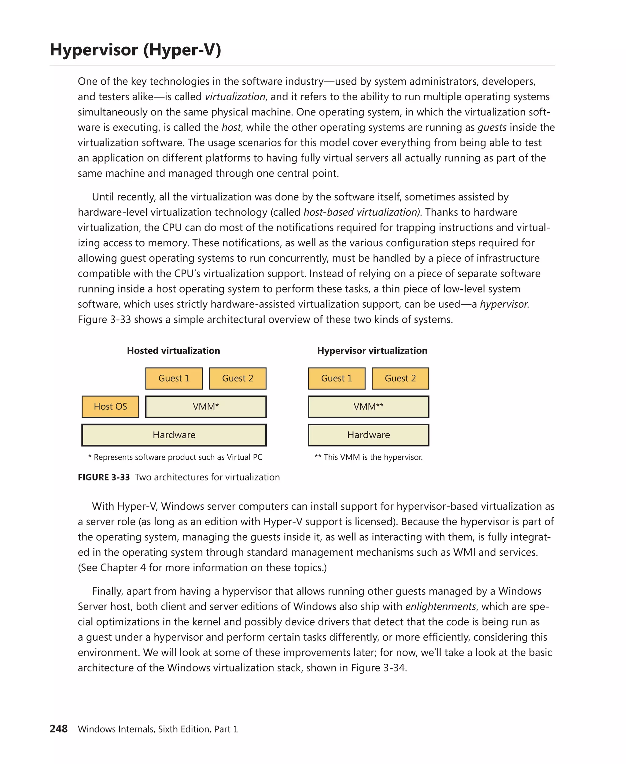 248 Windows Internals, Sixth Edition, Part 1
Hypervisor (Hyper-V)
One of the key technologies in the software industry—used by system administrators, developers,
and testers alike—is called virtualization, and it refers to the ability to run multiple operating systems
simultaneously on the same physical machine. One operating system, in which the virtualization soft-
ware is executing, is called the host, while the other operating systems are running as guests inside the
virtualization software. The usage scenarios for this model cover everything from being able to test
an application on different platforms to having fully virtual servers all actually running as part of the
same machine and managed through one central point.
Until recently, all the virtualization was done by the software itself, sometimes assisted by
­
hardware-level virtualization technology (called host-based virtualization). Thanks to hardware
­
virtualization, the CPU can do most of the notifications required for trapping instructions and virtual-
izing access to memory. These notifications, as well as the various configuration steps required for
allowing guest operating systems to run concurrently, must be handled by a piece of infrastructure
compatible with the CPU’s virtualization support. Instead of relying on a piece of separate software
running inside a host operating system to perform these tasks, a thin piece of low-level system
software, which uses strictly hardware-assisted virtualization support, can be used—a hypervisor.
­
Figure 3-33 shows a simple architectural overview of these two kinds of systems.
Guest 2
Guest 1
Host OS VMM*
Hardware
Hosted virtualization
* Represents software product such as Virtual PC
Guest 2
Guest 1
VMM**
Hardware
Hypervisor virtualization
** This VMM is the hypervisor.
FIGURE 3-33 Two architectures for virtualization
With Hyper-V, Windows server computers can install support for hypervisor-based virtualization as
a server role (as long as an edition with Hyper-V support is licensed). Because the hypervisor is part of
the operating system, managing the guests inside it, as well as interacting with them, is fully integrat-
ed in the operating system through standard management mechanisms such as WMI and services.
(See Chapter 4 for more information on these topics.)
Finally, apart from having a hypervisor that allows running other guests managed by a Windows
Server host, both client and server editions of Windows also ship with enlightenments, which are spe-
cial optimizations in the kernel and possibly device drivers that detect that the code is being run as
a guest under a hypervisor and perform certain tasks differently, or more efficiently, considering this
environment. We will look at some of these improvements later; for now, we’ll take a look at the basic
architecture of the Windows virtualization stack, shown in Figure 3-34.
 
