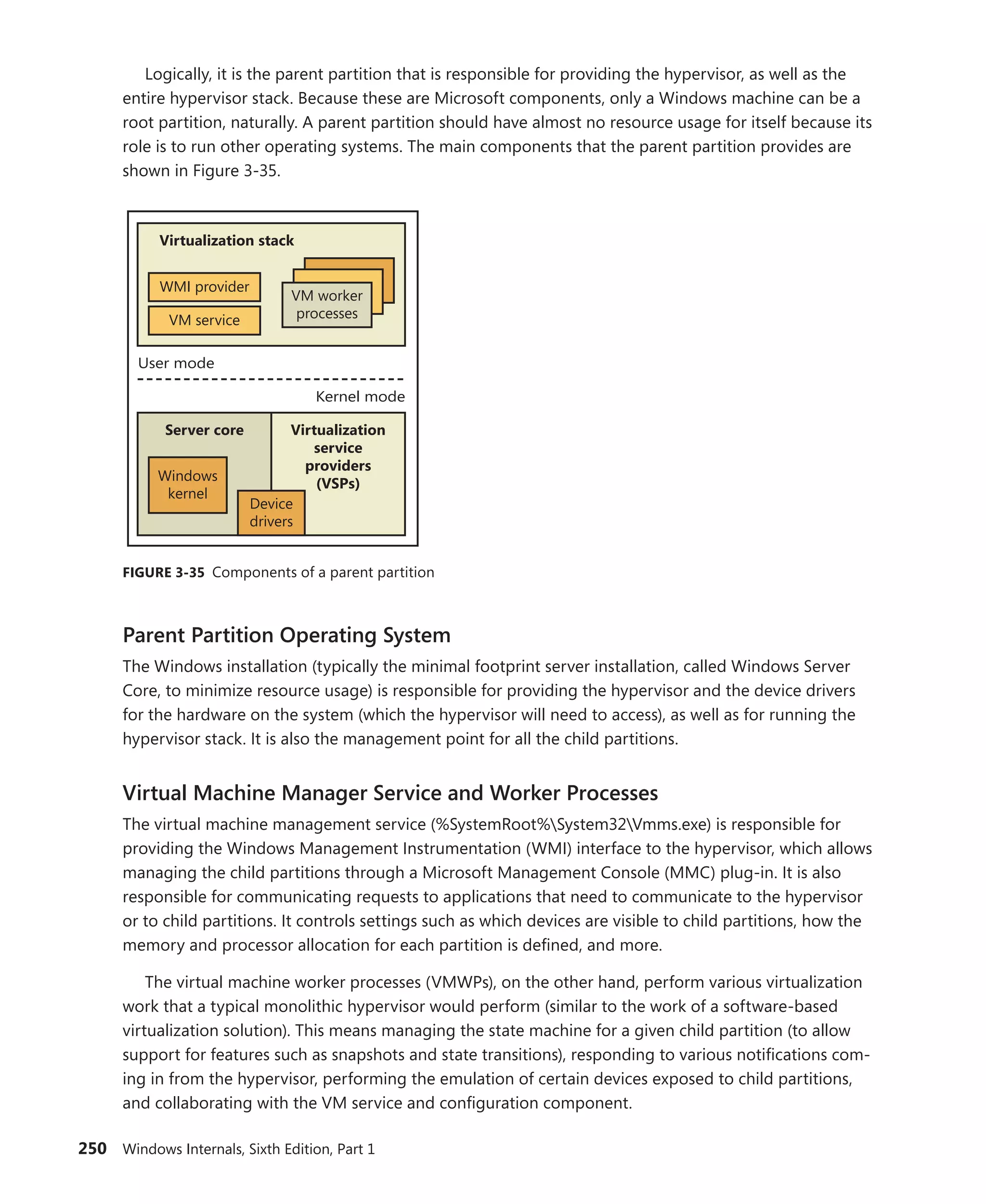 250 Windows Internals, Sixth Edition, Part 1
Logically, it is the parent partition that is responsible for providing the hypervisor, as well as the
entire hypervisor stack. Because these are Microsoft components, only a Windows machine can be a
root partition, naturally. A parent partition should have almost no resource usage for itself because its
role is to run other operating systems. The main components that the parent partition provides are
shown in Figure 3-35.
User mode
Virtualization stack
VM service
WMI provider
VM worker
processes
Windows
kernel
Server core Virtualization
service
providers
(VSPs)
Device
drivers
Kernel mode
FIGURE 3-35 Components of a parent partition
Parent Partition Operating System
The Windows installation (typically the minimal footprint server installation, called Windows Server
Core, to minimize resource usage) is responsible for providing the hypervisor and the device drivers
for the hardware on the system (which the hypervisor will need to access), as well as for running the
hypervisor stack. It is also the management point for all the child partitions.
Virtual Machine Manager Service and Worker Processes
The virtual machine management service (%SystemRoot%System32Vmms.exe) is responsible for
providing the Windows Management Instrumentation (WMI) interface to the hypervisor, which allows
managing the child partitions through a Microsoft Management Console (MMC) plug-in. It is also
responsible for communicating requests to applications that need to communicate to the hypervisor
or to child partitions. It controls settings such as which devices are visible to child partitions, how the
memory and processor allocation for each partition is defined, and more.
The virtual machine worker processes (VMWPs), on the other hand, perform various virtualization
work that a typical monolithic hypervisor would perform (similar to the work of a software-based
virtualization solution). This means managing the state machine for a given child partition (to allow
support for features such as snapshots and state transitions), responding to various notifications com-
ing in from the hypervisor, performing the emulation of certain devices exposed to child partitions,
and collaborating with the VM service and configuration component.
 