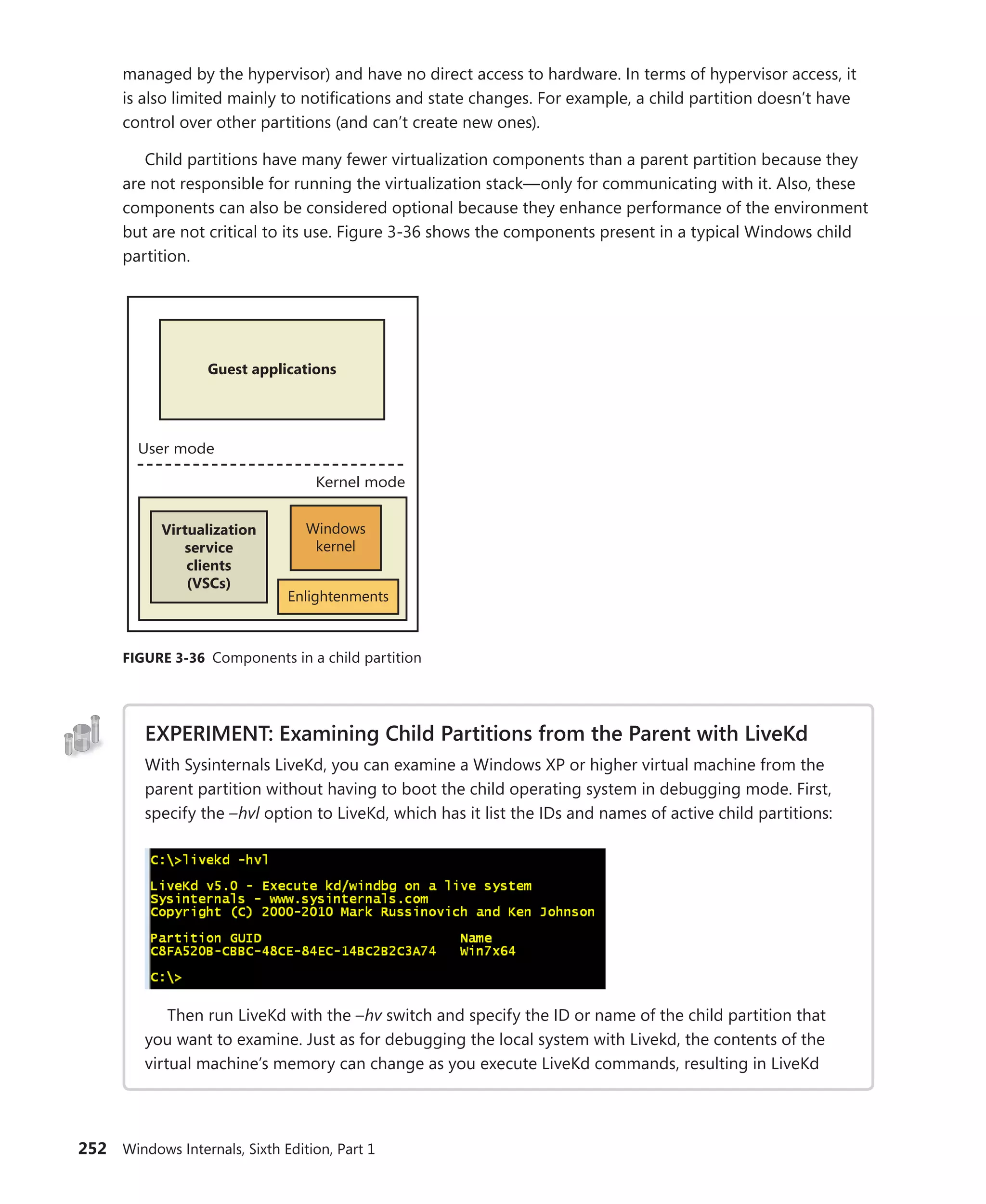 252 Windows Internals, Sixth Edition, Part 1
­
managed by the hypervisor) and have no direct access to hardware. In terms of hypervisor access, it
is also limited mainly to notifications and state changes. For example, a child partition doesn’t have
control over other partitions (and can’t create new ones).
Child partitions have many fewer virtualization components than a parent partition because they
are not responsible for running the virtualization stack—only for communicating with it. Also, these
components can also be considered optional because they enhance performance of the environment
but are not critical to its use. Figure 3-36 shows the components present in a typical Windows child
partition.
User mode
Guest applications
Kernel mode
Windows
kernel
Virtualization
service
clients
(VSCs)
Enlightenments
FIGURE 3-36 Components in a child partition
EXPERIMENT: Examining Child Partitions from the Parent with LiveKd
With Sysinternals LiveKd, you can examine a Windows XP or higher virtual machine from the
parent partition without having to boot the child operating system in debugging mode. First,
specify the –hvl option to LiveKd, which has it list the IDs and names of active child partitions:
Then run LiveKd with the –hv switch and specify the ID or name of the child partition that
you want to examine. Just as for debugging the local system with Livekd, the contents of the
virtual machine’s memory can change as you execute LiveKd commands, resulting in LiveKd
 