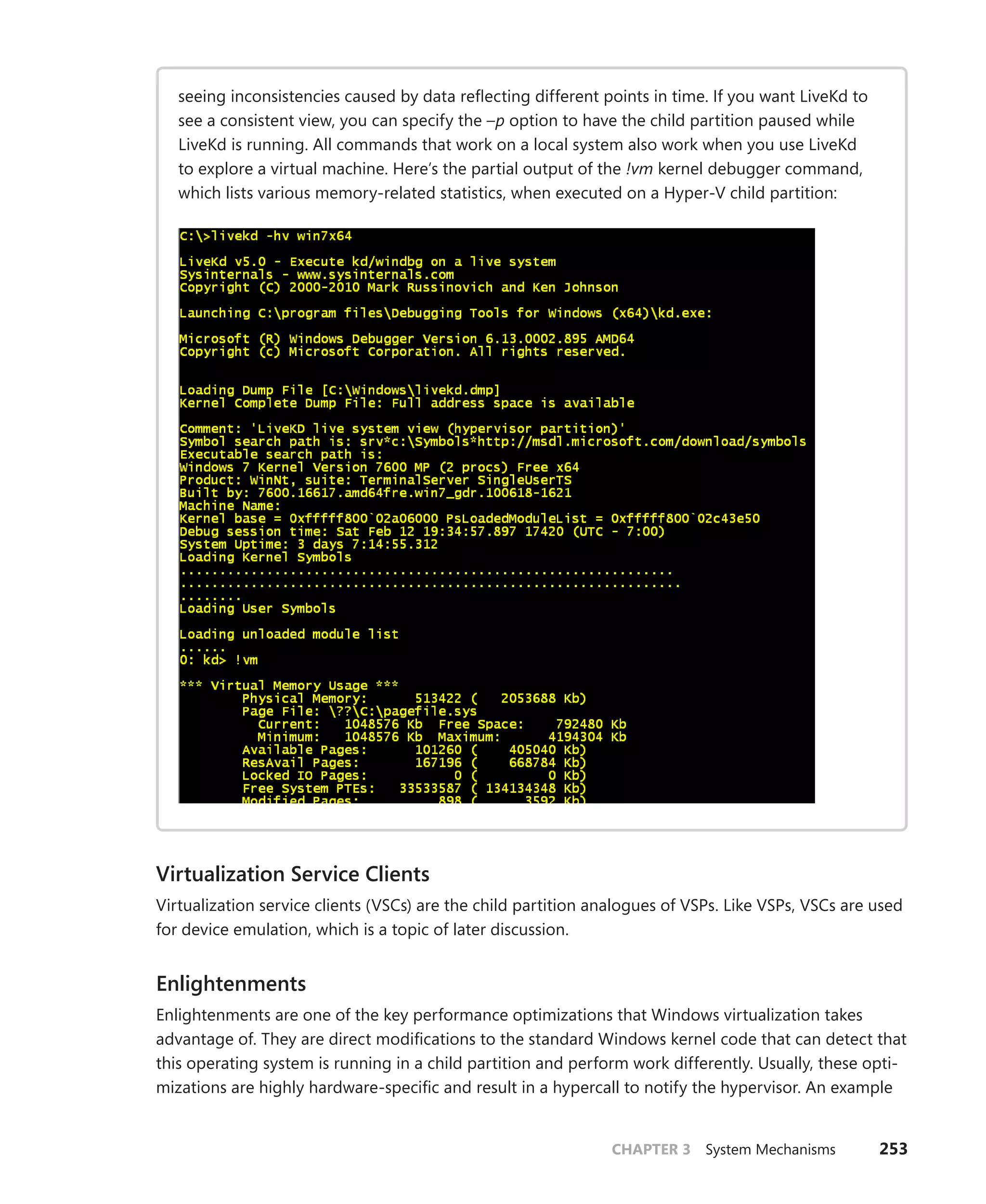 CHAPTER 3 System Mechanisms 253
seeing inconsistencies caused by data reflecting different points in time. If you want LiveKd to
see a consistent view, you can specify the –p option to have the child partition paused while
LiveKd is running. All commands that work on a local system also work when you use LiveKd
to explore a virtual machine. Here’s the partial output of the !vm kernel debugger command,
which lists various memory-related statistics, when executed on a Hyper-V child partition:
Virtualization Service Clients
Virtualization service clients (VSCs) are the child partition analogues of VSPs. Like VSPs, VSCs are used
for device emulation, which is a topic of later discussion.
Enlightenments
Enlightenments are one of the key performance optimizations that Windows virtualization takes
advantage of. They are direct modifications to the standard Windows kernel code that can detect that
this operating system is running in a child partition and perform work differently. Usually, these opti-
mizations are highly hardware-specific and result in a hypercall to notify the hypervisor. An example
 