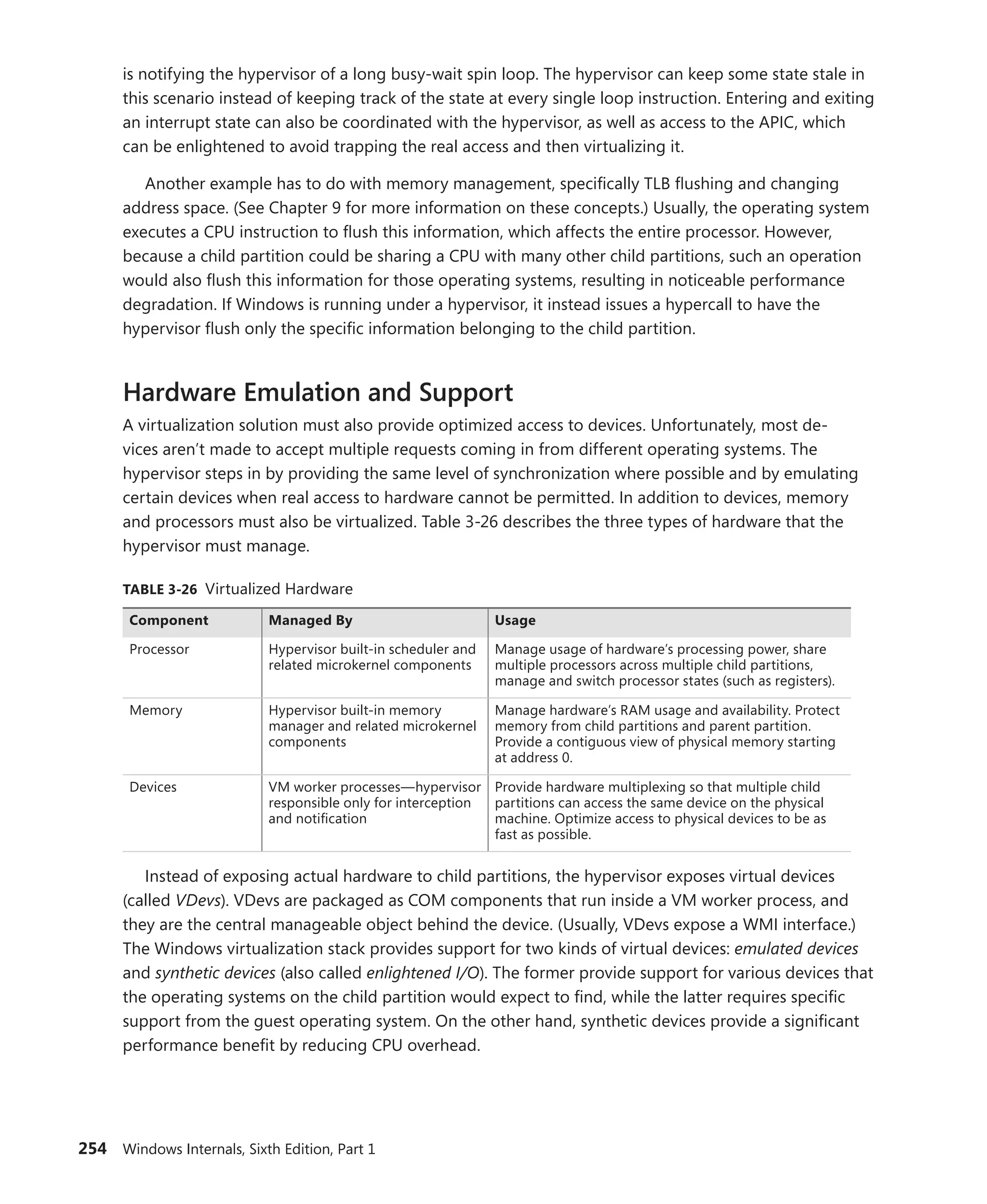 254 Windows Internals, Sixth Edition, Part 1
is notifying the hypervisor of a long busy-wait spin loop. The hypervisor can keep some state stale in
this scenario instead of keeping track of the state at every single loop instruction. Entering and exiting
an interrupt state can also be coordinated with the hypervisor, as well as access to the APIC, which
can be enlightened to avoid trapping the real access and then virtualizing it.
Another example has to do with memory management, specifically TLB flushing and changing
address space. (See Chapter 9 for more information on these concepts.) Usually, the operating system
executes a CPU instruction to flush this information, which affects the entire processor. However,
because a child partition could be sharing a CPU with many other child partitions, such an operation
would also flush this information for those operating systems, resulting in noticeable performance
degradation. If Windows is running under a hypervisor, it instead issues a hypercall to have the
­
hypervisor flush only the specific information belonging to the child partition.
Hardware Emulation and Support
A virtualization solution must also provide optimized access to devices. Unfortunately, most de-
vices aren’t made to accept multiple requests coming in from different operating systems. The
­
hypervisor steps in by providing the same level of synchronization where possible and by emulating
certain ­
devices when real access to hardware cannot be permitted. In addition to devices, memory
and ­
processors must also be virtualized. Table 3-26 describes the three types of hardware that the
­
hypervisor must manage.
TABLE 3-26 Virtualized Hardware
Component Managed By Usage
Processor Hypervisor built-in scheduler and
related microkernel components
Manage usage of hardware’s processing power, share
­
multiple processors across multiple child partitions,
manage and switch processor states (such as registers).
Memory Hypervisor built-in memory
manager and related microkernel
components
Manage hardware’s RAM usage and availability. Protect
memory from child partitions and parent partition.
Provide a contiguous view of physical memory starting
at address 0.
Devices VM worker processes—hypervisor
responsible only for interception
and notification
Provide hardware multiplexing so that multiple child
partitions can access the same device on the physical
machine. Optimize access to physical devices to be as
fast as possible.
Instead of exposing actual hardware to child partitions, the hypervisor exposes virtual devices
(called VDevs). VDevs are packaged as COM components that run inside a VM worker process, and
they are the central manageable object behind the device. (Usually, VDevs expose a WMI interface.)
The Windows virtualization stack provides support for two kinds of virtual devices: emulated devices
and synthetic devices (also called enlightened I/O). The former provide support for various devices that
the operating systems on the child partition would expect to find, while the latter requires specific
support from the guest operating system. On the other hand, synthetic devices provide a significant
performance benefit by reducing CPU overhead.
 