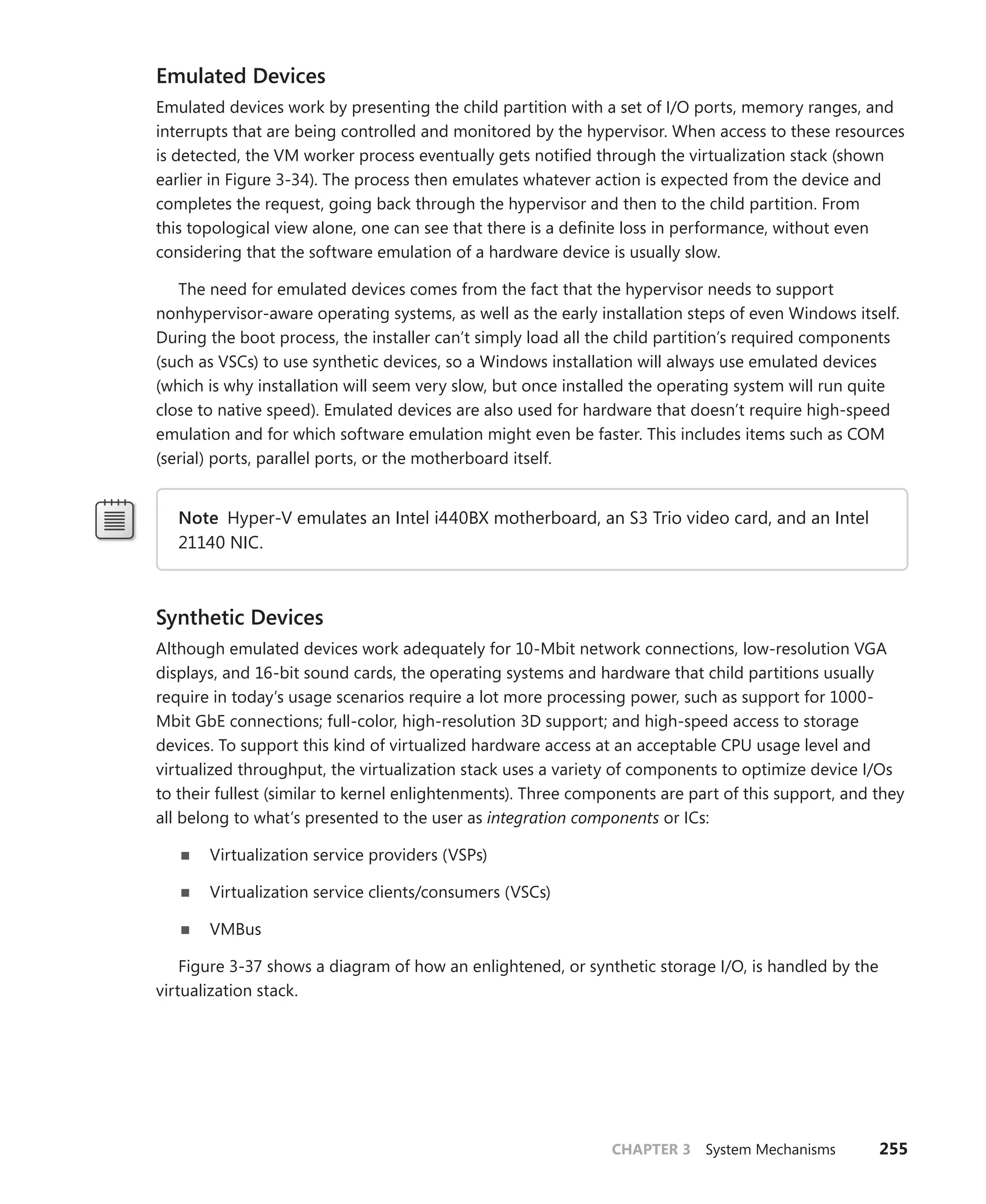 CHAPTER 3 System Mechanisms 255
Emulated Devices
Emulated devices work by presenting the child partition with a set of I/O ports, memory ranges, and
interrupts that are being controlled and monitored by the hypervisor. When access to these resources
is detected, the VM worker process eventually gets notified through the virtualization stack (shown
earlier in Figure 3-34). The process then emulates whatever action is expected from the device and
completes the request, going back through the hypervisor and then to the child partition. From
this topological view alone, one can see that there is a definite loss in performance, without even
­
considering that the software emulation of a hardware device is usually slow.
The need for emulated devices comes from the fact that the hypervisor needs to support
­
nonhypervisor-aware operating systems, as well as the early installation steps of even Windows itself.
During the boot process, the installer can’t simply load all the child partition’s required components
(such as VSCs) to use synthetic devices, so a Windows installation will always use emulated devices
(which is why installation will seem very slow, but once installed the operating system will run quite
close to native speed). Emulated devices are also used for hardware that doesn’t require high-speed
emulation and for which software emulation might even be faster. This includes items such as COM
(serial) ports, parallel ports, or the motherboard itself.
Note Hyper-V emulates an Intel i440BX motherboard, an S3 Trio video card, and an Intel
21140 NIC.
Synthetic Devices
Although emulated devices work adequately for 10-Mbit network connections, low-resolution VGA
displays, and 16-bit sound cards, the operating systems and hardware that child partitions usually
­
require in today’s usage scenarios require a lot more processing power, such as support for 1000-
Mbit GbE connections; full-color, high-resolution 3D support; and high-speed access to storage
devices. To support this kind of virtualized hardware access at an acceptable CPU usage level and
virtualized throughput, the virtualization stack uses a variety of components to optimize device I/Os
to their ­
fullest (similar to kernel enlightenments). Three components are part of this support, and they
all belong to what’s presented to the user as integration components or ICs:
■
■ Virtualization service providers (VSPs)
■
■ Virtualization service clients/consumers (VSCs)
■
■ VMBus
Figure 3-37 shows a diagram of how an enlightened, or synthetic storage I/O, is handled by the
virtualization stack.
 