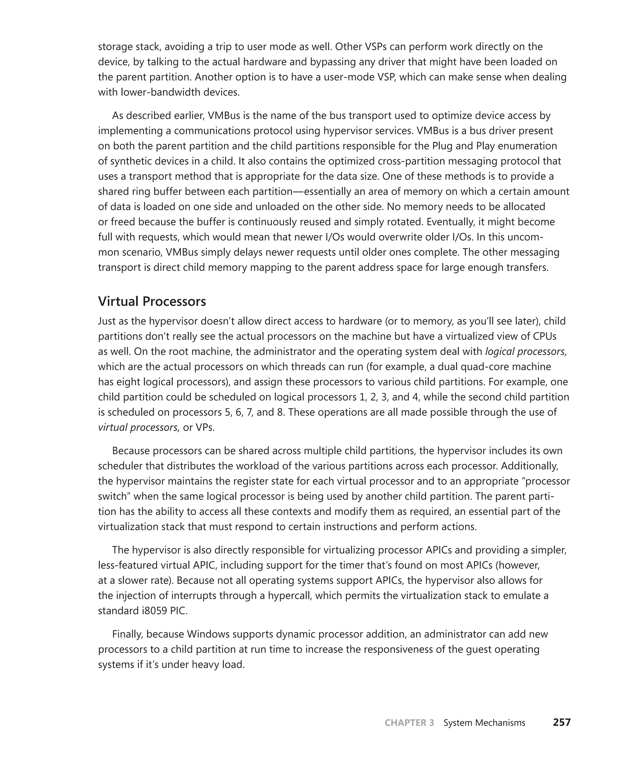 CHAPTER 3 System Mechanisms 257
storage stack, avoiding a trip to user mode as well. Other VSPs can perform work directly on the
device, by talking to the actual hardware and bypassing any driver that might have been loaded on
the parent partition. Another option is to have a user-mode VSP, which can make sense when dealing
with lower-bandwidth devices.
As described earlier, VMBus is the name of the bus transport used to optimize device access by
implementing a communications protocol using hypervisor services. VMBus is a bus driver present
on both the parent partition and the child partitions responsible for the Plug and Play enumeration
of synthetic devices in a child. It also contains the optimized cross-partition messaging protocol that
uses a transport method that is appropriate for the data size. One of these methods is to provide a
shared ring buffer between each partition—essentially an area of memory on which a certain amount
of data is loaded on one side and unloaded on the other side. No memory needs to be allocated
or freed because the buffer is continuously reused and simply rotated. Eventually, it might become
full with requests, which would mean that newer I/Os would overwrite older I/Os. In this uncom-
mon ­
scenario, VMBus simply delays newer requests until older ones complete. The other messaging
­
transport is direct child memory mapping to the parent address space for large enough transfers.
Virtual Processors
Just as the hypervisor doesn’t allow direct access to hardware (or to memory, as you’ll see later), child
partitions don’t really see the actual processors on the machine but have a virtualized view of CPUs
as well. On the root machine, the administrator and the operating system deal with logical processors,
which are the actual processors on which threads can run (for example, a dual quad-core machine
has eight logical processors), and assign these processors to various child partitions. For example, one
child partition could be scheduled on logical processors 1, 2, 3, and 4, while the second child partition
is scheduled on processors 5, 6, 7, and 8. These operations are all made possible through the use of
virtual processors, or VPs.
Because processors can be shared across multiple child partitions, the hypervisor includes its own
scheduler that distributes the workload of the various partitions across each processor. Additionally,
the hypervisor maintains the register state for each virtual processor and to an appropriate “processor
switch” when the same logical processor is being used by another child partition. The parent parti-
tion has the ability to access all these contexts and modify them as required, an essential part of the
virtualization stack that must respond to certain instructions and perform actions.
The hypervisor is also directly responsible for virtualizing processor APICs and providing a ­
simpler,
less-featured virtual APIC, including support for the timer that’s found on most APICs (however,
at a slower rate). Because not all operating systems support APICs, the hypervisor also allows for
the ­
injection of interrupts through a hypercall, which permits the virtualization stack to emulate a
­
standard i8059 PIC.
Finally, because Windows supports dynamic processor addition, an administrator can add new
processors to a child partition at run time to increase the responsiveness of the guest operating
­
systems if it’s under heavy load.
 
