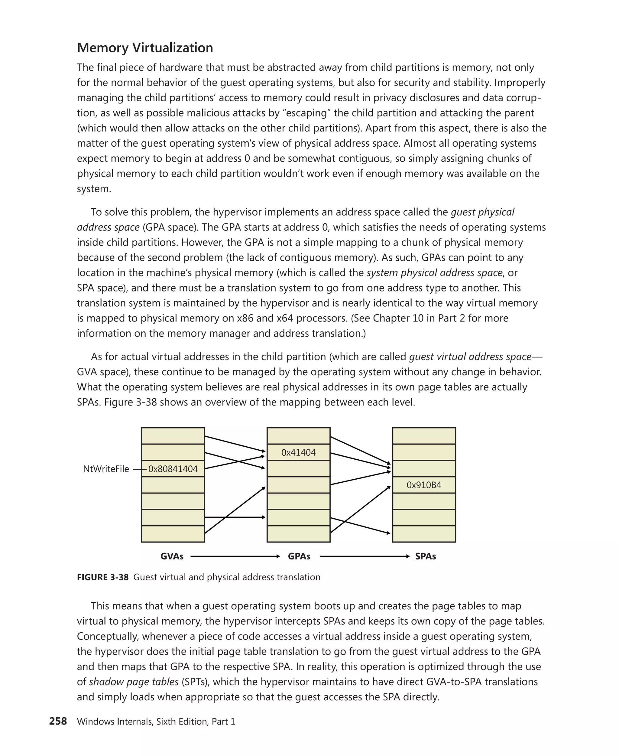 258 Windows Internals, Sixth Edition, Part 1
Memory Virtualization
The final piece of hardware that must be abstracted away from child partitions is memory, not only
for the normal behavior of the guest operating systems, but also for security and stability. Improperly
managing the child partitions’ access to memory could result in privacy disclosures and data corrup-
tion, as well as possible malicious attacks by “escaping” the child partition and attacking the parent
(which would then allow attacks on the other child partitions). Apart from this aspect, there is also the
matter of the guest operating system’s view of physical address space. Almost all operating systems
expect memory to begin at address 0 and be somewhat contiguous, so simply assigning chunks of
physical memory to each child partition wouldn’t work even if enough memory was available on the
system.
To solve this problem, the hypervisor implements an address space called the guest ­physical
­address space (GPA space). The GPA starts at address 0, which satisfies the needs of operating systems
inside child partitions. However, the GPA is not a simple mapping to a chunk of physical memory
because of the second problem (the lack of contiguous memory). As such, GPAs can point to any
location in the machine’s physical memory (which is called the system physical address space, or
SPA space), and there must be a translation system to go from one address type to another. This
­
translation system is maintained by the hypervisor and is nearly identical to the way virtual memory
is mapped to physical memory on x86 and x64 processors. (See Chapter 10 in Part 2 for more
­
information on the memory manager and address translation.)
As for actual virtual addresses in the child partition (which are called guest virtual address space—
GVA space), these continue to be managed by the operating system without any change in behavior.
What the operating system believes are real physical addresses in its own page tables are actually
SPAs. Figure 3-38 shows an overview of the mapping between each level.
0x80841404
0x41404
0x910B4
NtWriteFile
GVAs SPAs
GPAs
FIGURE 3-38 Guest virtual and physical address translation
This means that when a guest operating system boots up and creates the page tables to map
virtual to physical memory, the hypervisor intercepts SPAs and keeps its own copy of the page tables.
Conceptually, whenever a piece of code accesses a virtual address inside a guest operating system,
the hypervisor does the initial page table translation to go from the guest virtual address to the GPA
and then maps that GPA to the respective SPA. In reality, this operation is optimized through the use
of shadow page tables (SPTs), which the hypervisor maintains to have direct GVA-to-SPA translations
and simply loads when appropriate so that the guest accesses the SPA directly.
 