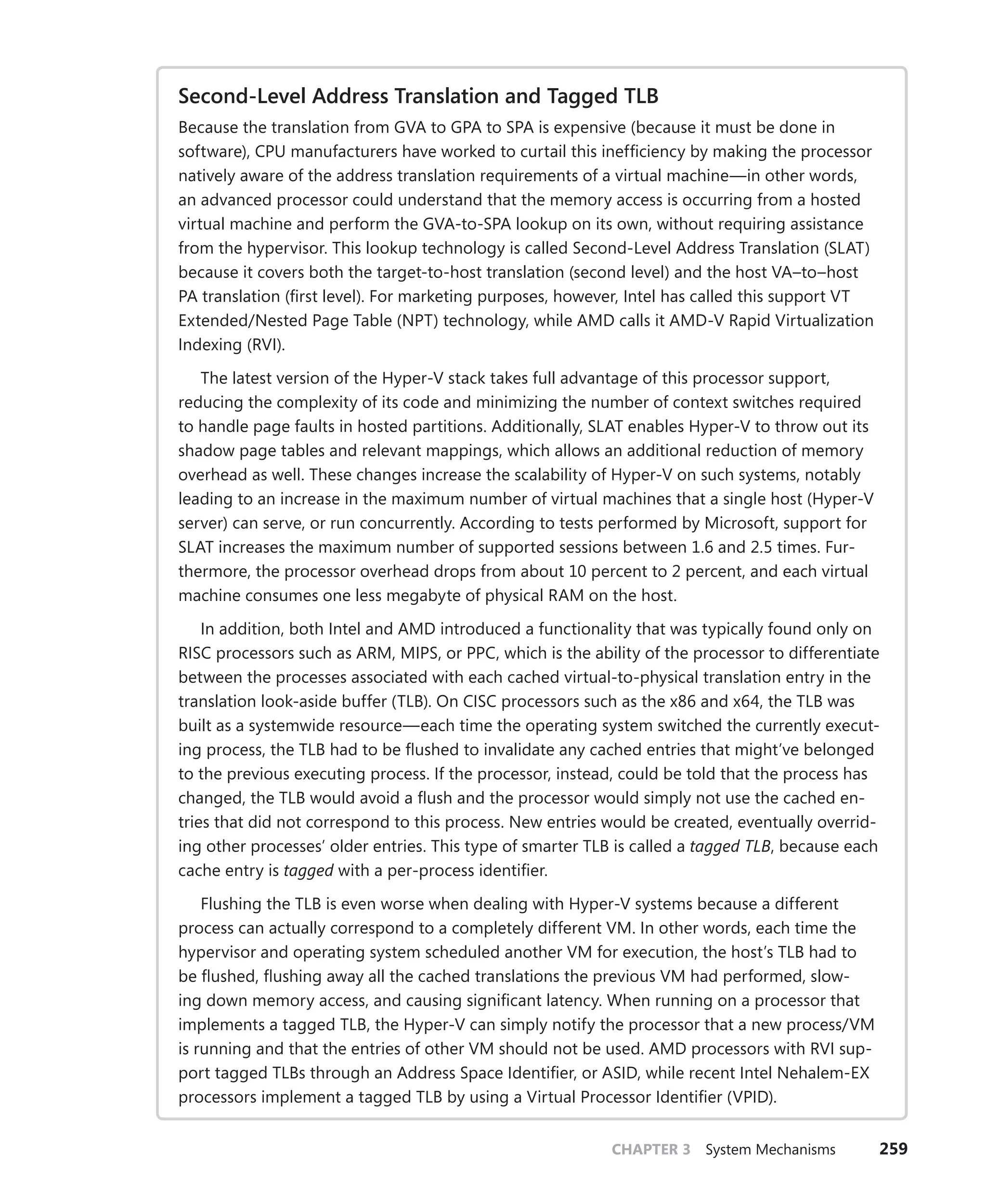 CHAPTER 3 System Mechanisms 259
Second-Level Address Translation and Tagged TLB
Because the translation from GVA to GPA to SPA is expensive (because it must be done in
software), CPU manufacturers have worked to curtail this inefficiency by making the processor
natively aware of the address translation requirements of a virtual machine—in other words,
an advanced processor could understand that the memory access is occurring from a hosted
virtual machine and perform the GVA-to-SPA lookup on its own, without requiring assistance
from the hypervisor. This lookup technology is called Second-Level Address Translation (SLAT)
because it covers both the target-to-host translation (second level) and the host VA–to–host
PA translation (first level). For marketing purposes, however, Intel has called this support VT
Extended/Nested Page Table (NPT) technology, while AMD calls it AMD-V Rapid Virtualization
Indexing (RVI).
The latest version of the Hyper-V stack takes full advantage of this processor support,
reducing the complexity of its code and minimizing the number of context switches required
to handle page faults in hosted partitions. Additionally, SLAT enables Hyper-V to throw out its
shadow page tables and relevant mappings, which allows an additional reduction of memory
overhead as well. These changes increase the scalability of Hyper-V on such systems, notably
leading to an increase in the maximum number of virtual machines that a single host (Hyper-V
server) can serve, or run concurrently. According to tests performed by Microsoft, support for
SLAT increases the maximum number of supported sessions between 1.6 and 2.5 times. Fur-
thermore, the processor overhead drops from about 10 percent to 2 percent, and each virtual
machine consumes one less megabyte of physical RAM on the host.
In addition, both Intel and AMD introduced a functionality that was typically found only on
RISC processors such as ARM, MIPS, or PPC, which is the ability of the processor to differentiate
between the processes associated with each cached virtual-to-physical translation entry in the
translation look-aside buffer (TLB). On CISC processors such as the x86 and x64, the TLB was
built as a systemwide resource—each time the operating system switched the currently execut-
ing process, the TLB had to be flushed to invalidate any cached entries that might’ve belonged
to the previous executing process. If the processor, instead, could be told that the process has
changed, the TLB would avoid a flush and the processor would simply not use the cached en-
tries that did not correspond to this process. New entries would be created, eventually overrid-
ing other processes’ older entries. This type of smarter TLB is called a tagged TLB, because each
cache entry is tagged with a per-process identifier.
Flushing the TLB is even worse when dealing with Hyper-V systems because a different
process can actually correspond to a completely different VM. In other words, each time the
hypervisor and operating system scheduled another VM for execution, the host’s TLB had to
be flushed, flushing away all the cached translations the previous VM had performed, slow-
ing down memory access, and causing significant latency. When running on a processor that
implements a tagged TLB, the Hyper-V can simply notify the processor that a new process/VM
is running and that the entries of other VM should not be used. AMD processors with RVI sup-
port tagged TLBs through an Address Space Identifier, or ASID, while recent Intel Nehalem-EX
processors implement a tagged TLB by using a Virtual Processor Identifier (VPID).
 
