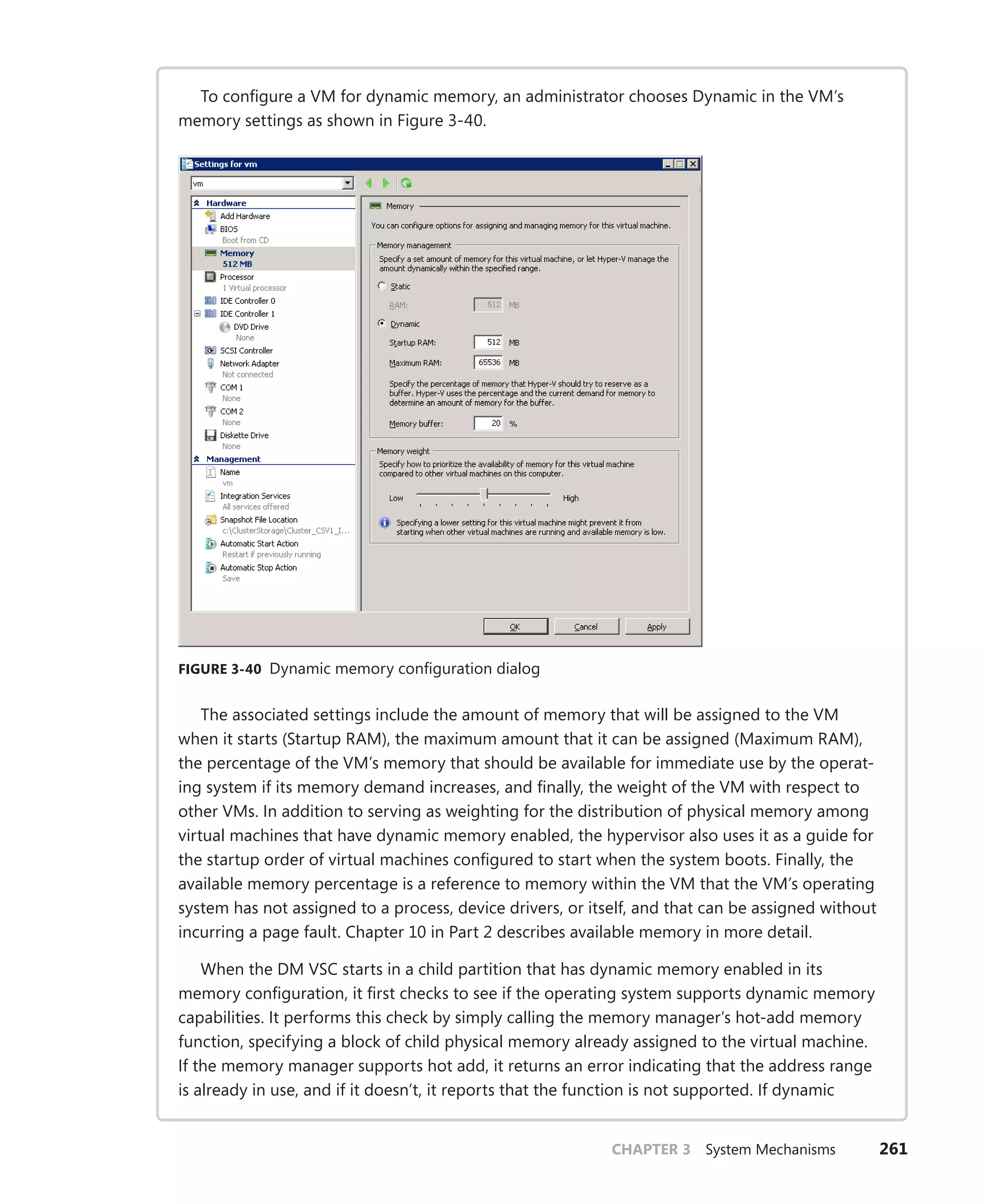 CHAPTER 3 System Mechanisms 261
To configure a VM for dynamic memory, an administrator chooses Dynamic in the VM’s
memory settings as shown in Figure 3-40.
FIGURE 3-40 Dynamic memory configuration dialog
The associated settings include the amount of memory that will be assigned to the VM
when it starts (Startup RAM), the maximum amount that it can be assigned (Maximum RAM),
the percentage of the VM’s memory that should be available for immediate use by the operat-
ing system if its memory demand increases, and finally, the weight of the VM with respect to
other VMs. In addition to serving as weighting for the distribution of physical memory among
virtual machines that have dynamic memory enabled, the hypervisor also uses it as a guide for
the startup order of virtual machines configured to start when the system boots. Finally, the
available memory percentage is a reference to memory within the VM that the VM’s operating
system has not assigned to a process, device drivers, or itself, and that can be assigned without
incurring a page fault. Chapter 10 in Part 2 describes available memory in more detail.
When the DM VSC starts in a child partition that has dynamic memory enabled in its
memory configuration, it first checks to see if the operating system supports dynamic memory
capabilities. It performs this check by simply calling the memory manager’s hot-add memory
function, specifying a block of child physical memory already assigned to the virtual machine.
If the memory manager supports hot add, it returns an error indicating that the address range
is already in use, and if it doesn’t, it reports that the function is not supported. If dynamic
 