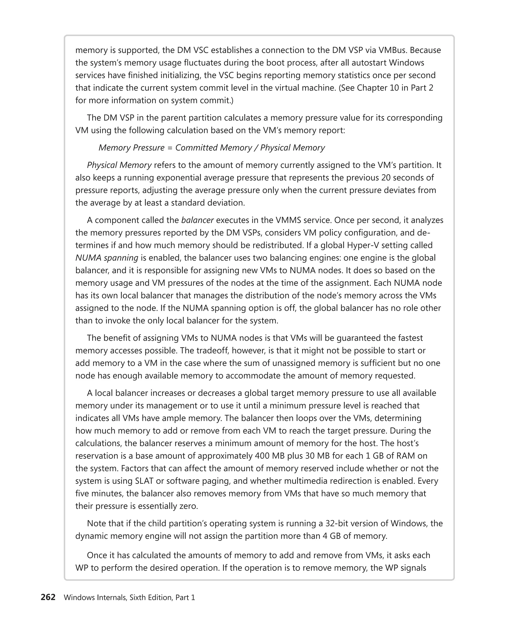 262 Windows Internals, Sixth Edition, Part 1
memory is supported, the DM VSC establishes a connection to the DM VSP via VMBus. Because
the system’s memory usage fluctuates during the boot process, after all autostart Windows
services have finished initializing, the VSC begins reporting memory statistics once per second
that indicate the current system commit level in the virtual machine. (See Chapter 10 in Part 2
for more information on system commit.)
The DM VSP in the parent partition calculates a memory pressure value for its corresponding
VM using the following calculation based on the VM’s memory report:
Memory Pressure = Committed Memory / Physical Memory
Physical Memory refers to the amount of memory currently assigned to the VM’s partition. It
also keeps a running exponential average pressure that represents the previous 20 seconds of
pressure reports, adjusting the average pressure only when the current pressure deviates from
the average by at least a standard deviation.
A component called the balancer executes in the VMMS service. Once per second, it ­
analyzes
the memory pressures reported by the DM VSPs, considers VM policy configuration, and de-
termines if and how much memory should be redistributed. If a global Hyper-V setting called
NUMA spanning is enabled, the balancer uses two balancing engines: one engine is the global
balancer, and it is responsible for assigning new VMs to NUMA nodes. It does so based on the
memory usage and VM pressures of the nodes at the time of the assignment. Each NUMA node
has its own local balancer that manages the distribution of the node’s memory across the VMs
assigned to the node. If the NUMA spanning option is off, the global balancer has no role other
than to invoke the only local balancer for the system.
The benefit of assigning VMs to NUMA nodes is that VMs will be guaranteed the fastest
memory accesses possible. The tradeoff, however, is that it might not be possible to start or
add memory to a VM in the case where the sum of unassigned memory is sufficient but no one
node has enough available memory to accommodate the amount of memory requested.
A local balancer increases or decreases a global target memory pressure to use all ­
available
memory under its management or to use it until a minimum pressure level is reached that
indicates all VMs have ample memory. The balancer then loops over the VMs, determining
how much memory to add or remove from each VM to reach the target pressure. During the
calculations, the balancer reserves a minimum amount of memory for the host. The host’s
reservation is a base amount of approximately 400 MB plus 30 MB for each 1 GB of RAM on
the system. Factors that can affect the amount of memory reserved include whether or not the
system is using SLAT or software paging, and whether multimedia redirection is enabled. Every
five minutes, the balancer also removes memory from VMs that have so much memory that
their pressure is essentially zero.
Note that if the child partition’s operating system is running a 32-bit version of Windows, the
dynamic memory engine will not assign the partition more than 4 GB of memory.
Once it has calculated the amounts of memory to add and remove from VMs, it asks each
WP to perform the desired operation. If the operation is to remove memory, the WP signals
 