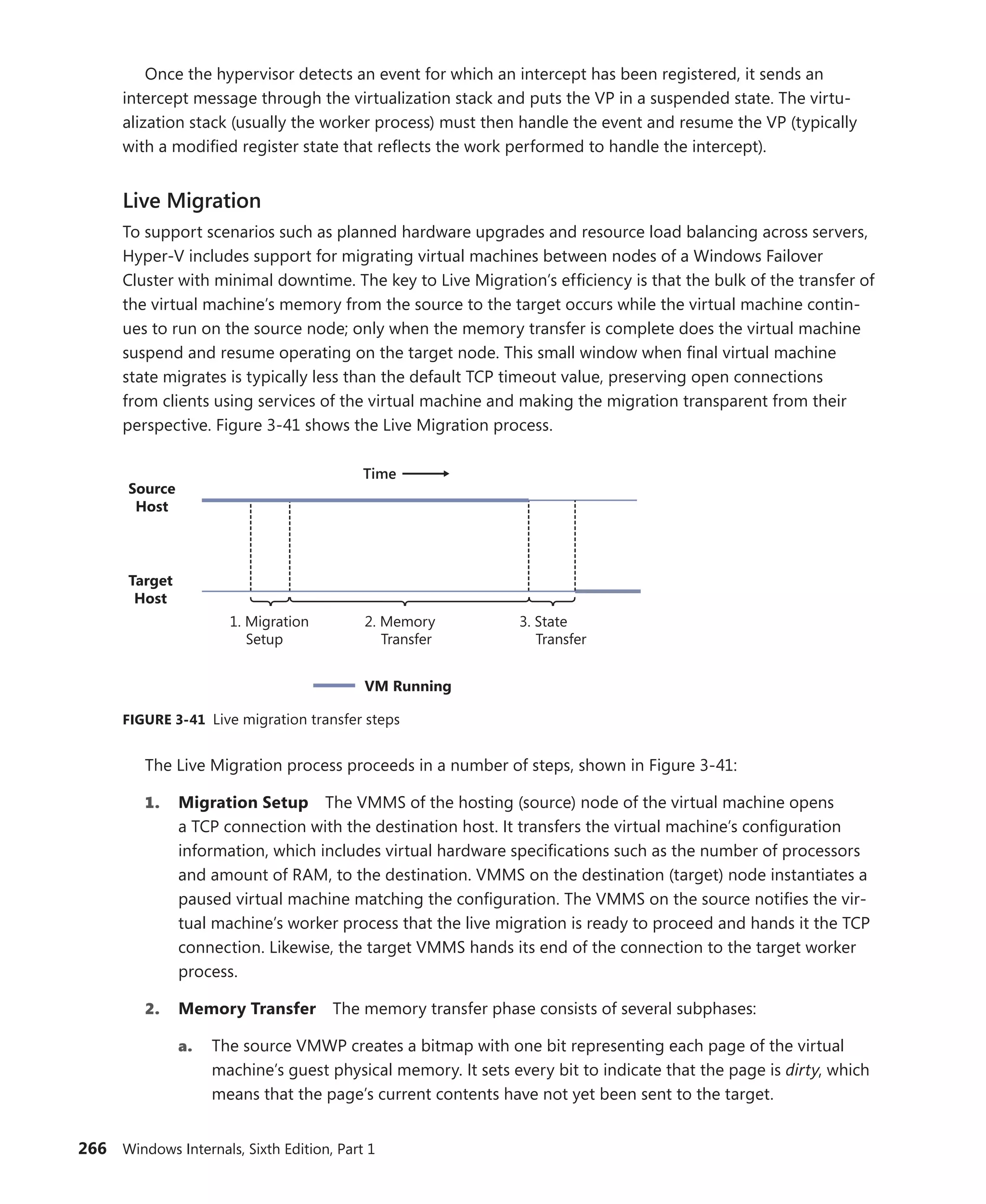 266 Windows Internals, Sixth Edition, Part 1
Once the hypervisor detects an event for which an intercept has been registered, it sends an
­
intercept message through the virtualization stack and puts the VP in a suspended state. The virtu-
alization stack (usually the worker process) must then handle the event and resume the VP (typically
with a modified register state that reflects the work performed to handle the intercept).
Live Migration
To support scenarios such as planned hardware upgrades and resource load balancing across ­
servers,
Hyper-V includes support for migrating virtual machines between nodes of a Windows Failover
­
Cluster with minimal downtime. The key to Live Migration’s efficiency is that the bulk of the transfer of
the virtual machine’s memory from the source to the target occurs while the virtual machine contin-
ues to run on the source node; only when the memory transfer is complete does the virtual machine
suspend and resume operating on the target node. This small window when final virtual machine
state migrates is typically less than the default TCP timeout value, preserving open connections
from clients using services of the virtual machine and making the migration transparent from their
­
perspective. Figure 3-41 shows the Live Migration process.
Source
Host
1. Migration
Setup
Target
Host
2. Memory
Transfer
3. State
Transfer
Time
VM Running
FIGURE 3-41 Live migration transfer steps
The Live Migration process proceeds in a number of steps, shown in Figure 3-41:
1. Migration Setup The VMMS of the hosting (source) node of the virtual machine opens
a TCP connection with the destination host. It transfers the virtual machine’s configuration
information, which includes virtual hardware specifications such as the number of processors
and amount of RAM, to the destination. VMMS on the destination (target) node instantiates a
paused virtual machine matching the configuration. The VMMS on the source notifies the vir-
tual machine’s worker process that the live migration is ready to proceed and hands it the TCP
connection. Likewise, the target VMMS hands its end of the connection to the target worker
process.
2. Memory Transfer The memory transfer phase consists of several subphases:
a. The source VMWP creates a bitmap with one bit representing each page of the virtual
machine’s guest physical memory. It sets every bit to indicate that the page is dirty, which
means that the page’s current contents have not yet been sent to the target.
 
