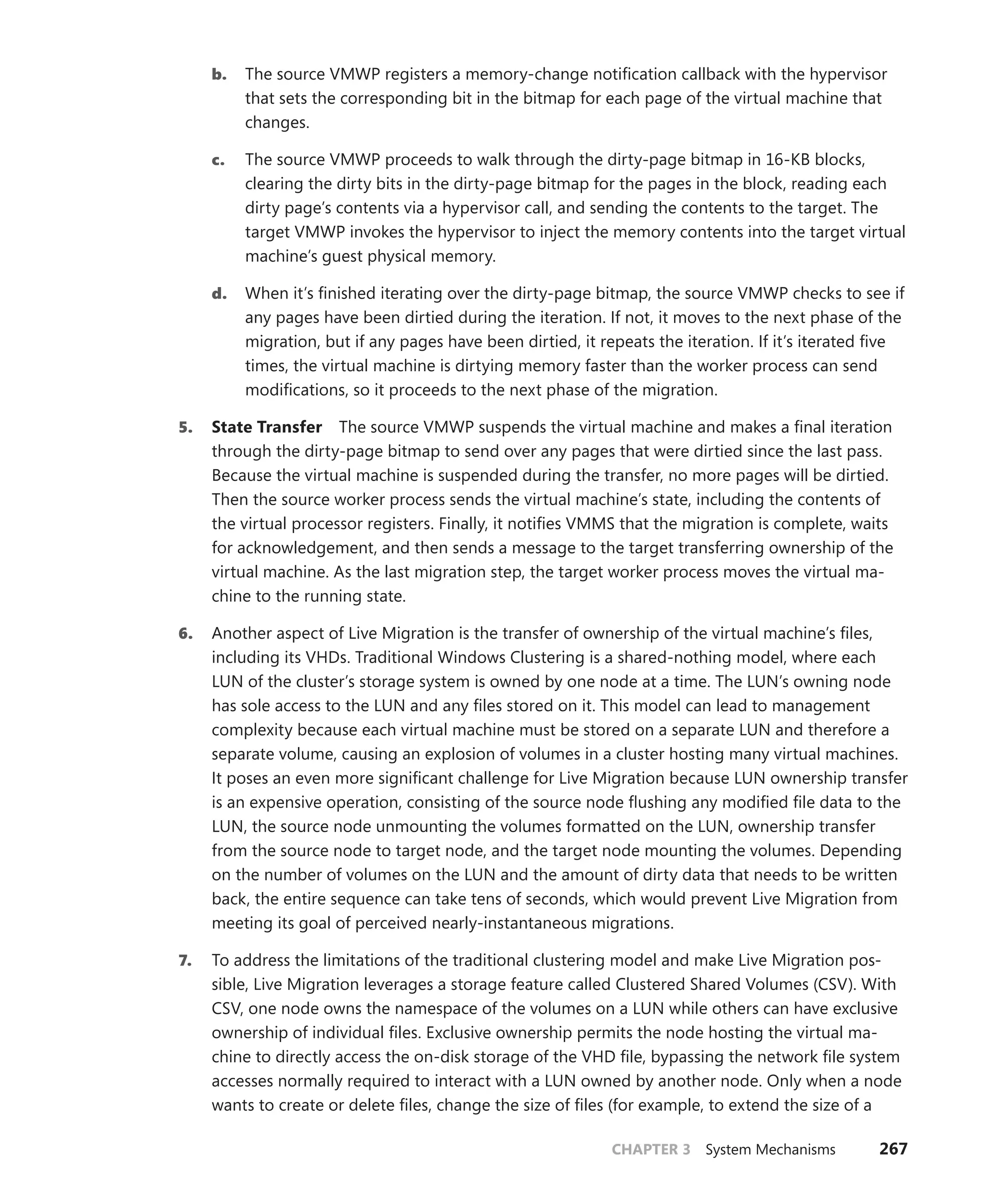 CHAPTER 3 System Mechanisms 267
b. The source VMWP registers a memory-change notification callback with the hypervisor
that sets the corresponding bit in the bitmap for each page of the virtual machine that
changes.
c. The source VMWP proceeds to walk through the dirty-page bitmap in 16-KB blocks,
clearing the dirty bits in the dirty-page bitmap for the pages in the block, reading each
dirty page’s contents via a hypervisor call, and sending the contents to the target. The
target VMWP invokes the hypervisor to inject the memory contents into the target virtual
machine’s guest physical memory.
d. When it’s finished iterating over the dirty-page bitmap, the source VMWP checks to see if
any pages have been dirtied during the iteration. If not, it moves to the next phase of the
migration, but if any pages have been dirtied, it repeats the iteration. If it’s iterated five
times, the virtual machine is dirtying memory faster than the worker process can send
modifications, so it proceeds to the next phase of the migration.
5. State Transfer The source VMWP suspends the virtual machine and makes a final iteration
through the dirty-page bitmap to send over any pages that were dirtied since the last pass.
Because the virtual machine is suspended during the transfer, no more pages will be dirtied.
Then the source worker process sends the virtual machine’s state, including the contents of
the virtual processor registers. Finally, it notifies VMMS that the migration is complete, waits
for acknowledgement, and then sends a message to the target transferring ownership of the
virtual machine. As the last migration step, the target worker process moves the virtual ma-
chine to the running state.
6. Another aspect of Live Migration is the transfer of ownership of the virtual machine’s files,
including its VHDs. Traditional Windows Clustering is a shared-nothing model, where each
LUN of the cluster’s storage system is owned by one node at a time. The LUN’s owning node
has sole access to the LUN and any files stored on it. This model can lead to management
complexity because each virtual machine must be stored on a separate LUN and therefore a
separate volume, causing an explosion of volumes in a cluster hosting many virtual machines.
It poses an even more significant challenge for Live Migration because LUN ownership transfer
is an expensive operation, consisting of the source node flushing any modified file data to the
LUN, the source node unmounting the volumes formatted on the LUN, ownership transfer
from the source node to target node, and the target node mounting the volumes. Depending
on the number of volumes on the LUN and the amount of dirty data that needs to be written
back, the entire sequence can take tens of seconds, which would prevent Live Migration from
meeting its goal of perceived nearly-instantaneous migrations.
7. To address the limitations of the traditional clustering model and make Live Migration pos-
sible, Live Migration leverages a storage feature called Clustered Shared Volumes (CSV). With
CSV, one node owns the namespace of the volumes on a LUN while others can have exclusive
ownership of individual files. Exclusive ownership permits the node hosting the virtual ma-
chine to directly access the on-disk storage of the VHD file, bypassing the network file system
accesses normally required to interact with a LUN owned by another node. Only when a node
wants to create or delete files, change the size of files (for example, to extend the size of a
 