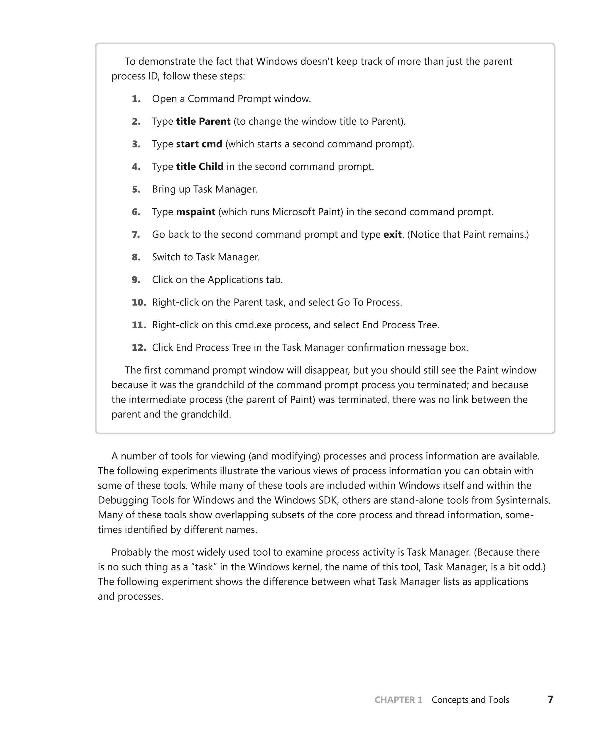 CHAPTER 1 Concepts and Tools 7
To demonstrate the fact that Windows doesn’t keep track of more than just the parent
­
process ID, follow these steps:
1. Open a Command Prompt window.
2. Type title Parent (to change the window title to Parent).
3. Type start cmd (which starts a second command prompt).
4. Type title Child in the second command prompt.
5. Bring up Task Manager.
6. Type mspaint (which runs Microsoft Paint) in the second command prompt.
7. Go back to the second command prompt and type exit. (Notice that Paint remains.)
8. Switch to Task Manager.
9. Click on the Applications tab.
10. Right-click on the Parent task, and select Go To Process.
11. Right-click on this cmd.exe process, and select End Process Tree.
12. Click End Process Tree in the Task Manager confirmation message box.
The first command prompt window will disappear, but you should still see the Paint window
because it was the grandchild of the command prompt process you terminated; and because
the intermediate process (the parent of Paint) was terminated, there was no link between the
parent and the grandchild.
A number of tools for viewing (and modifying) processes and process information are available.
The following experiments illustrate the various views of process information you can obtain with
some of these tools. While many of these tools are included within Windows itself and within the
Debugging Tools for Windows and the Windows SDK, others are stand-alone tools from Sysinternals.
Many of these tools show overlapping subsets of the core process and thread information, some-
times identified by different names.
Probably the most widely used tool to examine process activity is Task Manager. (Because there
is no such thing as a “task” in the Windows kernel, the name of this tool, Task Manager, is a bit odd.)
The following experiment shows the difference between what Task Manager lists as applications
and processes.
 