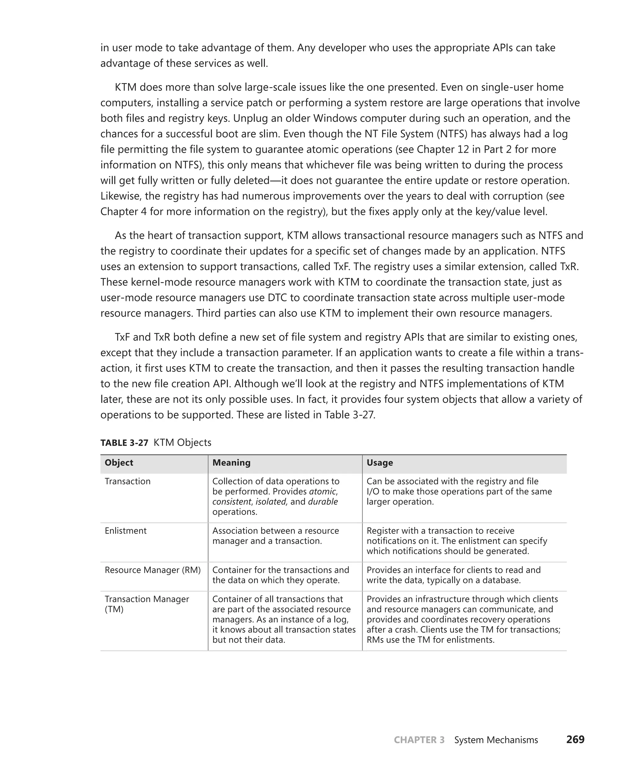 CHAPTER 3 System Mechanisms 269
in user mode to take advantage of them. Any developer who uses the appropriate APIs can take
­
advantage of these services as well.
KTM does more than solve large-scale issues like the one presented. Even on single-user home
computers, installing a service patch or performing a system restore are large operations that involve
both files and registry keys. Unplug an older Windows computer during such an operation, and the
chances for a successful boot are slim. Even though the NT File System (NTFS) has always had a log
file permitting the file system to guarantee atomic operations (see Chapter 12 in Part 2 for more
information on NTFS), this only means that whichever file was being written to during the process
will get fully written or fully deleted—it does not guarantee the entire update or restore ­
operation.
Likewise, the registry has had numerous improvements over the years to deal with ­
corruption (see
Chapter 4 for more information on the registry), but the fixes apply only at the key/value level.
As the heart of transaction support, KTM allows transactional resource managers such as NTFS and
the registry to coordinate their updates for a specific set of changes made by an application. NTFS
uses an extension to support transactions, called TxF. The registry uses a similar extension, called TxR.
These kernel-mode resource managers work with KTM to coordinate the transaction state, just as
user-mode resource managers use DTC to coordinate transaction state across multiple user-mode
resource managers. Third parties can also use KTM to implement their own resource managers.
TxF and TxR both define a new set of file system and registry APIs that are similar to existing ones,
except that they include a transaction parameter. If an application wants to create a file within a trans-
action, it first uses KTM to create the transaction, and then it passes the resulting transaction handle
to the new file creation API. Although we’ll look at the registry and NTFS implementations of KTM
later, these are not its only possible uses. In fact, it provides four system objects that allow a variety of
operations to be supported. These are listed in Table 3-27.
TABLE 3-27 KTM Objects
Object Meaning Usage
Transaction Collection of data operations to
be performed. Provides atomic,
consistent, isolated, and durable
operations.
Can be associated with the registry and file
I/O to make those operations part of the same
larger operation.
Enlistment Association between a resource
manager and a transaction.
Register with a transaction to receive
­
notifications on it. The enlistment can specify
which notifications should be generated.
Resource Manager (RM) Container for the transactions and
the data on which they operate.
Provides an interface for clients to read and
write the data, typically on a database.
Transaction Manager
(TM)
Container of all transactions that
are part of the associated resource
managers. As an instance of a log,
it knows about all transaction states
but not their data.
Provides an infrastructure through which clients
and resource managers can communicate, and
provides and coordinates recovery operations
after a crash. Clients use the TM for transactions;
RMs use the TM for enlistments.
 
