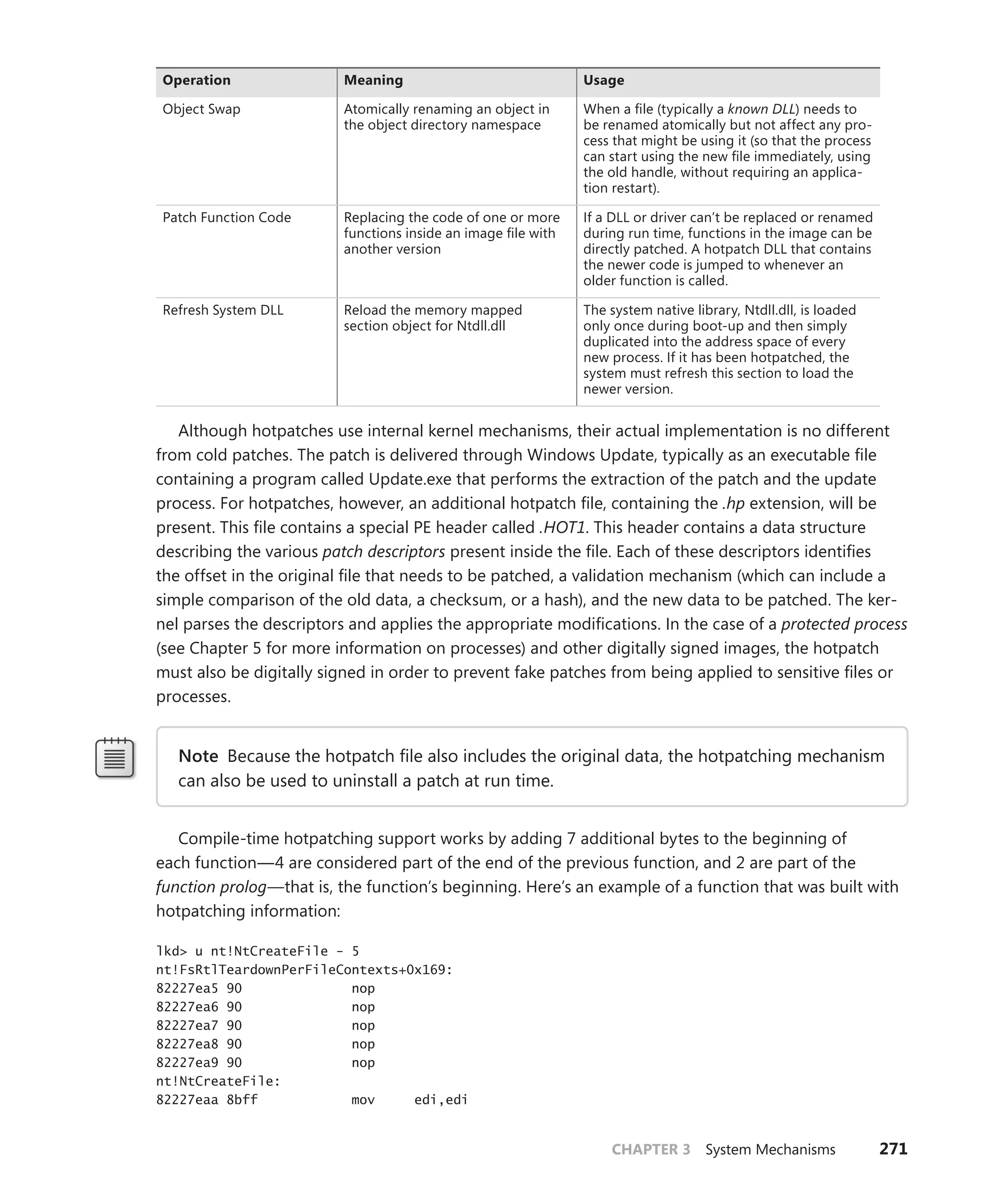 CHAPTER 3 System Mechanisms 271
Operation Meaning Usage
Object Swap Atomically renaming an object in
the object directory namespace
When a file (typically a known DLL) needs to
be renamed atomically but not affect any pro-
cess that might be using it (so that the process
can start using the new file immediately, using
the old handle, without requiring an applica-
tion restart).
Patch Function Code Replacing the code of one or more
functions inside an image file with
another version
If a DLL or driver can’t be replaced or renamed
during run time, functions in the image can be
directly patched. A hotpatch DLL that contains
the newer code is jumped to whenever an
older function is called.
Refresh System DLL Reload the memory mapped
­
section object for Ntdll.dll
The system native library, Ntdll.dll, is loaded
only once during boot-up and then simply
duplicated into the address space of every
new process. If it has been hotpatched, the
system must refresh this section to load the
newer version.
Although hotpatches use internal kernel mechanisms, their actual implementation is no different
from cold patches. The patch is delivered through Windows Update, typically as an executable file
containing a program called Update.exe that performs the extraction of the patch and the update
process. For hotpatches, however, an additional hotpatch file, containing the .hp extension, will be
present. This file contains a special PE header called .HOT1. This header contains a data structure
describing the various patch descriptors present inside the file. Each of these descriptors identifies
the offset in the original file that needs to be patched, a validation mechanism (which can include a
simple comparison of the old data, a checksum, or a hash), and the new data to be patched. The ker-
nel parses the descriptors and applies the appropriate modifications. In the case of a protected process
(see Chapter 5 for more information on processes) and other digitally signed images, the hotpatch
must also be digitally signed in order to prevent fake patches from being applied to sensitive files or
processes.
Note Because the hotpatch file also includes the original data, the hotpatching mechanism
can also be used to uninstall a patch at run time.
Compile-time hotpatching support works by adding 7 additional bytes to the beginning of
each function—4 are considered part of the end of the previous function, and 2 are part of the
­
function prolog—that is, the function’s beginning. Here’s an example of a function that was built with
­hotpatching information:
lkd> u nt!NtCreateFile - 5
nt!FsRtlTeardownPerFileContexts+0x169:
82227ea5 90 nop
82227ea6 90 nop
82227ea7 90 nop
82227ea8 90 nop
82227ea9 90 nop
nt!NtCreateFile:
82227eaa 8bff mov edi,edi
 
