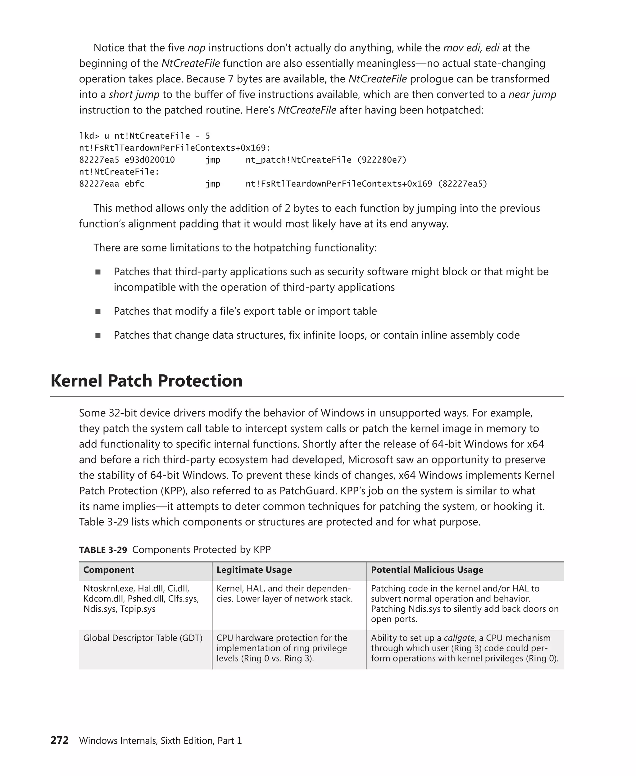 272 Windows Internals, Sixth Edition, Part 1
Notice that the five nop instructions don’t actually do anything, while the mov edi, edi at the
beginning of the NtCreateFile function are also essentially meaningless—no actual state-changing
operation takes place. Because 7 bytes are available, the NtCreateFile prologue can be transformed
into a short jump to the buffer of five instructions available, which are then converted to a near jump
instruction to the patched routine. Here’s NtCreateFile after having been hotpatched:
lkd> u nt!NtCreateFile - 5
nt!FsRtlTeardownPerFileContexts+0x169:
82227ea5 e93d020010 jmp nt_patch!NtCreateFile (922280e7)
nt!NtCreateFile:
82227eaa ebfc jmp nt!FsRtlTeardownPerFileContexts+0x169 (82227ea5)
This method allows only the addition of 2 bytes to each function by jumping into the previous
function’s alignment padding that it would most likely have at its end anyway.
There are some limitations to the hotpatching functionality:
■
■ Patches that third-party applications such as security software might block or that might be
incompatible with the operation of third-party applications
■
■ Patches that modify a file’s export table or import table
■
■ Patches that change data structures, fix infinite loops, or contain inline assembly code
Kernel Patch Protection
Some 32-bit device drivers modify the behavior of Windows in unsupported ways. For example,
they patch the system call table to intercept system calls or patch the kernel image in memory to
add functionality to specific internal functions. Shortly after the release of 64-bit Windows for x64
and before a rich third-party ecosystem had developed, Microsoft saw an opportunity to preserve
the ­
stability of 64-bit Windows. To prevent these kinds of changes, x64 Windows implements Kernel
Patch Protection (KPP), also referred to as PatchGuard. KPP’s job on the system is similar to what
its name implies—it attempts to deter common techniques for patching the system, or hooking it.
Table 3-29 lists which components or structures are protected and for what purpose.
TABLE 3-29 Components Protected by KPP
Component Legitimate Usage Potential Malicious Usage
Ntoskrnl.exe, Hal.dll, Ci.dll,
Kdcom.dll, Pshed.dll, Clfs.sys,
Ndis.sys, Tcpip.sys
Kernel, HAL, and their dependen-
cies. Lower layer of network stack.
Patching code in the kernel and/or HAL to
­
subvert normal operation and behavior.
Patching Ndis.sys to silently add back doors on
open ports.
Global Descriptor Table (GDT) CPU hardware protection for the
implementation of ring privilege
levels (Ring 0 vs. Ring 3).
Ability to set up a callgate, a CPU ­
mechanism
through which user (Ring 3) code could per-
form operations with ­
kernel privileges (Ring 0).
 