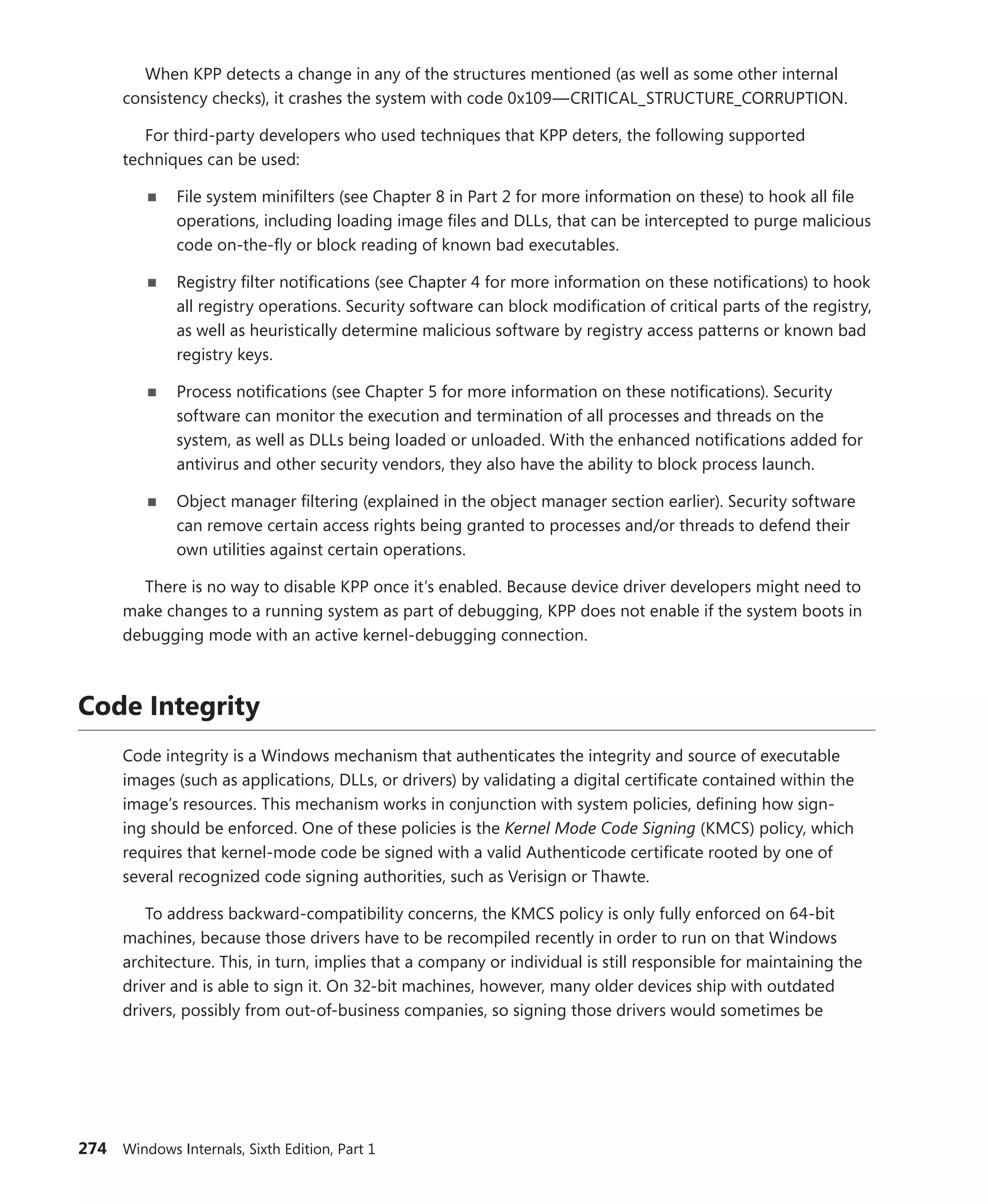 274 Windows Internals, Sixth Edition, Part 1
When KPP detects a change in any of the structures mentioned (as well as some other internal
consistency checks), it crashes the system with code 0x109—CRITICAL_STRUCTURE_CORRUPTION.
For third-party developers who used techniques that KPP deters, the following supported
­
techniques can be used:
■
■ File system minifilters (see Chapter 8 in Part 2 for more information on these) to hook all file
operations, including loading image files and DLLs, that can be intercepted to purge malicious
code on-the-fly or block reading of known bad executables.
■
■ Registry filter notifications (see Chapter 4 for more information on these notifications) to hook
all registry operations. Security software can block modification of critical parts of the registry,
as well as heuristically determine malicious software by registry access patterns or known bad
registry keys.
■
■ Process notifications (see Chapter 5 for more information on these notifications). Security
­
software can monitor the execution and termination of all processes and threads on the
system, as well as DLLs being loaded or unloaded. With the enhanced notifications added for
antivirus and other security vendors, they also have the ability to block process launch.
■
■ Object manager filtering (explained in the object manager section earlier). Security software
can remove certain access rights being granted to processes and/or threads to defend their
own utilities against certain operations.
There is no way to disable KPP once it’s enabled. Because device driver developers might need to
make changes to a running system as part of debugging, KPP does not enable if the system boots in
debugging mode with an active kernel-debugging connection.
Code Integrity
Code integrity is a Windows mechanism that authenticates the integrity and source of executable
images (such as applications, DLLs, or drivers) by validating a digital certificate contained within the
image’s resources. This mechanism works in conjunction with system policies, defining how sign-
ing should be enforced. One of these policies is the Kernel Mode Code Signing (KMCS) policy, which
­requires that kernel-mode code be signed with a valid Authenticode certificate rooted by one of
several recognized code signing authorities, such as Verisign or Thawte.
To address backward-compatibility concerns, the KMCS policy is only fully enforced on 64-bit
machines, because those drivers have to be recompiled recently in order to run on that Windows
architecture. This, in turn, implies that a company or individual is still responsible for maintaining the
driver and is able to sign it. On 32-bit machines, however, many older devices ship with outdated
­
drivers, possibly from out-of-business companies, so signing those drivers would sometimes be
 