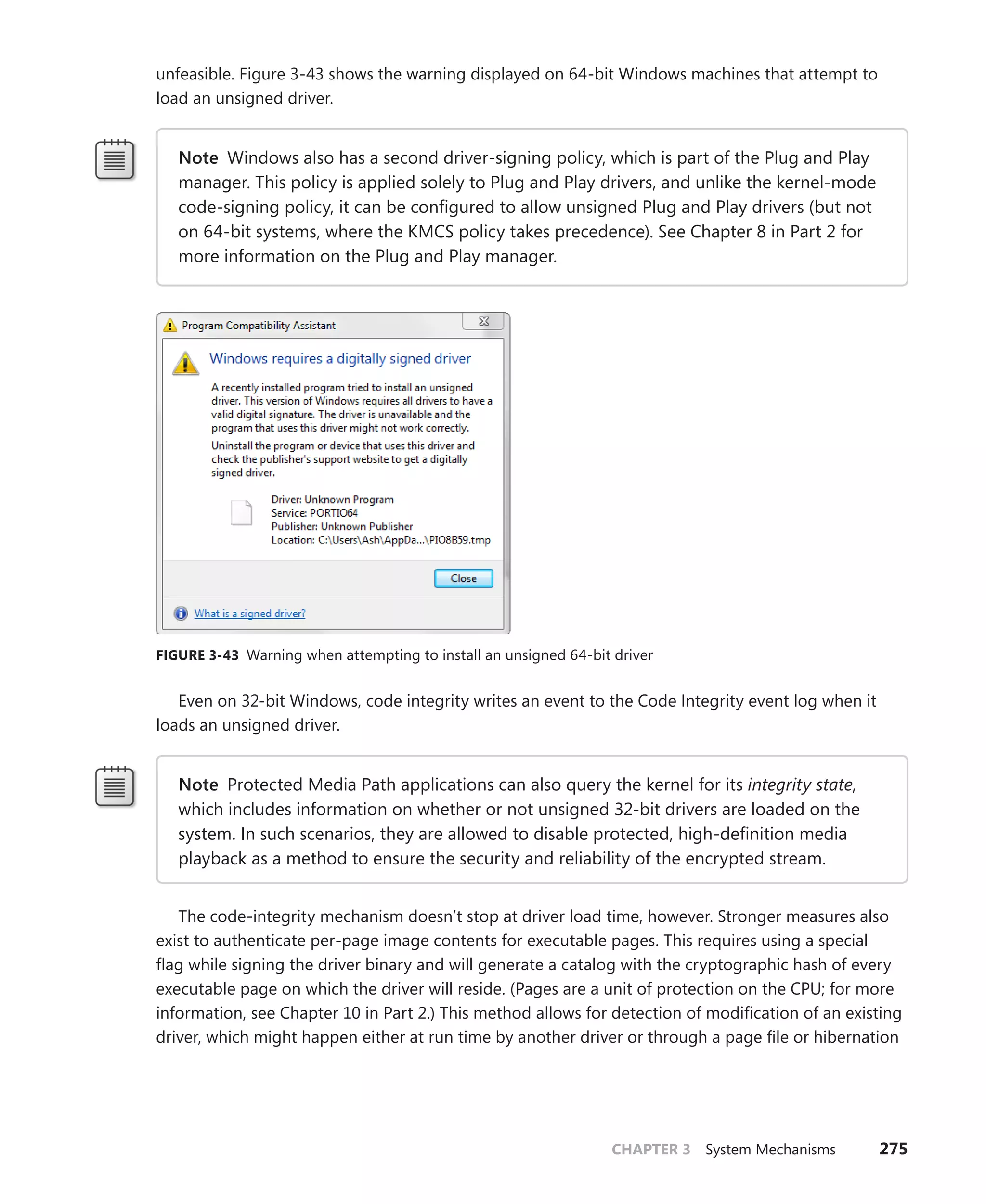 CHAPTER 3 System Mechanisms 275
­
unfeasible. Figure 3-43 shows the warning displayed on 64-bit Windows machines that attempt to
load an unsigned driver.
Note Windows also has a second driver-signing policy, which is part of the Plug and Play
manager. This policy is applied solely to Plug and Play drivers, and unlike the kernel-mode
code-signing policy, it can be configured to allow unsigned Plug and Play drivers (but not
on 64-bit systems, where the KMCS policy takes precedence). See Chapter 8 in Part 2 for
more information on the Plug and Play manager.
FIGURE 3-43 Warning when attempting to install an unsigned 64-bit driver
Even on 32-bit Windows, code integrity writes an event to the Code Integrity event log when it
loads an unsigned driver.
Note Protected Media Path applications can also query the kernel for its integrity state,
which includes information on whether or not unsigned 32-bit drivers are loaded on the
system. In such scenarios, they are allowed to disable protected, high-definition media
playback as a method to ensure the security and reliability of the encrypted stream.
The code-integrity mechanism doesn’t stop at driver load time, however. Stronger measures also
exist to authenticate per-page image contents for executable pages. This requires using a special
flag while signing the driver binary and will generate a catalog with the cryptographic hash of every
executable page on which the driver will reside. (Pages are a unit of protection on the CPU; for more
information, see Chapter 10 in Part 2.) This method allows for detection of modification of an ­
existing
driver, which might happen either at run time by another driver or through a page file or ­
hibernation
 