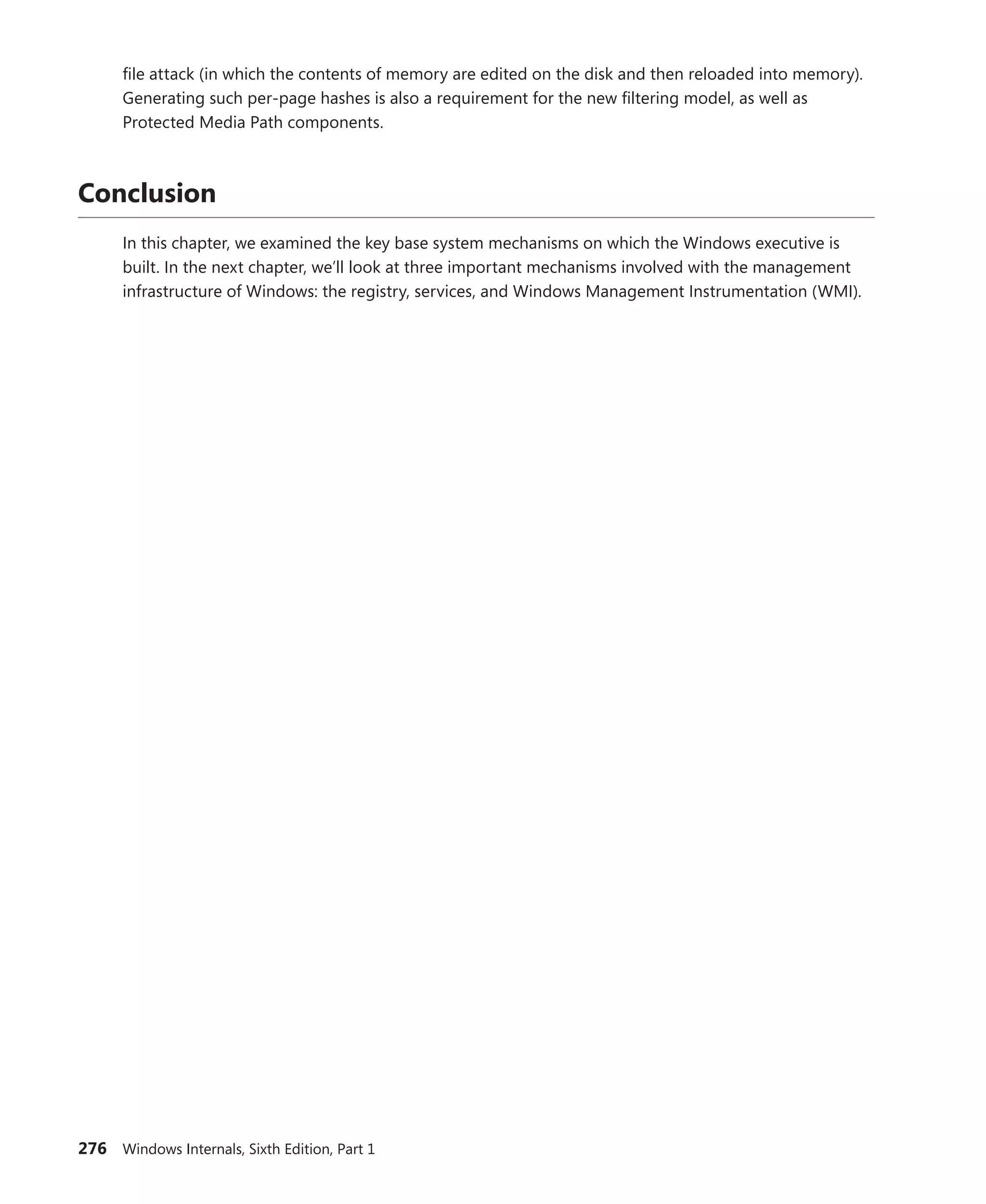 276 Windows Internals, Sixth Edition, Part 1
file attack (in which the contents of memory are edited on the disk and then reloaded into ­
memory).
Generating such per-page hashes is also a requirement for the new filtering model, as well as
­
Protected Media Path components.
Conclusion
In this chapter, we examined the key base system mechanisms on which the Windows executive is
built. In the next chapter, we’ll look at three important mechanisms involved with the management
infrastructure of Windows: the registry, services, and Windows Management Instrumentation (WMI).
 