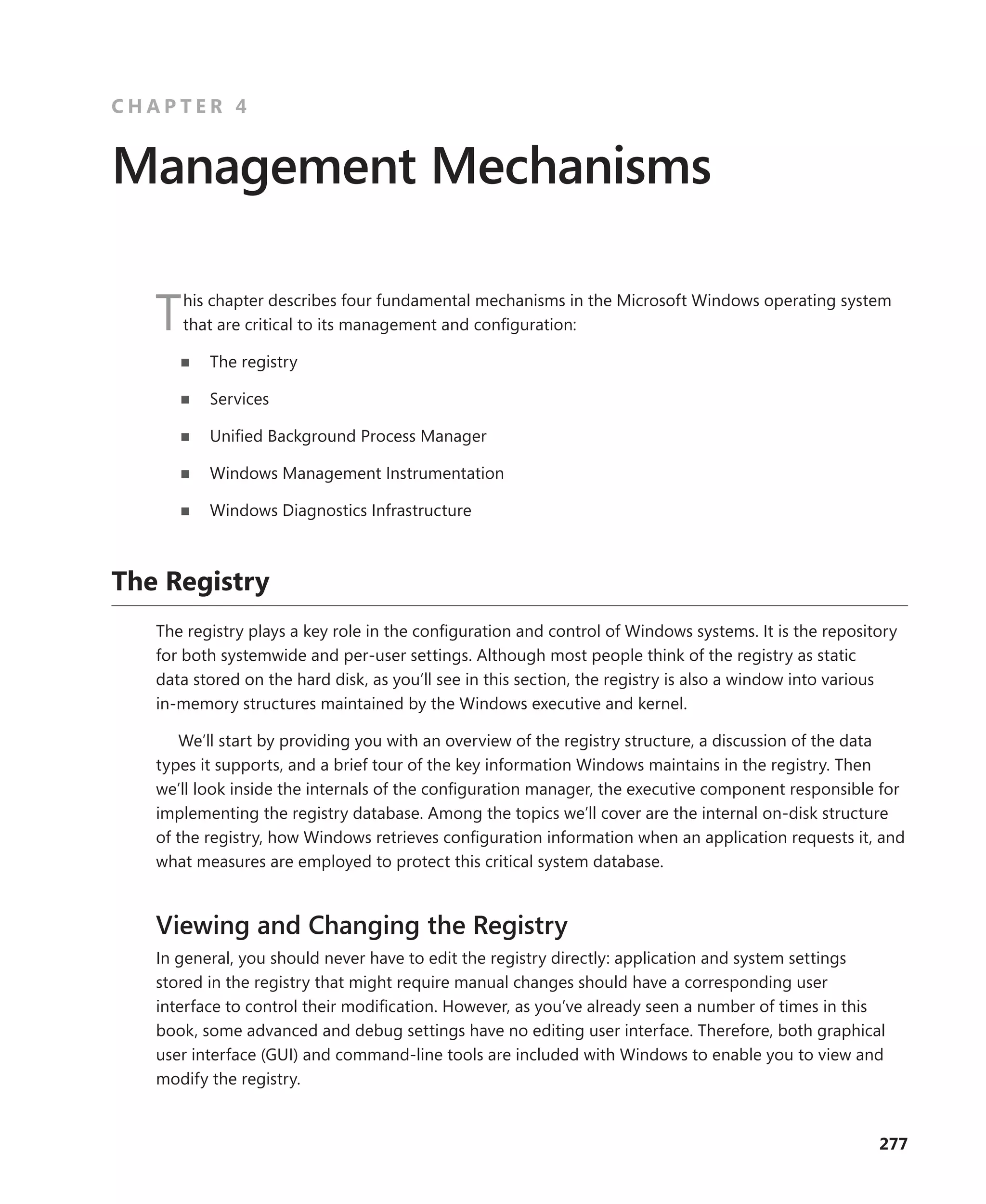 277
C H A P T E R 4
Management Mechanisms
This chapter describes four fundamental mechanisms in the Microsoft Windows operating system
that are critical to its management and configuration:
■
■ The registry
■
■ Services
■
■ Unified Background Process Manager
■
■ Windows Management Instrumentation
■
■ Windows Diagnostics Infrastructure
The Registry
The registry plays a key role in the configuration and control of Windows systems. It is the ­
repository
for both systemwide and per-user settings. Although most people think of the registry as static
data stored on the hard disk, as you’ll see in this section, the registry is also a window into various
­
in-­
memory structures maintained by the Windows executive and kernel.
We’ll start by providing you with an overview of the registry structure, a discussion of the data
types it supports, and a brief tour of the key information Windows maintains in the registry. Then
we’ll look inside the internals of the configuration manager, the executive component responsible for
implementing the registry database. Among the topics we’ll cover are the internal on-disk structure
of the registry, how Windows retrieves configuration information when an application requests it, and
what measures are employed to protect this critical system database.
Viewing and Changing the Registry
In general, you should never have to edit the registry directly: application and system settings
stored in the registry that might require manual changes should have a corresponding user
­
interface to control their modification. However, as you’ve already seen a number of times in this
book, some advanced and debug settings have no editing user interface. Therefore, both graphical
user interface (GUI) and command-line tools are included with Windows to enable you to view and
modify the registry.
 